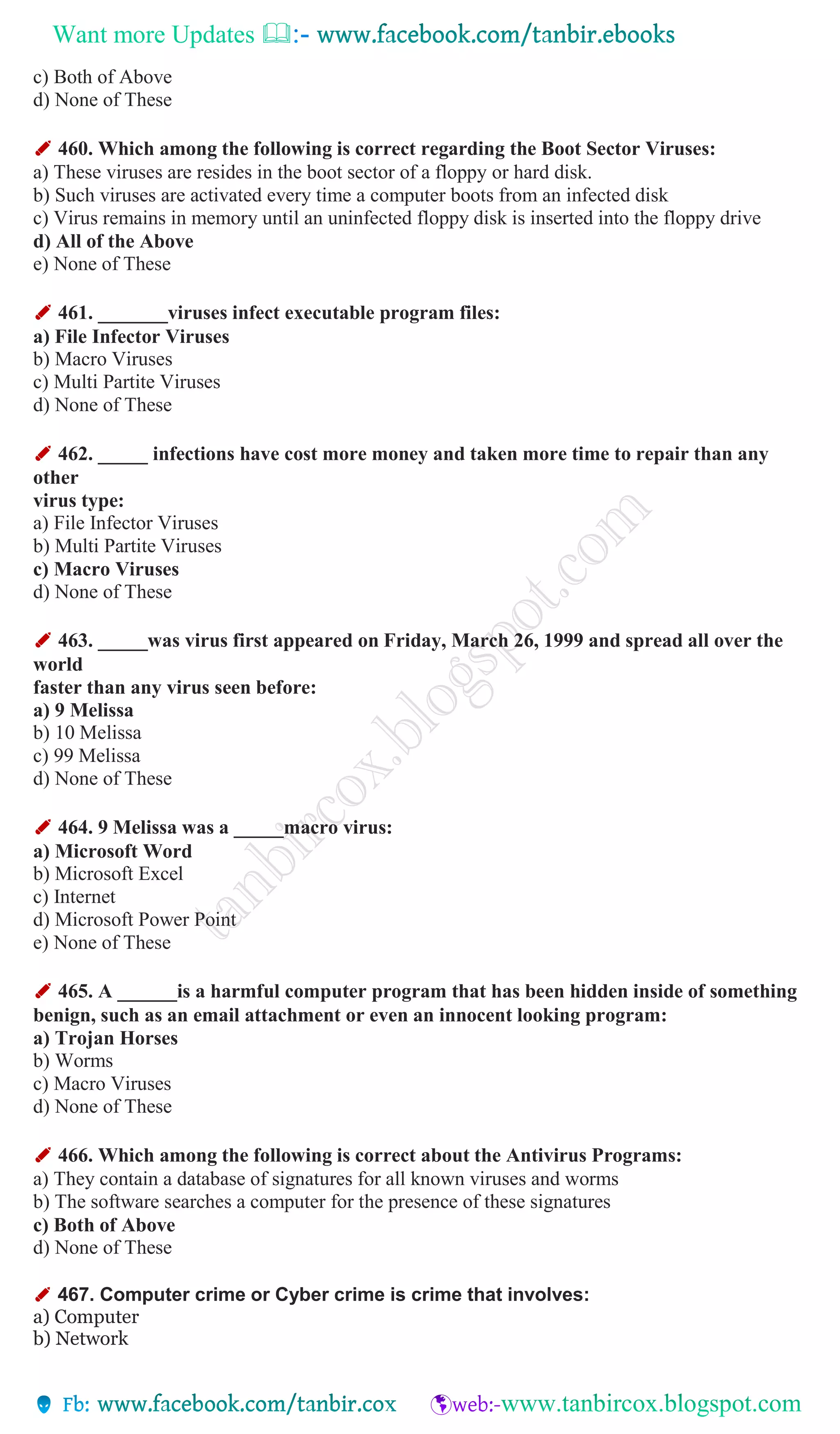 Want more Updates 
c) Both of Above
d) None of These
✐ 460. Which among the following is correct regarding the Boot Sector Viruses:
a) These viruses are resides in the boot sector of a floppy or hard disk.
b) Such viruses are activated every time a computer boots from an infected disk
c) Virus remains in memory until an uninfected floppy disk is inserted into the floppy drive
d) All of the Above
e) None of These
✐ 461. _______viruses infect executable program files:
a) File Infector Viruses
b) Macro Viruses
c) Multi Partite Viruses
d) None of These
✐ 462. _____ infections have cost more money and taken more time to repair than any
other
virus type:
a) File Infector Viruses
b) Multi Partite Viruses
c) Macro Viruses
d) None of These
✐ 463. _____was virus first appeared on Friday, March 26, 1999 and spread all over the
world
faster than any virus seen before:
a) 9 Melissa
b) 10 Melissa
c) 99 Melissa
d) None of These
✐ 464. 9 Melissa was a _____macro virus:
a) Microsoft Word
b) Microsoft Excel
c) Internet
d) Microsoft Power Point
e) None of These
✐ 465. A ______is a harmful computer program that has been hidden inside of something
benign, such as an email attachment or even an innocent looking program:
a) Trojan Horses
b) Worms
c) Macro Viruses
d) None of These
✐ 466. Which among the following is correct about the Antivirus Programs:
a) They contain a database of signatures for all known viruses and worms
b) The software searches a computer for the presence of these signatures
c) Both of Above
d) None of These
✐ 467. Computer crime or Cyber crime is crime that involves:
a) Computer
b) Network
 