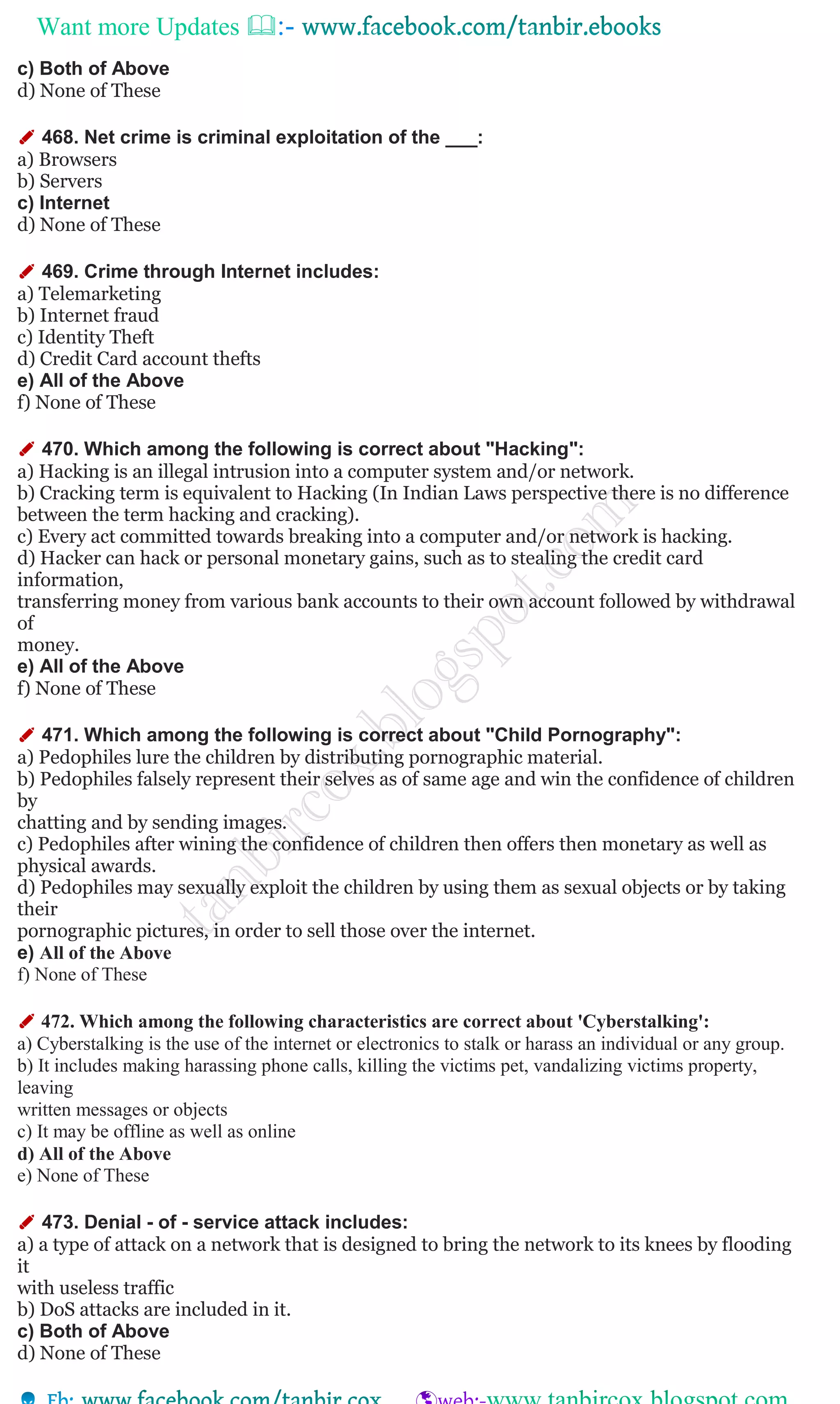 Want more Updates 
c) Both of Above
d) None of These
✐ 468. Net crime is criminal exploitation of the ___:
a) Browsers
b) Servers
c) Internet
d) None of These
✐ 469. Crime through Internet includes:
a) Telemarketing
b) Internet fraud
c) Identity Theft
d) Credit Card account thefts
e) All of the Above
f) None of These
✐ 470. Which among the following is correct about "Hacking":
a) Hacking is an illegal intrusion into a computer system and/or network.
b) Cracking term is equivalent to Hacking (In Indian Laws perspective there is no difference
between the term hacking and cracking).
c) Every act committed towards breaking into a computer and/or network is hacking.
d) Hacker can hack or personal monetary gains, such as to stealing the credit card
information,
transferring money from various bank accounts to their own account followed by withdrawal
of
money.
e) All of the Above
f) None of These
✐ 471. Which among the following is correct about "Child Pornography":
a) Pedophiles lure the children by distributing pornographic material.
b) Pedophiles falsely represent their selves as of same age and win the confidence of children
by
chatting and by sending images.
c) Pedophiles after wining the confidence of children then offers then monetary as well as
physical awards.
d) Pedophiles may sexually exploit the children by using them as sexual objects or by taking
their
pornographic pictures, in order to sell those over the internet.
e) All of the Above
f) None of These
✐ 472. Which among the following characteristics are correct about 'Cyberstalking':
a) Cyberstalking is the use of the internet or electronics to stalk or harass an individual or any group.
b) It includes making harassing phone calls, killing the victims pet, vandalizing victims property,
leaving
written messages or objects
c) It may be offline as well as online
d) All of the Above
e) None of These
✐ 473. Denial - of - service attack includes:
a) a type of attack on a network that is designed to bring the network to its knees by flooding
it
with useless traffic
b) DoS attacks are included in it.
c) Both of Above
d) None of These
 