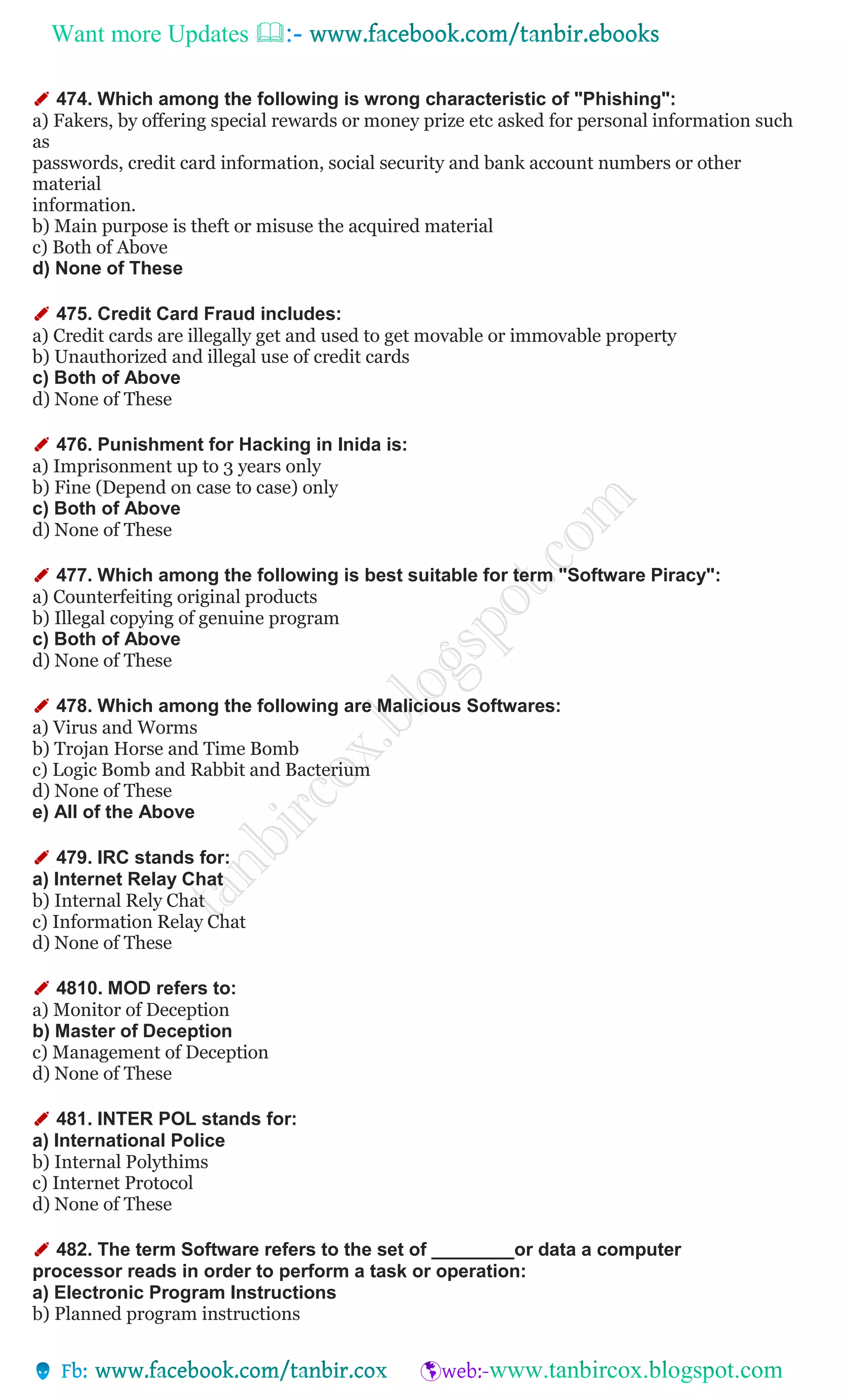 Want more Updates 
✐ 474. Which among the following is wrong characteristic of "Phishing":
a) Fakers, by offering special rewards or money prize etc asked for personal information such
as
passwords, credit card information, social security and bank account numbers or other
material
information.
b) Main purpose is theft or misuse the acquired material
c) Both of Above
d) None of These
✐ 475. Credit Card Fraud includes:
a) Credit cards are illegally get and used to get movable or immovable property
b) Unauthorized and illegal use of credit cards
c) Both of Above
d) None of These
✐ 476. Punishment for Hacking in Inida is:
a) Imprisonment up to 3 years only
b) Fine (Depend on case to case) only
c) Both of Above
d) None of These
✐ 477. Which among the following is best suitable for term "Software Piracy":
a) Counterfeiting original products
b) Illegal copying of genuine program
c) Both of Above
d) None of These
✐ 478. Which among the following are Malicious Softwares:
a) Virus and Worms
b) Trojan Horse and Time Bomb
c) Logic Bomb and Rabbit and Bacterium
d) None of These
e) All of the Above
✐ 479. IRC stands for:
a) Internet Relay Chat
b) Internal Rely Chat
c) Information Relay Chat
d) None of These
✐ 4810. MOD refers to:
a) Monitor of Deception
b) Master of Deception
c) Management of Deception
d) None of These
✐ 481. INTER POL stands for:
a) International Police
b) Internal Polythims
c) Internet Protocol
d) None of These
✐ 482. The term Software refers to the set of ________or data a computer
processor reads in order to perform a task or operation:
a) Electronic Program Instructions
b) Planned program instructions
 
