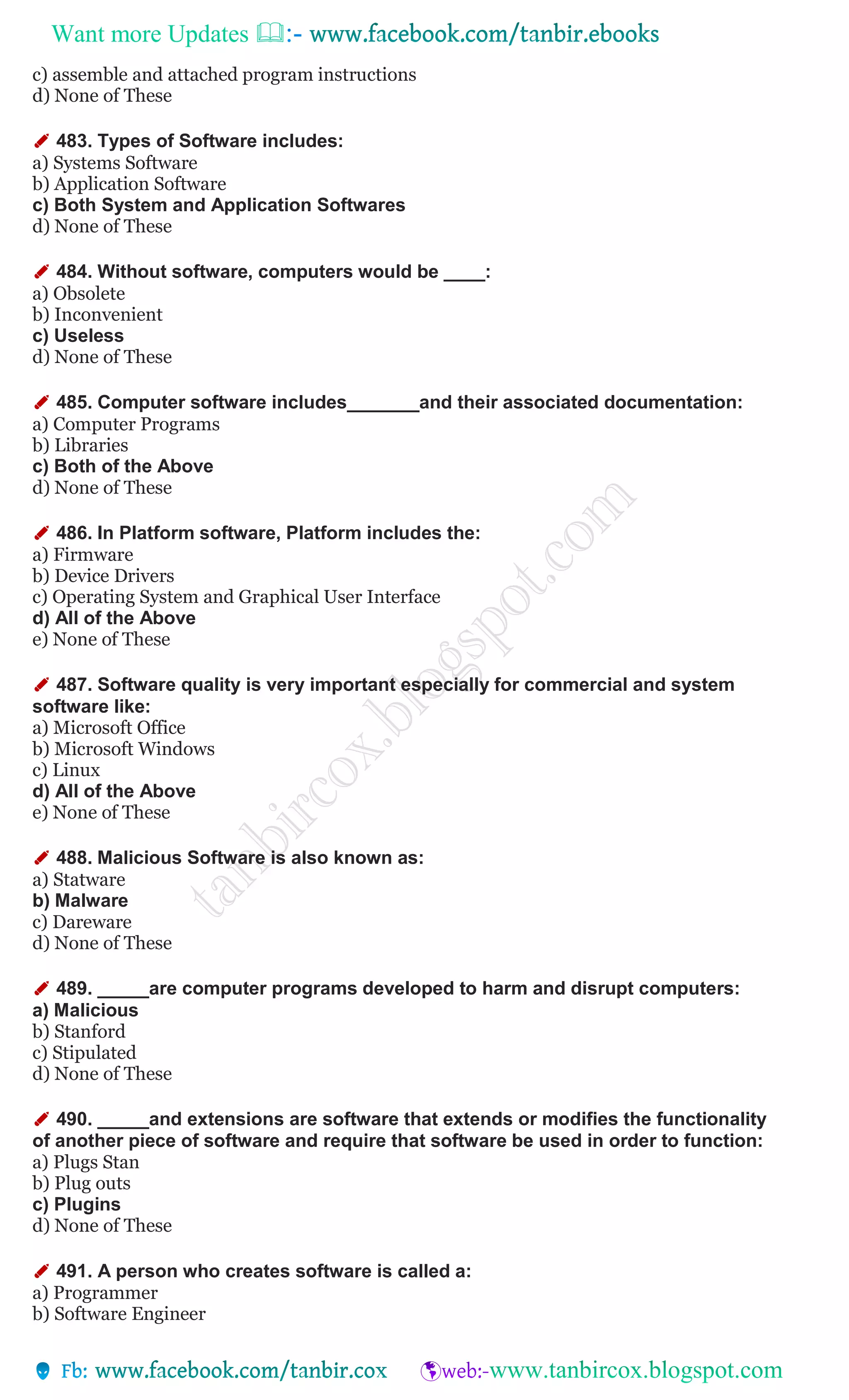 Want more Updates 
c) assemble and attached program instructions
d) None of These
✐ 483. Types of Software includes:
a) Systems Software
b) Application Software
c) Both System and Application Softwares
d) None of These
✐ 484. Without software, computers would be ____:
a) Obsolete
b) Inconvenient
c) Useless
d) None of These
✐ 485. Computer software includes_______and their associated documentation:
a) Computer Programs
b) Libraries
c) Both of the Above
d) None of These
✐ 486. In Platform software, Platform includes the:
a) Firmware
b) Device Drivers
c) Operating System and Graphical User Interface
d) All of the Above
e) None of These
✐ 487. Software quality is very important especially for commercial and system
software like:
a) Microsoft Office
b) Microsoft Windows
c) Linux
d) All of the Above
e) None of These
✐ 488. Malicious Software is also known as:
a) Statware
b) Malware
c) Dareware
d) None of These
✐ 489. _____are computer programs developed to harm and disrupt computers:
a) Malicious
b) Stanford
c) Stipulated
d) None of These
✐ 490. _____and extensions are software that extends or modifies the functionality
of another piece of software and require that software be used in order to function:
a) Plugs Stan
b) Plug outs
c) Plugins
d) None of These
✐ 491. A person who creates software is called a:
a) Programmer
b) Software Engineer
 
