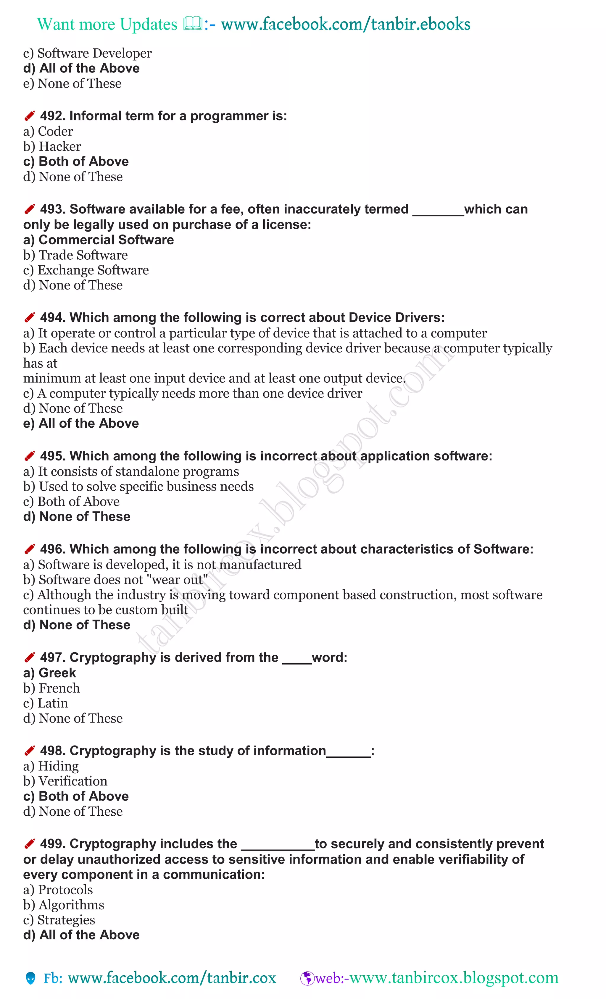 Want more Updates 
c) Software Developer
d) All of the Above
e) None of These
✐ 492. Informal term for a programmer is:
a) Coder
b) Hacker
c) Both of Above
d) None of These
✐ 493. Software available for a fee, often inaccurately termed _______which can
only be legally used on purchase of a license:
a) Commercial Software
b) Trade Software
c) Exchange Software
d) None of These
✐ 494. Which among the following is correct about Device Drivers:
a) It operate or control a particular type of device that is attached to a computer
b) Each device needs at least one corresponding device driver because a computer typically
has at
minimum at least one input device and at least one output device.
c) A computer typically needs more than one device driver
d) None of These
e) All of the Above
✐ 495. Which among the following is incorrect about application software:
a) It consists of standalone programs
b) Used to solve specific business needs
c) Both of Above
d) None of These
✐ 496. Which among the following is incorrect about characteristics of Software:
a) Software is developed, it is not manufactured
b) Software does not "wear out"
c) Although the industry is moving toward component based construction, most software
continues to be custom built
d) None of These
✐ 497. Cryptography is derived from the ____word:
a) Greek
b) French
c) Latin
d) None of These
✐ 498. Cryptography is the study of information______:
a) Hiding
b) Verification
c) Both of Above
d) None of These
✐ 499. Cryptography includes the __________to securely and consistently prevent
or delay unauthorized access to sensitive information and enable verifiability of
every component in a communication:
a) Protocols
b) Algorithms
c) Strategies
d) All of the Above
 