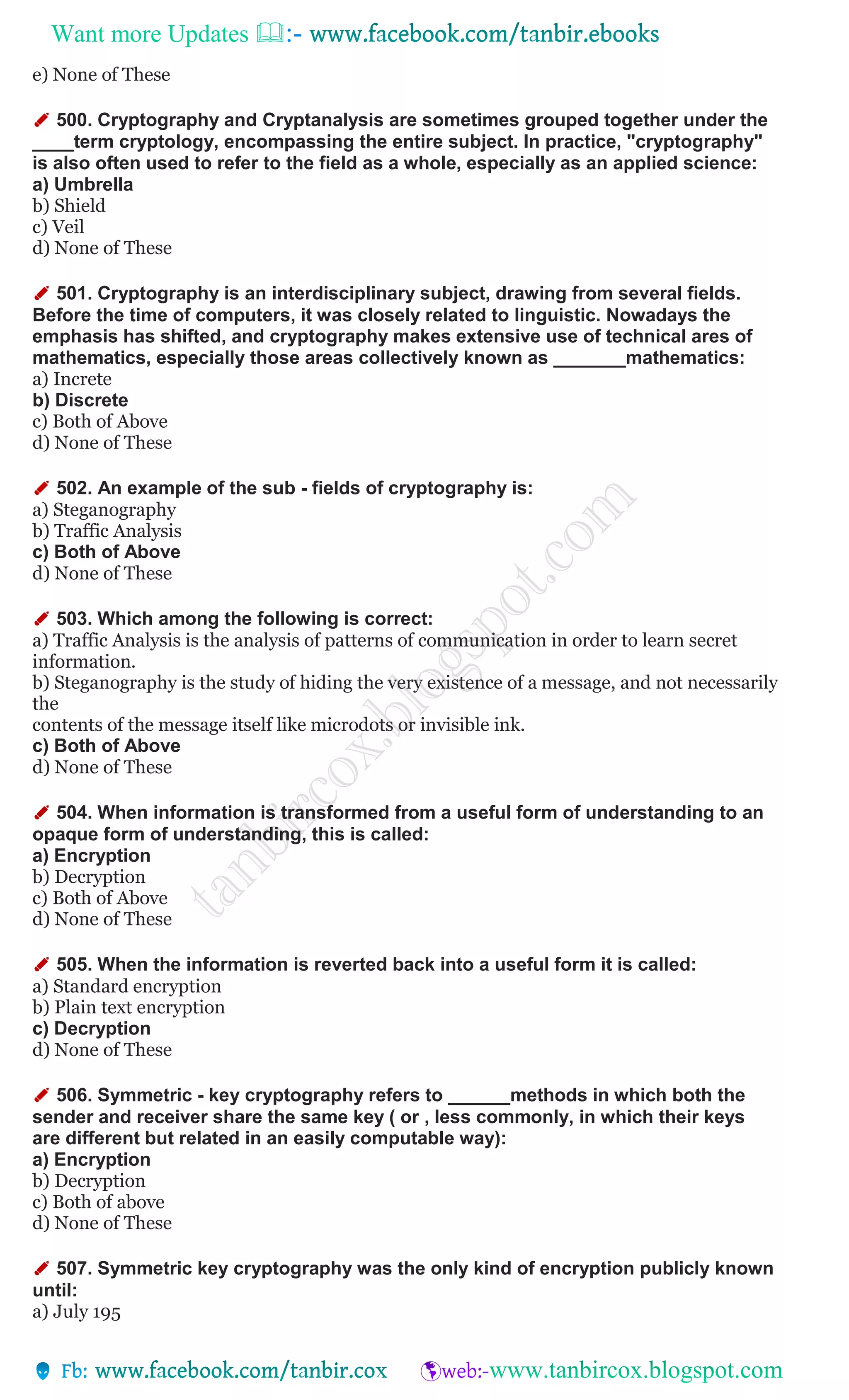 Want more Updates 
e) None of These
✐ 500. Cryptography and Cryptanalysis are sometimes grouped together under the
____term cryptology, encompassing the entire subject. In practice, "cryptography"
is also often used to refer to the field as a whole, especially as an applied science:
a) Umbrella
b) Shield
c) Veil
d) None of These
✐ 501. Cryptography is an interdisciplinary subject, drawing from several fields.
Before the time of computers, it was closely related to linguistic. Nowadays the
emphasis has shifted, and cryptography makes extensive use of technical ares of
mathematics, especially those areas collectively known as _______mathematics:
a) Increte
b) Discrete
c) Both of Above
d) None of These
✐ 502. An example of the sub - fields of cryptography is:
a) Steganography
b) Traffic Analysis
c) Both of Above
d) None of These
✐ 503. Which among the following is correct:
a) Traffic Analysis is the analysis of patterns of communication in order to learn secret
information.
b) Steganography is the study of hiding the very existence of a message, and not necessarily
the
contents of the message itself like microdots or invisible ink.
c) Both of Above
d) None of These
✐ 504. When information is transformed from a useful form of understanding to an
opaque form of understanding, this is called:
a) Encryption
b) Decryption
c) Both of Above
d) None of These
✐ 505. When the information is reverted back into a useful form it is called:
a) Standard encryption
b) Plain text encryption
c) Decryption
d) None of These
✐ 506. Symmetric - key cryptography refers to ______methods in which both the
sender and receiver share the same key ( or , less commonly, in which their keys
are different but related in an easily computable way):
a) Encryption
b) Decryption
c) Both of above
d) None of These
✐ 507. Symmetric key cryptography was the only kind of encryption publicly known
until:
a) July 195
 