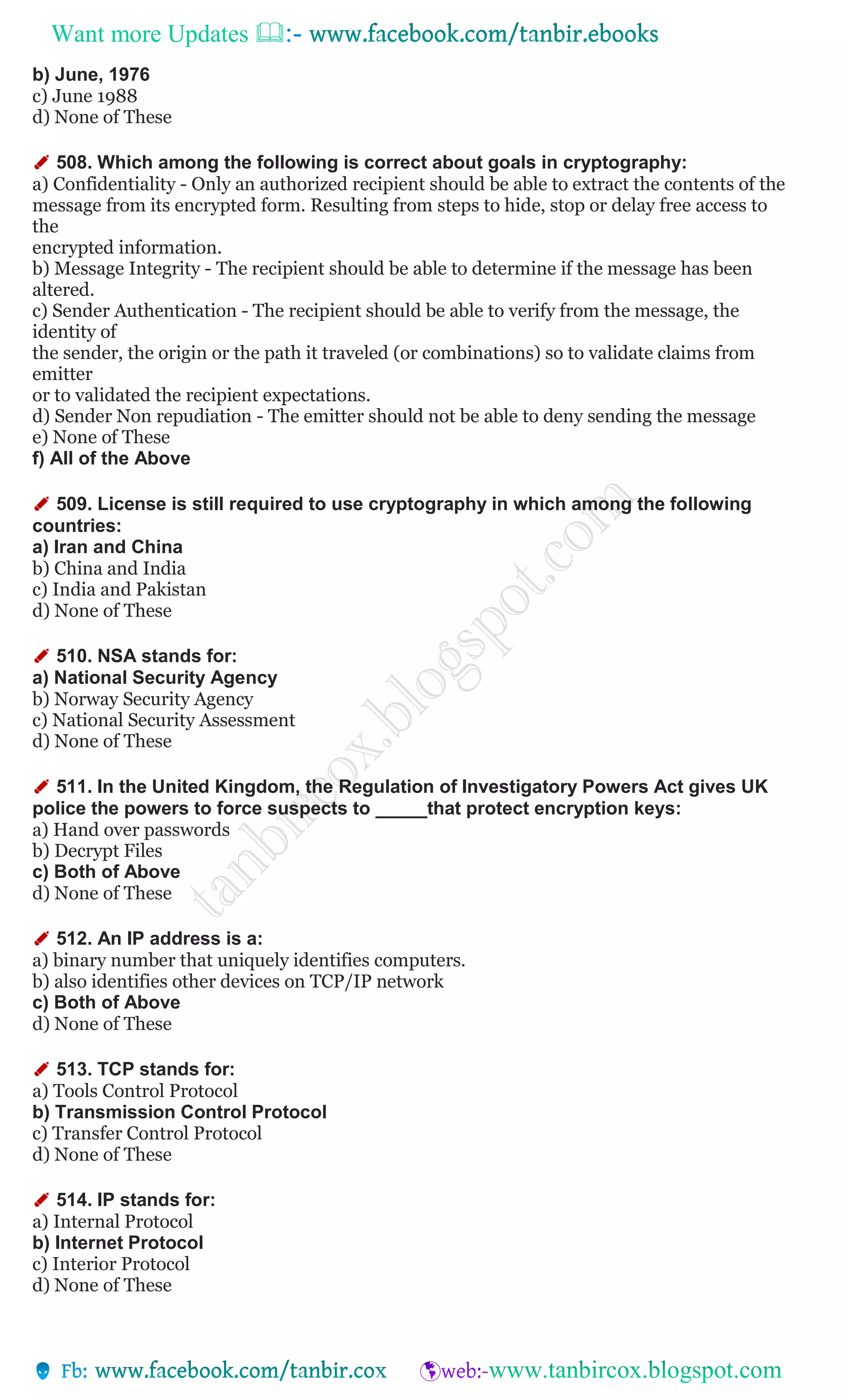 Want more Updates 
b) June, 1976
c) June 1988
d) None of These
✐ 508. Which among the following is correct about goals in cryptography:
a) Confidentiality - Only an authorized recipient should be able to extract the contents of the
message from its encrypted form. Resulting from steps to hide, stop or delay free access to
the
encrypted information.
b) Message Integrity - The recipient should be able to determine if the message has been
altered.
c) Sender Authentication - The recipient should be able to verify from the message, the
identity of
the sender, the origin or the path it traveled (or combinations) so to validate claims from
emitter
or to validated the recipient expectations.
d) Sender Non repudiation - The emitter should not be able to deny sending the message
e) None of These
f) All of the Above
✐ 509. License is still required to use cryptography in which among the following
countries:
a) Iran and China
b) China and India
c) India and Pakistan
d) None of These
✐ 510. NSA stands for:
a) National Security Agency
b) Norway Security Agency
c) National Security Assessment
d) None of These
✐ 511. In the United Kingdom, the Regulation of Investigatory Powers Act gives UK
police the powers to force suspects to _____that protect encryption keys:
a) Hand over passwords
b) Decrypt Files
c) Both of Above
d) None of These
✐ 512. An IP address is a:
a) binary number that uniquely identifies computers.
b) also identifies other devices on TCP/IP network
c) Both of Above
d) None of These
✐ 513. TCP stands for:
a) Tools Control Protocol
b) Transmission Control Protocol
c) Transfer Control Protocol
d) None of These
✐ 514. IP stands for:
a) Internal Protocol
b) Internet Protocol
c) Interior Protocol
d) None of These
 