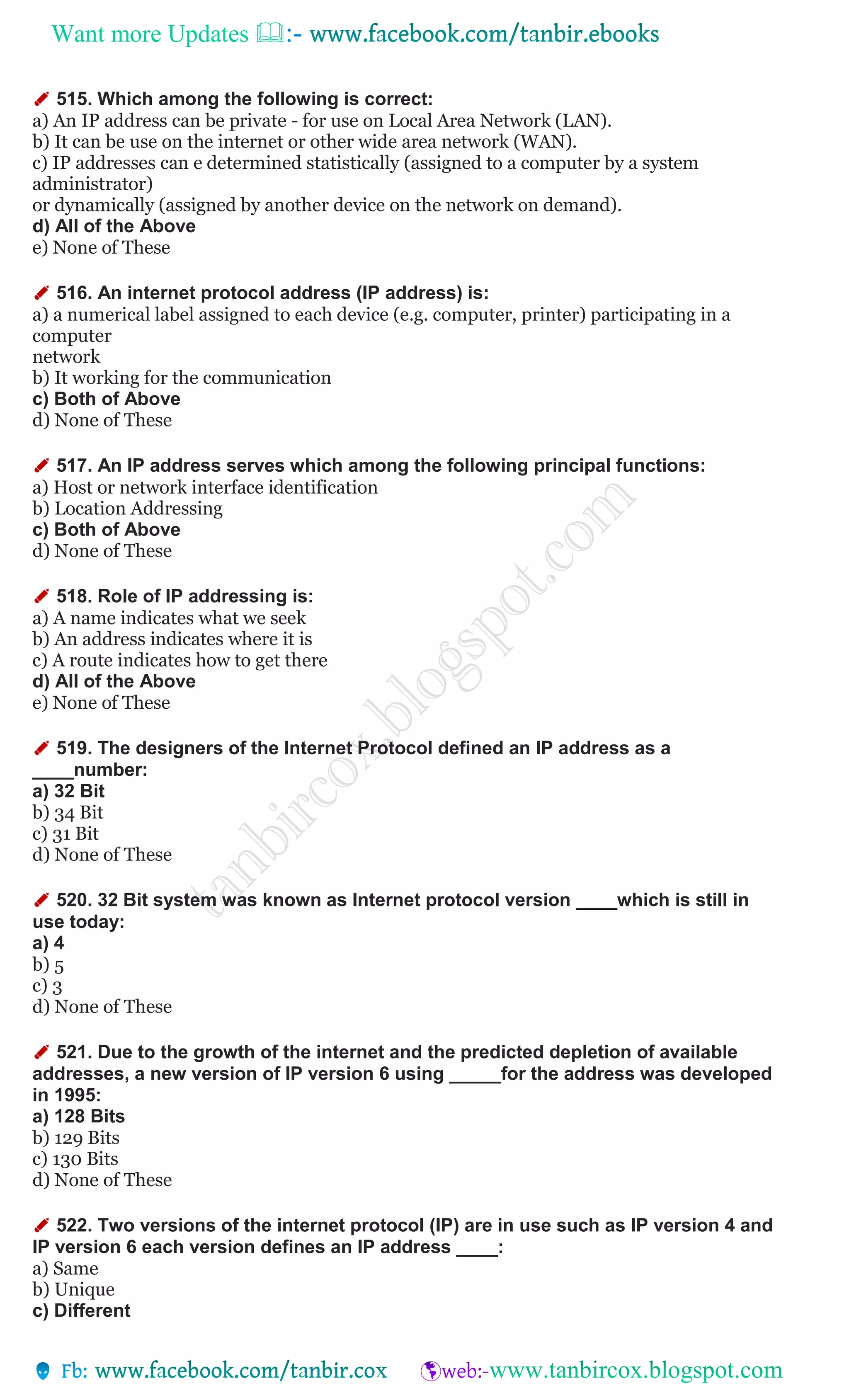 Want more Updates 
✐ 515. Which among the following is correct:
a) An IP address can be private - for use on Local Area Network (LAN).
b) It can be use on the internet or other wide area network (WAN).
c) IP addresses can e determined statistically (assigned to a computer by a system
administrator)
or dynamically (assigned by another device on the network on demand).
d) All of the Above
e) None of These
✐ 516. An internet protocol address (IP address) is:
a) a numerical label assigned to each device (e.g. computer, printer) participating in a
computer
network
b) It working for the communication
c) Both of Above
d) None of These
✐ 517. An IP address serves which among the following principal functions:
a) Host or network interface identification
b) Location Addressing
c) Both of Above
d) None of These
✐ 518. Role of IP addressing is:
a) A name indicates what we seek
b) An address indicates where it is
c) A route indicates how to get there
d) All of the Above
e) None of These
✐ 519. The designers of the Internet Protocol defined an IP address as a
____number:
a) 32 Bit
b) 34 Bit
c) 31 Bit
d) None of These
✐ 520. 32 Bit system was known as Internet protocol version ____which is still in
use today:
a) 4
b) 5
c) 3
d) None of These
✐ 521. Due to the growth of the internet and the predicted depletion of available
addresses, a new version of IP version 6 using _____for the address was developed
in 1995:
a) 128 Bits
b) 129 Bits
c) 130 Bits
d) None of These
✐ 522. Two versions of the internet protocol (IP) are in use such as IP version 4 and
IP version 6 each version defines an IP address ____:
a) Same
b) Unique
c) Different
 