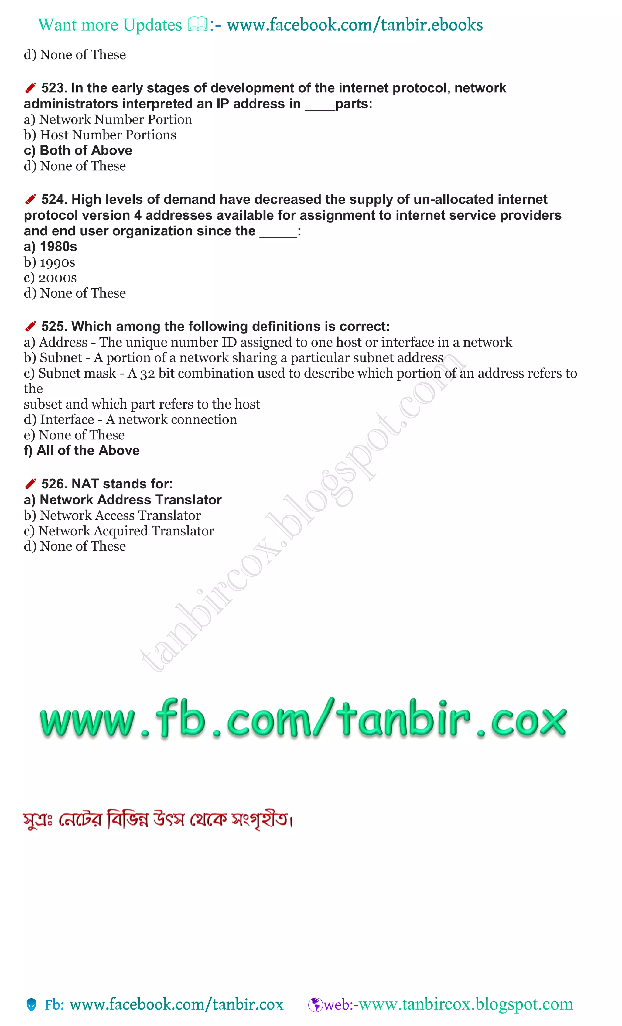 Want more Updates 
d) None of These
✐ 523. In the early stages of development of the internet protocol, network
administrators interpreted an IP address in ____parts:
a) Network Number Portion
b) Host Number Portions
c) Both of Above
d) None of These
✐ 524. High levels of demand have decreased the supply of un-allocated internet
protocol version 4 addresses available for assignment to internet service providers
and end user organization since the _____:
a) 1980s
b) 1990s
c) 2000s
d) None of These
✐ 525. Which among the following definitions is correct:
a) Address - The unique number ID assigned to one host or interface in a network
b) Subnet - A portion of a network sharing a particular subnet address
c) Subnet mask - A 32 bit combination used to describe which portion of an address refers to
the
subset and which part refers to the host
d) Interface - A network connection
e) None of These
f) All of the Above
✐ 526. NAT stands for:
a) Network Address Translator
b) Network Access Translator
c) Network Acquired Translator
d) None of These
 