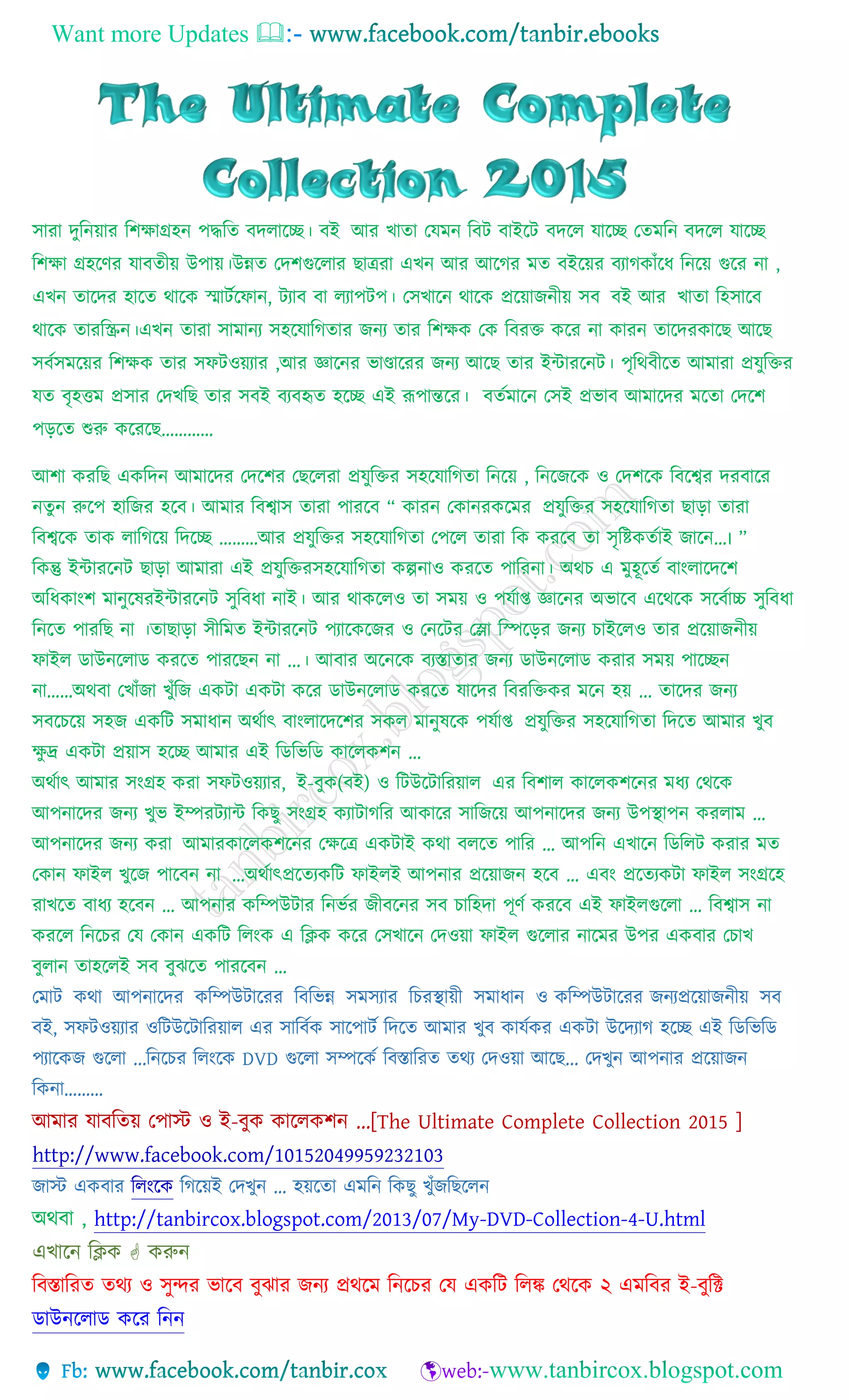 Want more Updates 
সারা দুনিয়ার নিক্ষাগ্রহি পদ্ধনি বদলাচ্ছে। বই আর খািা যেমি নবট বাইচ্ছট বদচ্ছল োচ্ছে যিমনি বদচ্ছল োচ্ছে
নিক্ষা গ্রহচ্ছের োবিীয় উপায়।উন্নি যদিগুচ্ছলার ছাত্ররা এখি আর আচ্ছের মি বইচ্ছয়র বযােকাাঁচ্ছে নিচ্ছয় গুচ্ছর িা ,
এখি িাচ্ছদর হাচ্ছি থাচ্ছক স্মাটটচ্ছ াি, টযাব বা লযাপটপ। যসখাচ্ছি থাচ্ছক প্রচ্ছয়াজিীয় সব বই আর খািা নহসাচ্ছব
থাচ্ছক িারনিি।এখি িারা সামািয সহচ্ছোনেিার জিয িার নিক্ষক যক নবরক্ত কচ্ছর িা কারি িাচ্ছদরকাচ্ছছ আচ্ছছ
সবটসমচ্ছয়র নিক্ষক িার স টওয়যার ,আর জ্ঞাচ্ছির ভাণ্ডাচ্ছরর জিয আচ্ছছ িার ইন্টারচ্ছিট। পৃনথবীচ্ছি আমারা প্রেুনক্তর
েি বৃহত্তম প্রসার যদখনছ িার সবই বযবহৃি হচ্ছে এই রূপান্তচ্ছর। বিটমাচ্ছি যসই প্রভাব আমাচ্ছদর মচ্ছিা যদচ্ছি
পড়চ্ছি শুরু কচ্ছরচ্ছছ…………
আিা করনছ একনদি আমাচ্ছদর যদচ্ছির যছচ্ছলরা প্রেুনক্তর সহচ্ছোনেিা নিচ্ছয় , নিচ্ছজচ্ছক ও যদিচ্ছক নবচ্ছের দরবাচ্ছর
িিুি রুচ্ছপ হানজর হচ্ছব। আমার নবোস িারা পারচ্ছব “ কারি যকািরকচ্ছমর প্রেুনক্তর সহচ্ছোনেিা ছাড়া িারা
নবেচ্ছক িাক লানেচ্ছয় নদচ্ছে ………আর প্রেুনক্তর সহচ্ছোনেিা যপচ্ছল িারা নক করচ্ছব িা সৃনিকিটাই জাচ্ছি…। ”
নকন্তু ইন্টারচ্ছিট ছাড়া আমারা এই প্রেুনক্তরসহচ্ছোনেিা কল্পিাও করচ্ছি পানরিা। অথচ এ মুহূচ্ছিট বাাংলাচ্ছদচ্ছি
অনেকাাংি মািুচ্ছেরইন্টারচ্ছিট সুনবো িাই। আর থাকচ্ছলও িা সময় ও পেটাপ্ত জ্ঞাচ্ছির অভাচ্ছব এচ্ছথচ্ছক সচ্ছবটাচ্চ সুনবো
নিচ্ছি পারনছ িা ।িাছাড়া সীনমি ইন্টারচ্ছিট পযাচ্ছকচ্ছজর ও যিচ্ছটর যলা ন়চ্ছড়র জিয চাইচ্ছলও িার প্রচ্ছয়াজিীয়
াইল ডাউিচ্ছলাড করচ্ছি পারচ্ছছি িা ...। আবার অচ্ছিচ্ছক বযস্তািার জিয ডাউিচ্ছলাড করার সময় পাচ্ছেি
িা……অথবা যখাাঁজা খুাঁনজ একটা একটা কচ্ছর ডাউিচ্ছলাড করচ্ছি োচ্ছদর নবরনক্তকর মচ্ছি হয় ... িাচ্ছদর জিয
সবচ্ছচচ্ছয় সহজ একনট সমাোি অথটাৎ বাাংলাচ্ছদচ্ছির সকল মািুেচ্ছক পেটাপ্ত প্রেুনক্তর সহচ্ছোনেিা নদচ্ছি আমার খুব
ক্ষু দ্র একটা প্রয়াস হচ্ছে আমার এই নডনভনড কাচ্ছলকিি …
অথটাৎ আমার সাংগ্রহ করা স টওয়যার, ই-বুক(বই) ও নটউচ্ছটানরয়াল এর নবিাল কাচ্ছলকিচ্ছির মেয যথচ্ছক
আপিাচ্ছদর জিয খুভ ইম্পরটযান্ট নকছু সাংগ্রহ কযাটােনর আকাচ্ছর সানজচ্ছয় আপিাচ্ছদর জিয উপস্থাপি করলাম …
আপিাচ্ছদর জিয করা আমারকাচ্ছলকিচ্ছির যক্ষচ্ছত্র একটাই কথা বলচ্ছি পানর … আপনি এখাচ্ছি নডনলট করার মি
যকাি াইল খুচ্ছজ পাচ্ছবি িা …অথটাৎপ্রচ্ছিযকনট াইলই আপিার প্রচ্ছয়াজি হচ্ছব … এবাং প্রচ্ছিযকটা াইল সাংগ্রচ্ছহ
রাখচ্ছি বােয হচ্ছবি … আপিার কনম্পউটার নিভটর জীবচ্ছির সব চানহদা পূেট করচ্ছব এই াইলগুচ্ছলা … নবোস িা
করচ্ছল নিচ্ছচর যে যকাি একনট নলাংক এ নিক কচ্ছর যসখাচ্ছি যদওয়া াইল গুচ্ছলার িাচ্ছমর উপর একবার যচাখ
বুলাি িাহচ্ছলই সব বুঝচ্ছি পারচ্ছবি …
যমাট কথা আপিাচ্ছদর কনম্পউটাচ্ছরর নবনভন্ন সমসযার নচরস্থায়ী সমাোি ও কনম্পউটাচ্ছরর জিযপ্রচ্ছয়াজিীয় সব
বই, স টওয়যার ওনটউচ্ছটানরয়াল এর সানবটক সাচ্ছপাটট নদচ্ছি আমার খুব কােটকর একটা উচ্ছদযাে হচ্ছে এই নডনভনড
পযাচ্ছকজ গুচ্ছলা ...নিচ্ছচর নলাংচ্ছক DVD গুচ্ছলা সম্পচ্ছকট নবস্তানরি িথয যদওয়া আচ্ছছ... যদখুি আপিার প্রচ্ছয়াজি
নকিা………
আমার োবনিয় যপাস্ট ও ই-বুক কাচ্ছলকিি ...[The Ultimate Complete Collection 2015 ]
http://www.facebook.com/10152049959232103
জাস্ট একবার নলাংচ্ছক নেচ্ছয়ই যদখুি … হয়চ্ছিা এমনি নকছু খুাঁজনছচ্ছলি
অথবা , http://tanbircox.blogspot.com/2013/07/My-DVD-Collection-4-U.html
এখাচ্ছি নিক  করুি
নবস্তানরি িথয ও সুন্দর ভাচ্ছব বুঝার জিয প্রথচ্ছম নিচ্ছচর যে একনট নলঙ্ক যথচ্ছক ২ এমনবর ই-বুনি
ডাউিচ্ছলাড কচ্ছর নিি
 