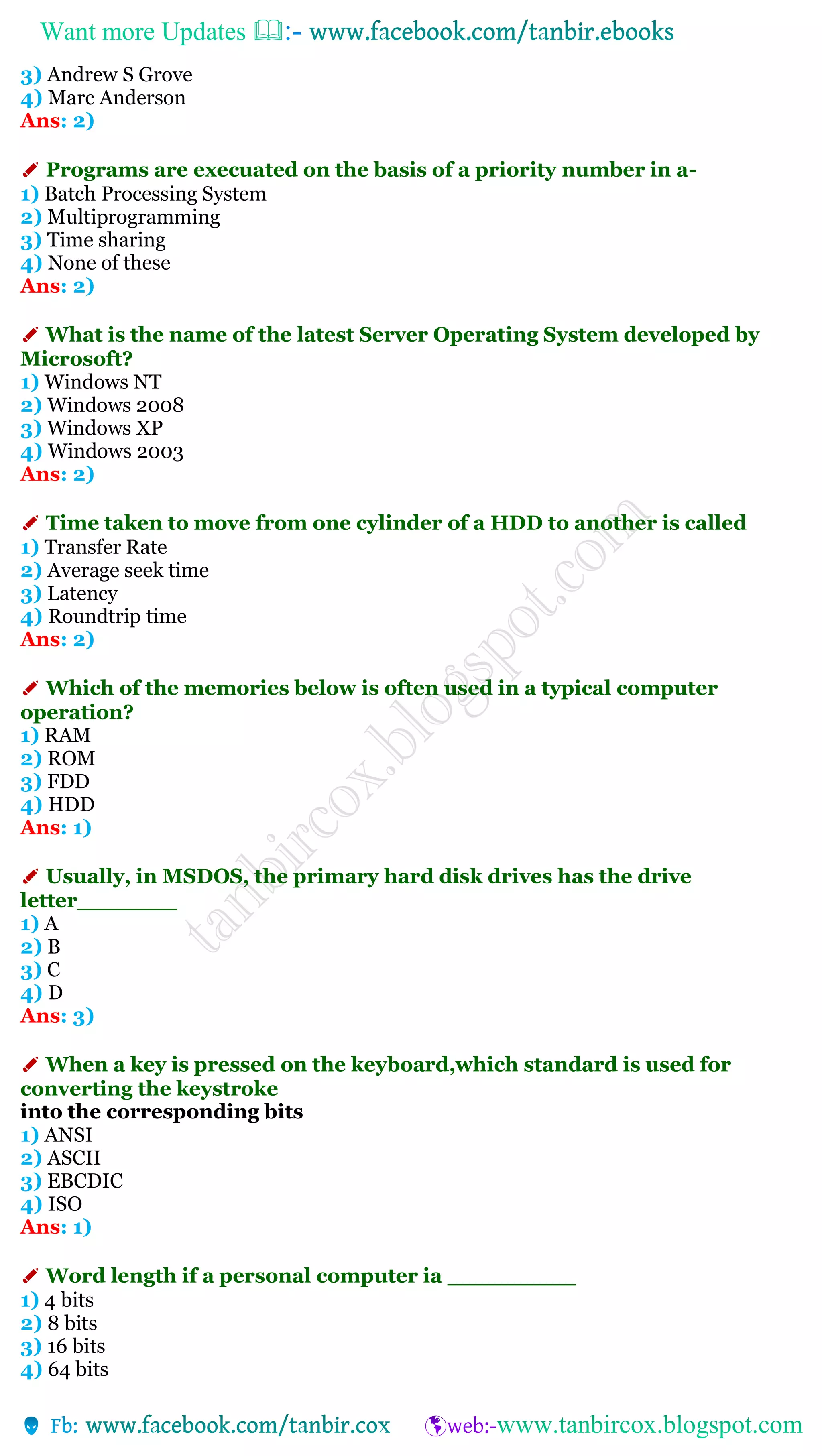 Want more Updates 
3) Andrew S Grove
4) Marc Anderson
Ans: 2)
✐ Programs are execuated on the basis of a priority number in a-
1) Batch Processing System
2) Multiprogramming
3) Time sharing
4) None of these
Ans: 2)
✐ What is the name of the latest Server Operating System developed by
Microsoft?
1) Windows NT
2) Windows 2008
3) Windows XP
4) Windows 2003
Ans: 2)
✐ Time taken to move from one cylinder of a HDD to another is called
1) Transfer Rate
2) Average seek time
3) Latency
4) Roundtrip time
Ans: 2)
✐ Which of the memories below is often used in a typical computer
operation?
1) RAM
2) ROM
3) FDD
4) HDD
Ans: 1)
✐ Usually, in MSDOS, the primary hard disk drives has the drive
letter_______
1) A
2) B
3) C
4) D
Ans: 3)
✐ When a key is pressed on the keyboard,which standard is used for
converting the keystroke
into the corresponding bits
1) ANSI
2) ASCII
3) EBCDIC
4) ISO
Ans: 1)
✐ Word length if a personal computer ia _________
1) 4 bits
2) 8 bits
3) 16 bits
4) 64 bits
 