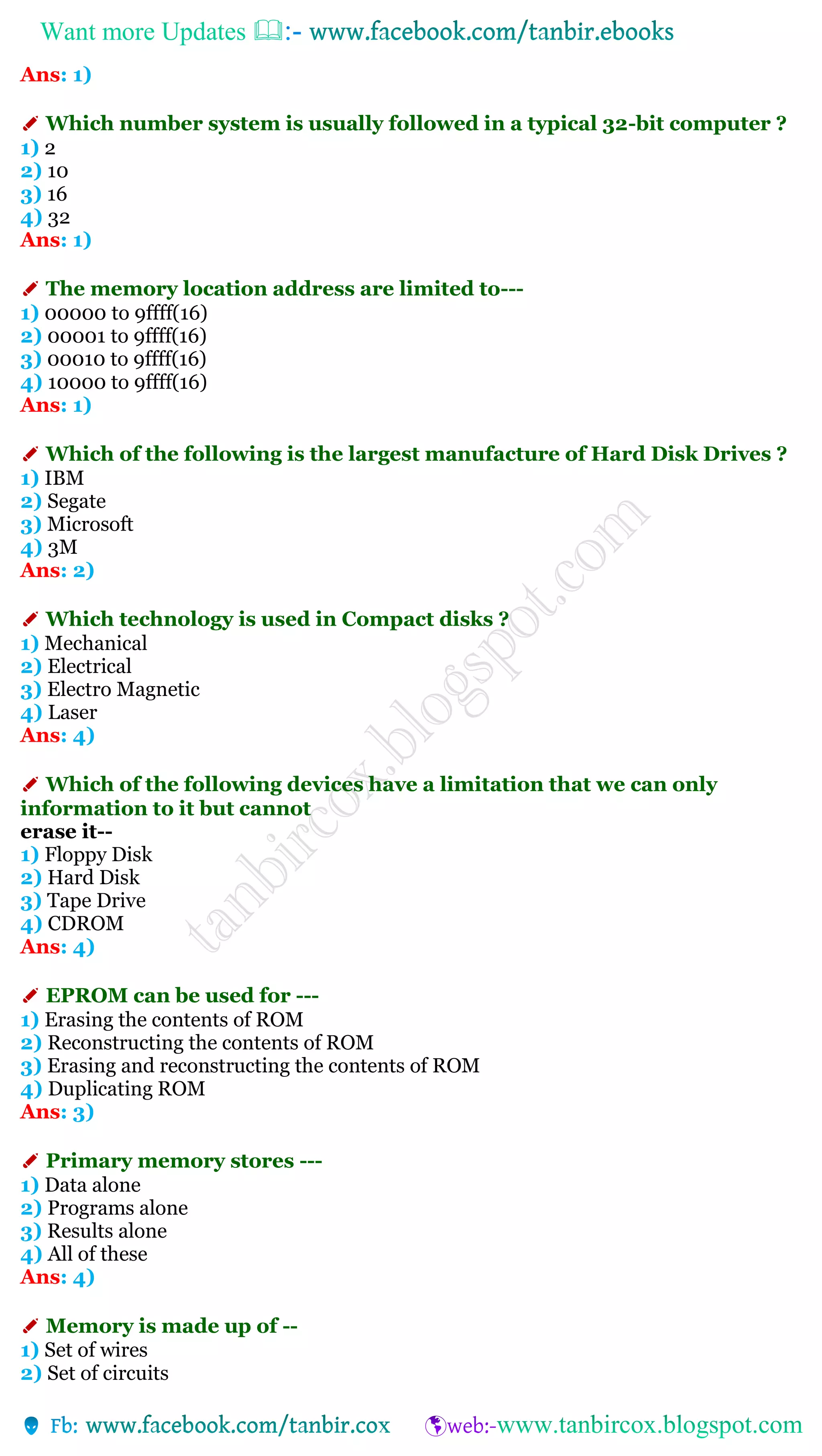 Want more Updates 
Ans: 1)
✐ Which number system is usually followed in a typical 32-bit computer ?
1) 2
2) 10
3) 16
4) 32
Ans: 1)
✐ The memory location address are limited to---
1) 00000 to 9ffff(16)
2) 00001 to 9ffff(16)
3) 00010 to 9ffff(16)
4) 10000 to 9ffff(16)
Ans: 1)
✐ Which of the following is the largest manufacture of Hard Disk Drives ?
1) IBM
2) Segate
3) Microsoft
4) 3M
Ans: 2)
✐ Which technology is used in Compact disks ?
1) Mechanical
2) Electrical
3) Electro Magnetic
4) Laser
Ans: 4)
✐ Which of the following devices have a limitation that we can only
information to it but cannot
erase it--
1) Floppy Disk
2) Hard Disk
3) Tape Drive
4) CDROM
Ans: 4)
✐ EPROM can be used for ---
1) Erasing the contents of ROM
2) Reconstructing the contents of ROM
3) Erasing and reconstructing the contents of ROM
4) Duplicating ROM
Ans: 3)
✐ Primary memory stores ---
1) Data alone
2) Programs alone
3) Results alone
4) All of these
Ans: 4)
✐ Memory is made up of --
1) Set of wires
2) Set of circuits
 
