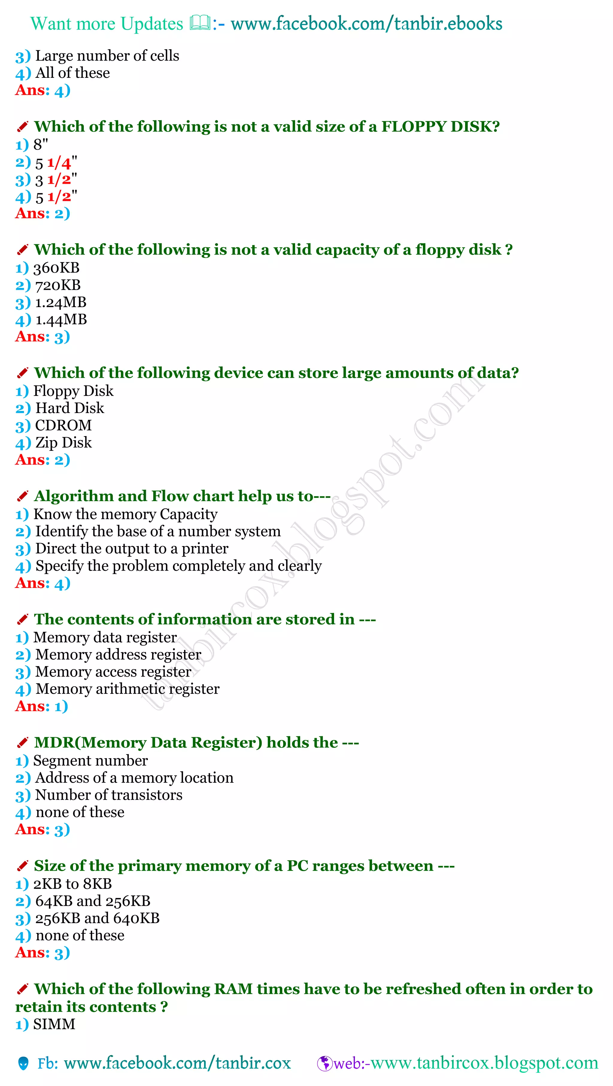 Want more Updates 
3) Large number of cells
4) All of these
Ans: 4)
✐ Which of the following is not a valid size of a FLOPPY DISK?
1) 8"
2) 5 1/4"
3) 3 1/2"
4) 5 1/2"
Ans: 2)
✐ Which of the following is not a valid capacity of a floppy disk ?
1) 360KB
2) 720KB
3) 1.24MB
4) 1.44MB
Ans: 3)
✐ Which of the following device can store large amounts of data?
1) Floppy Disk
2) Hard Disk
3) CDROM
4) Zip Disk
Ans: 2)
✐ Algorithm and Flow chart help us to---
1) Know the memory Capacity
2) Identify the base of a number system
3) Direct the output to a printer
4) Specify the problem completely and clearly
Ans: 4)
✐ The contents of information are stored in ---
1) Memory data register
2) Memory address register
3) Memory access register
4) Memory arithmetic register
Ans: 1)
✐ MDR(Memory Data Register) holds the ---
1) Segment number
2) Address of a memory location
3) Number of transistors
4) none of these
Ans: 3)
✐ Size of the primary memory of a PC ranges between ---
1) 2KB to 8KB
2) 64KB and 256KB
3) 256KB and 640KB
4) none of these
Ans: 3)
✐ Which of the following RAM times have to be refreshed often in order to
retain its contents ?
1) SIMM
 