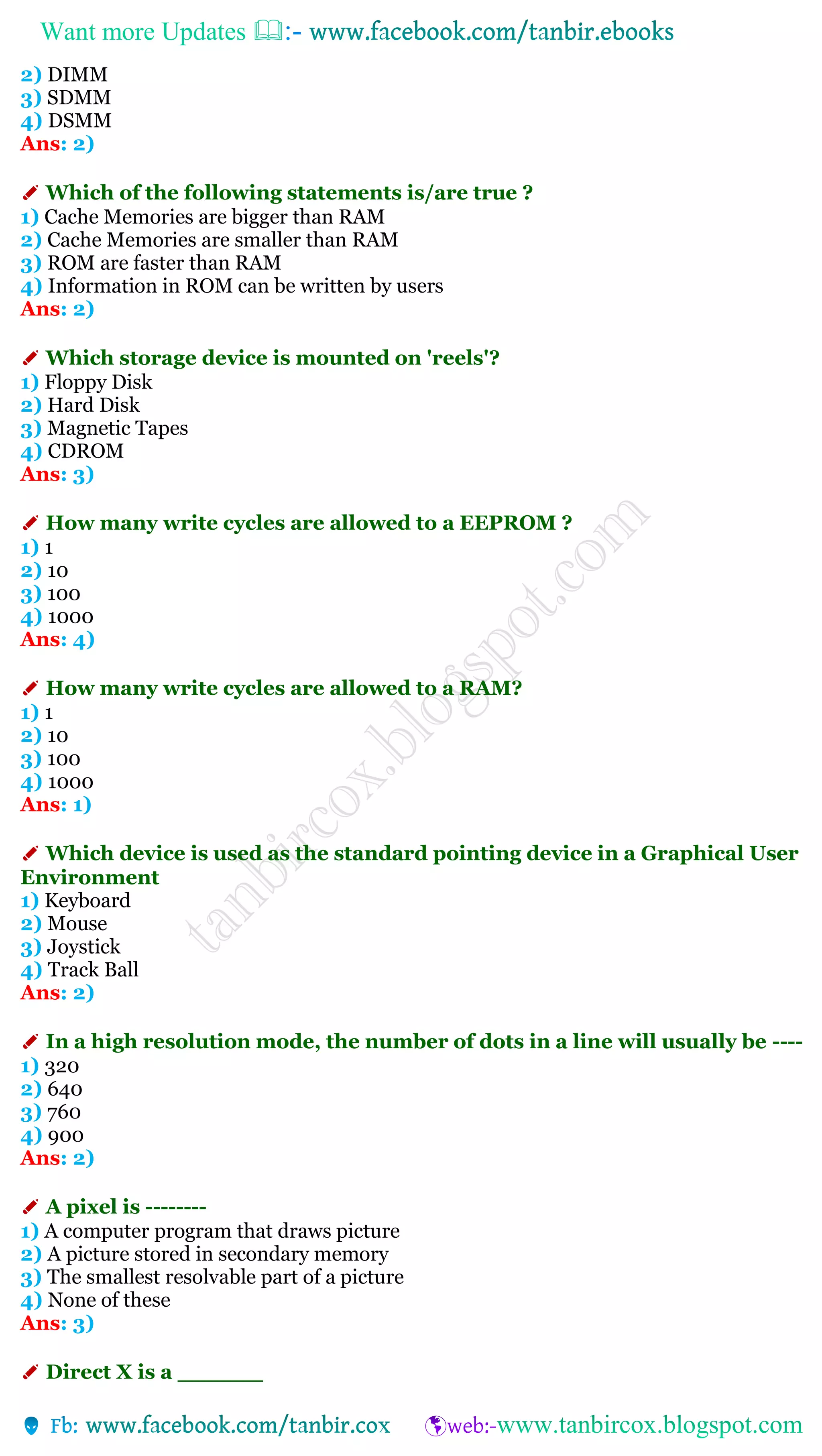 Want more Updates 
2) DIMM
3) SDMM
4) DSMM
Ans: 2)
✐ Which of the following statements is/are true ?
1) Cache Memories are bigger than RAM
2) Cache Memories are smaller than RAM
3) ROM are faster than RAM
4) Information in ROM can be written by users
Ans: 2)
✐ Which storage device is mounted on 'reels'?
1) Floppy Disk
2) Hard Disk
3) Magnetic Tapes
4) CDROM
Ans: 3)
✐ How many write cycles are allowed to a EEPROM ?
1) 1
2) 10
3) 100
4) 1000
Ans: 4)
✐ How many write cycles are allowed to a RAM?
1) 1
2) 10
3) 100
4) 1000
Ans: 1)
✐ Which device is used as the standard pointing device in a Graphical User
Environment
1) Keyboard
2) Mouse
3) Joystick
4) Track Ball
Ans: 2)
✐ In a high resolution mode, the number of dots in a line will usually be ----
1) 320
2) 640
3) 760
4) 900
Ans: 2)
✐ A pixel is --------
1) A computer program that draws picture
2) A picture stored in secondary memory
3) The smallest resolvable part of a picture
4) None of these
Ans: 3)
✐ Direct X is a ______
 