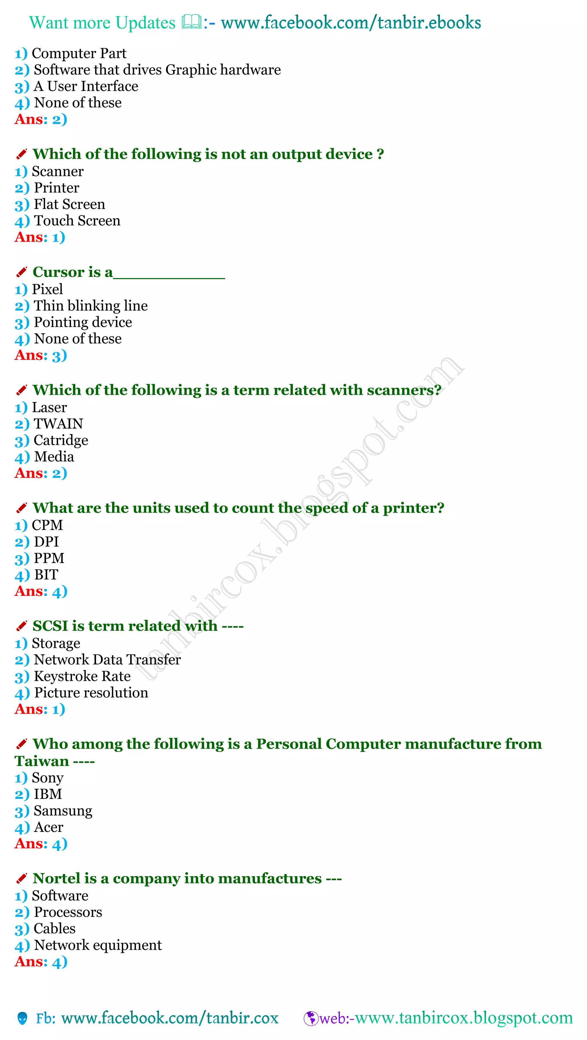 Want more Updates 
1) Computer Part
2) Software that drives Graphic hardware
3) A User Interface
4) None of these
Ans: 2)
✐ Which of the following is not an output device ?
1) Scanner
2) Printer
3) Flat Screen
4) Touch Screen
Ans: 1)
✐ Cursor is a___________
1) Pixel
2) Thin blinking line
3) Pointing device
4) None of these
Ans: 3)
✐ Which of the following is a term related with scanners?
1) Laser
2) TWAIN
3) Catridge
4) Media
Ans: 2)
✐ What are the units used to count the speed of a printer?
1) CPM
2) DPI
3) PPM
4) BIT
Ans: 4)
✐ SCSI is term related with ----
1) Storage
2) Network Data Transfer
3) Keystroke Rate
4) Picture resolution
Ans: 1)
✐ Who among the following is a Personal Computer manufacture from
Taiwan ----
1) Sony
2) IBM
3) Samsung
4) Acer
Ans: 4)
✐ Nortel is a company into manufactures ---
1) Software
2) Processors
3) Cables
4) Network equipment
Ans: 4)
 
