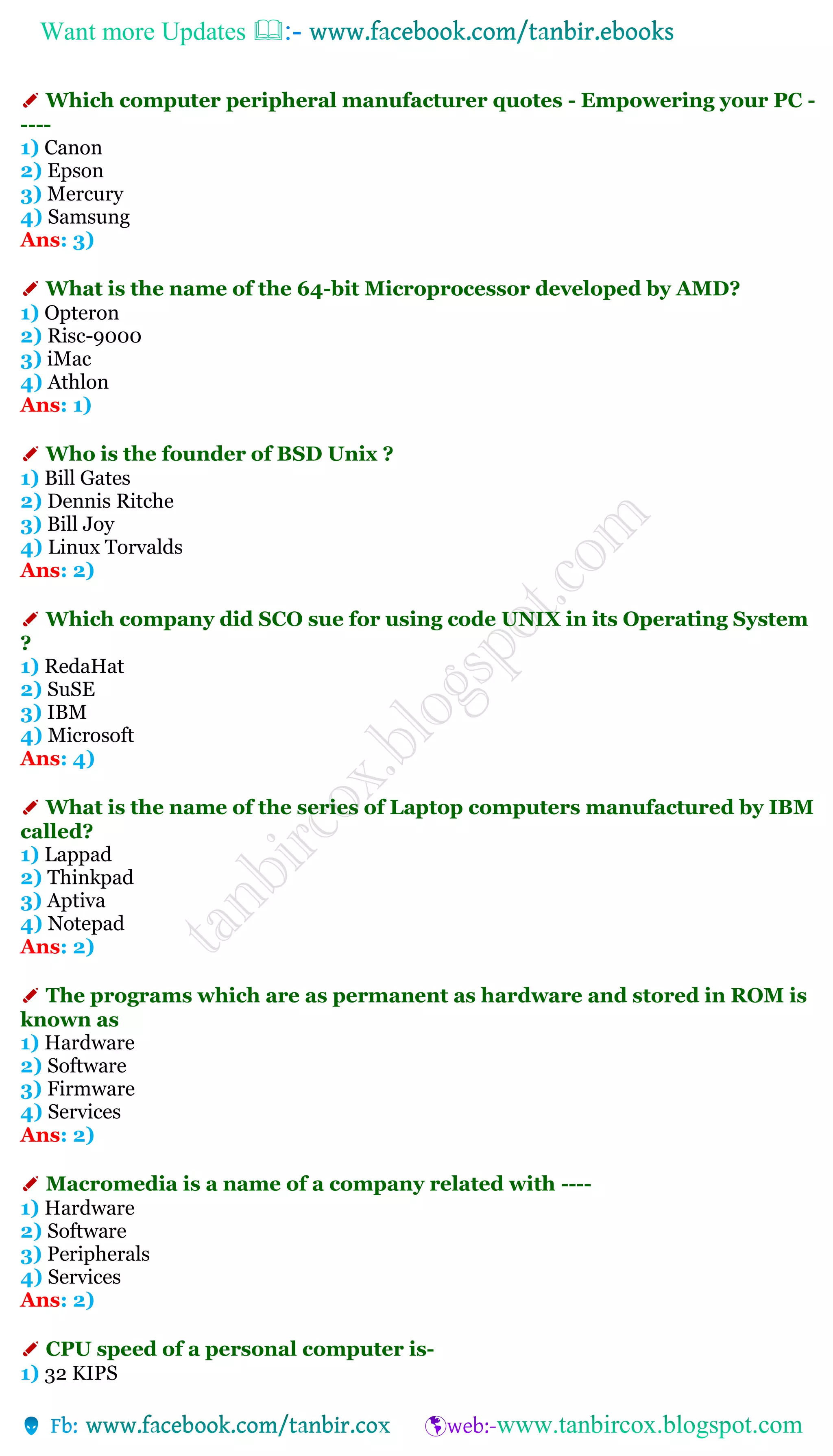 Want more Updates 
✐ Which computer peripheral manufacturer quotes - Empowering your PC -
----
1) Canon
2) Epson
3) Mercury
4) Samsung
Ans: 3)
✐ What is the name of the 64-bit Microprocessor developed by AMD?
1) Opteron
2) Risc-9000
3) iMac
4) Athlon
Ans: 1)
✐ Who is the founder of BSD Unix ?
1) Bill Gates
2) Dennis Ritche
3) Bill Joy
4) Linux Torvalds
Ans: 2)
✐ Which company did SCO sue for using code UNIX in its Operating System
?
1) RedaHat
2) SuSE
3) IBM
4) Microsoft
Ans: 4)
✐ What is the name of the series of Laptop computers manufactured by IBM
called?
1) Lappad
2) Thinkpad
3) Aptiva
4) Notepad
Ans: 2)
✐ The programs which are as permanent as hardware and stored in ROM is
known as
1) Hardware
2) Software
3) Firmware
4) Services
Ans: 2)
✐ Macromedia is a name of a company related with ----
1) Hardware
2) Software
3) Peripherals
4) Services
Ans: 2)
✐ CPU speed of a personal computer is-
1) 32 KIPS
 