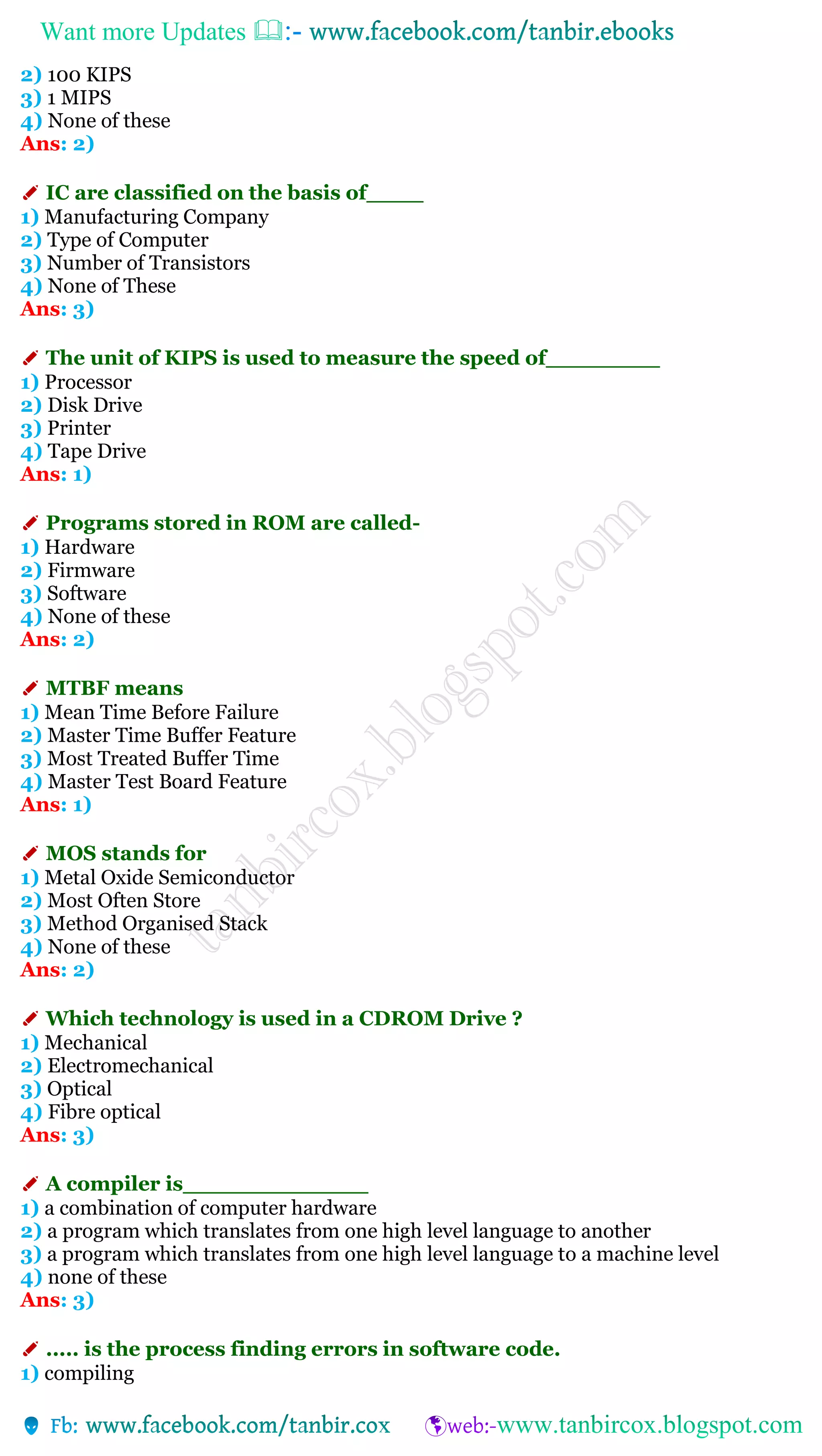 Want more Updates 
2) 100 KIPS
3) 1 MIPS
4) None of these
Ans: 2)
✐ IC are classified on the basis of____
1) Manufacturing Company
2) Type of Computer
3) Number of Transistors
4) None of These
Ans: 3)
✐ The unit of KIPS is used to measure the speed of________
1) Processor
2) Disk Drive
3) Printer
4) Tape Drive
Ans: 1)
✐ Programs stored in ROM are called-
1) Hardware
2) Firmware
3) Software
4) None of these
Ans: 2)
✐ MTBF means
1) Mean Time Before Failure
2) Master Time Buffer Feature
3) Most Treated Buffer Time
4) Master Test Board Feature
Ans: 1)
✐ MOS stands for
1) Metal Oxide Semiconductor
2) Most Often Store
3) Method Organised Stack
4) None of these
Ans: 2)
✐ Which technology is used in a CDROM Drive ?
1) Mechanical
2) Electromechanical
3) Optical
4) Fibre optical
Ans: 3)
✐ A compiler is_____________
1) a combination of computer hardware
2) a program which translates from one high level language to another
3) a program which translates from one high level language to a machine level
4) none of these
Ans: 3)
✐ ..... is the process finding errors in software code.
1) compiling
 