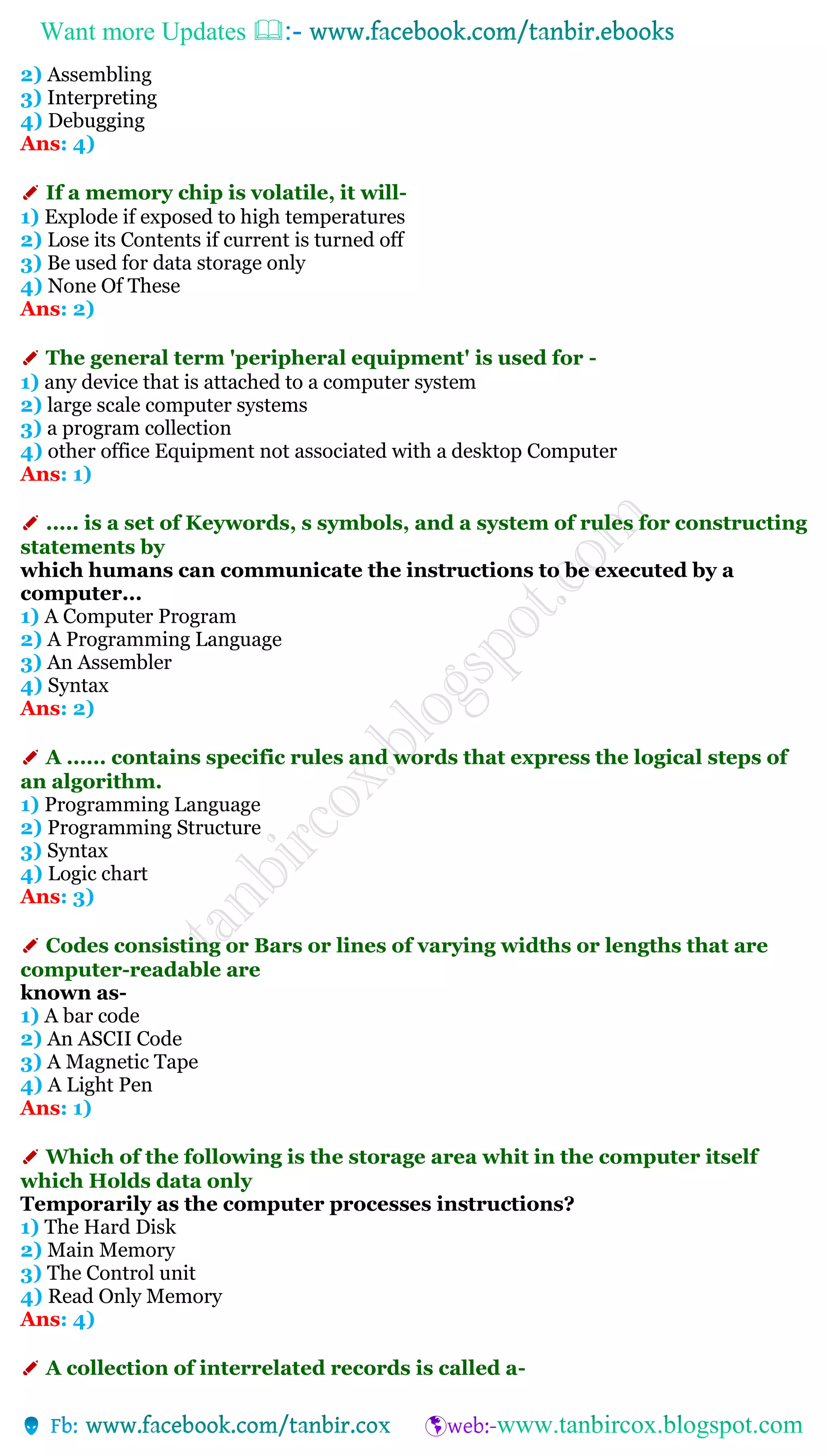 Want more Updates 
2) Assembling
3) Interpreting
4) Debugging
Ans: 4)
✐ If a memory chip is volatile, it will-
1) Explode if exposed to high temperatures
2) Lose its Contents if current is turned off
3) Be used for data storage only
4) None Of These
Ans: 2)
✐ The general term 'peripheral equipment' is used for -
1) any device that is attached to a computer system
2) large scale computer systems
3) a program collection
4) other office Equipment not associated with a desktop Computer
Ans: 1)
✐ ..... is a set of Keywords, s symbols, and a system of rules for constructing
statements by
which humans can communicate the instructions to be executed by a
computer...
1) A Computer Program
2) A Programming Language
3) An Assembler
4) Syntax
Ans: 2)
✐ A ...... contains specific rules and words that express the logical steps of
an algorithm.
1) Programming Language
2) Programming Structure
3) Syntax
4) Logic chart
Ans: 3)
✐ Codes consisting or Bars or lines of varying widths or lengths that are
computer-readable are
known as-
1) A bar code
2) An ASCII Code
3) A Magnetic Tape
4) A Light Pen
Ans: 1)
✐ Which of the following is the storage area whit in the computer itself
which Holds data only
Temporarily as the computer processes instructions?
1) The Hard Disk
2) Main Memory
3) The Control unit
4) Read Only Memory
Ans: 4)
✐ A collection of interrelated records is called a-
 