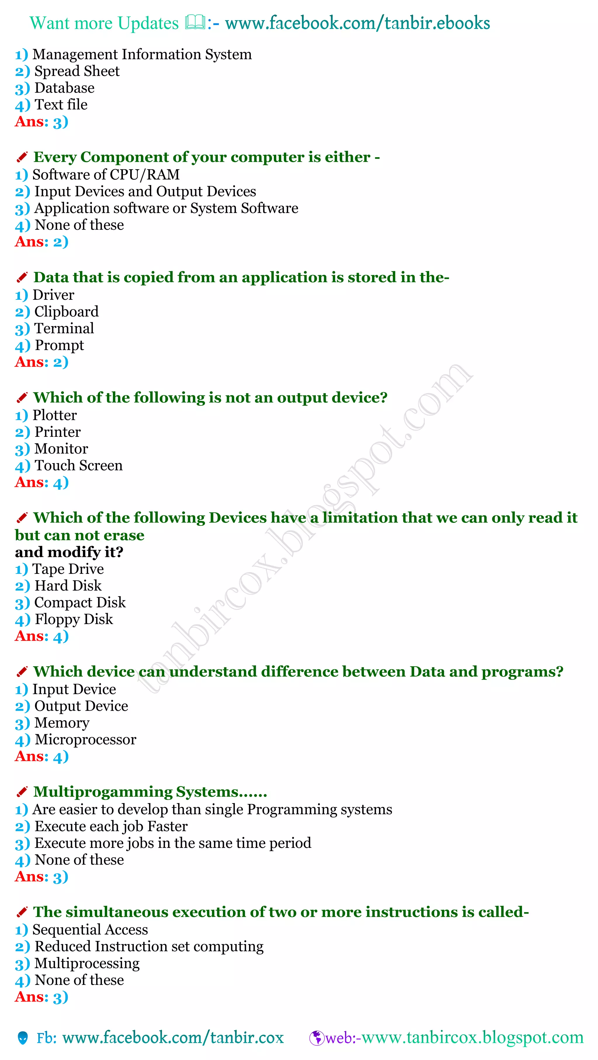 Want more Updates 
1) Management Information System
2) Spread Sheet
3) Database
4) Text file
Ans: 3)
✐ Every Component of your computer is either -
1) Software of CPU/RAM
2) Input Devices and Output Devices
3) Application software or System Software
4) None of these
Ans: 2)
✐ Data that is copied from an application is stored in the-
1) Driver
2) Clipboard
3) Terminal
4) Prompt
Ans: 2)
✐ Which of the following is not an output device?
1) Plotter
2) Printer
3) Monitor
4) Touch Screen
Ans: 4)
✐ Which of the following Devices have a limitation that we can only read it
but can not erase
and modify it?
1) Tape Drive
2) Hard Disk
3) Compact Disk
4) Floppy Disk
Ans: 4)
✐ Which device can understand difference between Data and programs?
1) Input Device
2) Output Device
3) Memory
4) Microprocessor
Ans: 4)
✐ Multiprogamming Systems......
1) Are easier to develop than single Programming systems
2) Execute each job Faster
3) Execute more jobs in the same time period
4) None of these
Ans: 3)
✐ The simultaneous execution of two or more instructions is called-
1) Sequential Access
2) Reduced Instruction set computing
3) Multiprocessing
4) None of these
Ans: 3)
 