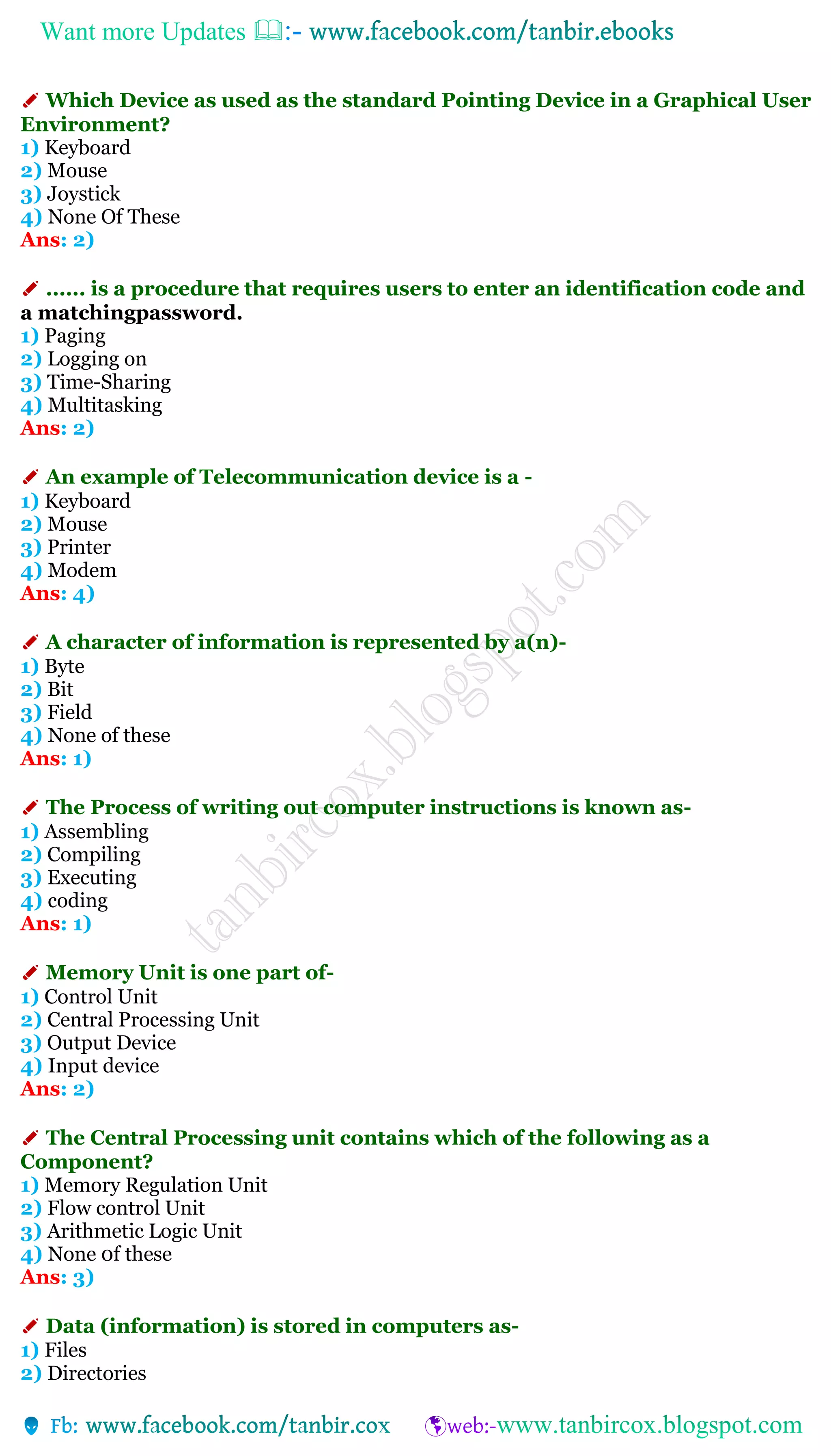 Want more Updates 
✐ Which Device as used as the standard Pointing Device in a Graphical User
Environment?
1) Keyboard
2) Mouse
3) Joystick
4) None Of These
Ans: 2)
✐ ...... is a procedure that requires users to enter an identification code and
a matchingpassword.
1) Paging
2) Logging on
3) Time-Sharing
4) Multitasking
Ans: 2)
✐ An example of Telecommunication device is a -
1) Keyboard
2) Mouse
3) Printer
4) Modem
Ans: 4)
✐ A character of information is represented by a(n)-
1) Byte
2) Bit
3) Field
4) None of these
Ans: 1)
✐ The Process of writing out computer instructions is known as-
1) Assembling
2) Compiling
3) Executing
4) coding
Ans: 1)
✐ Memory Unit is one part of-
1) Control Unit
2) Central Processing Unit
3) Output Device
4) Input device
Ans: 2)
✐ The Central Processing unit contains which of the following as a
Component?
1) Memory Regulation Unit
2) Flow control Unit
3) Arithmetic Logic Unit
4) None 0f these
Ans: 3)
✐ Data (information) is stored in computers as-
1) Files
2) Directories
 