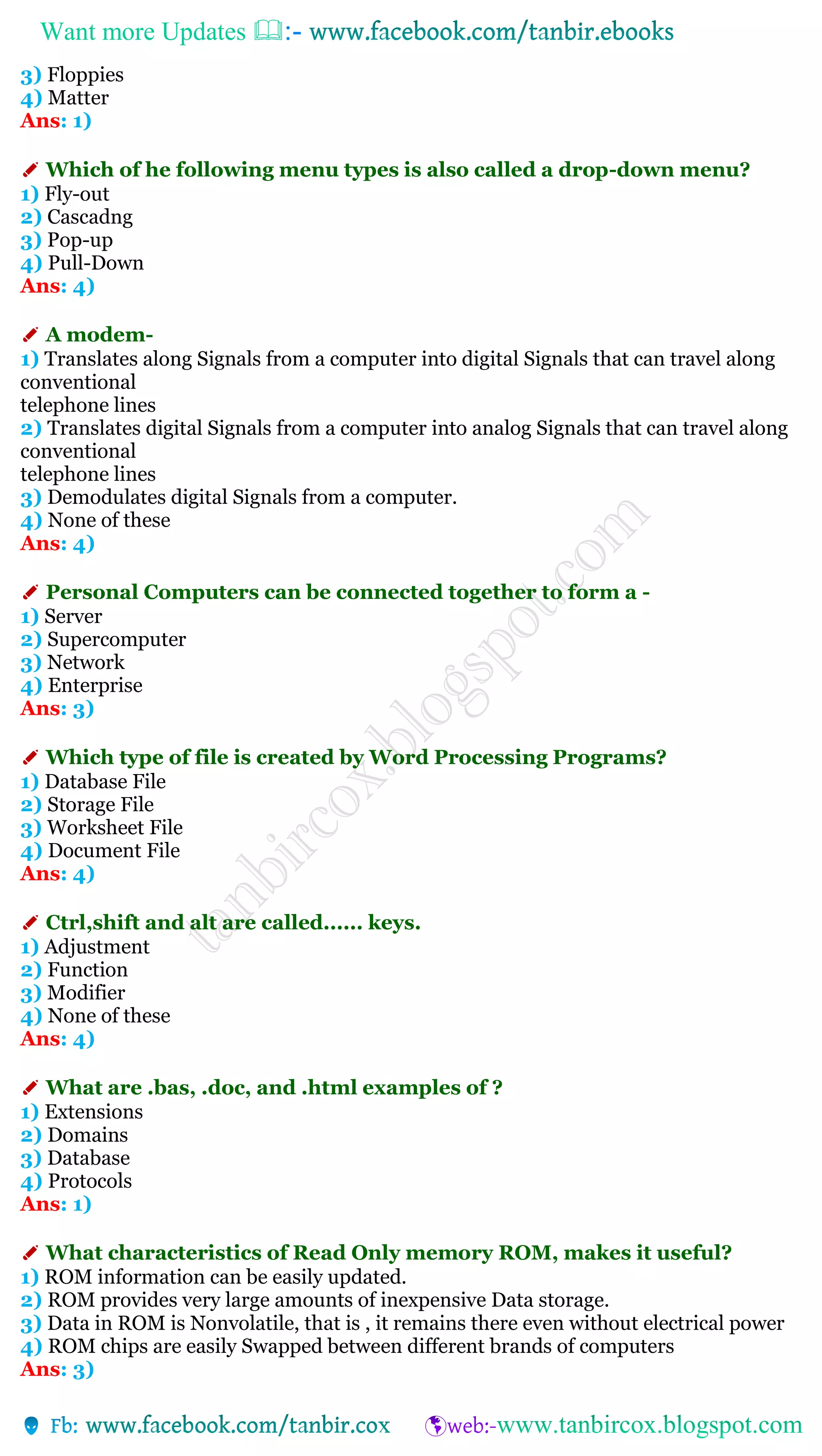 Want more Updates 
3) Floppies
4) Matter
Ans: 1)
✐ Which of he following menu types is also called a drop-down menu?
1) Fly-out
2) Cascadng
3) Pop-up
4) Pull-Down
Ans: 4)
✐ A modem-
1) Translates along Signals from a computer into digital Signals that can travel along
conventional
telephone lines
2) Translates digital Signals from a computer into analog Signals that can travel along
conventional
telephone lines
3) Demodulates digital Signals from a computer.
4) None of these
Ans: 4)
✐ Personal Computers can be connected together to form a -
1) Server
2) Supercomputer
3) Network
4) Enterprise
Ans: 3)
✐ Which type of file is created by Word Processing Programs?
1) Database File
2) Storage File
3) Worksheet File
4) Document File
Ans: 4)
✐ Ctrl,shift and alt are called...... keys.
1) Adjustment
2) Function
3) Modifier
4) None of these
Ans: 4)
✐ What are .bas, .doc, and .html examples of ?
1) Extensions
2) Domains
3) Database
4) Protocols
Ans: 1)
✐ What characteristics of Read Only memory ROM, makes it useful?
1) ROM information can be easily updated.
2) ROM provides very large amounts of inexpensive Data storage.
3) Data in ROM is Nonvolatile, that is , it remains there even without electrical power
4) ROM chips are easily Swapped between different brands of computers
Ans: 3)
 
