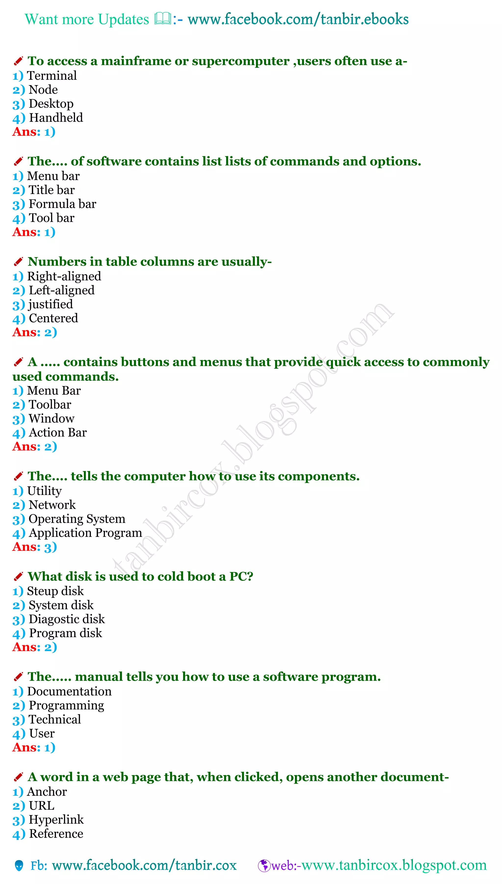 Want more Updates 
✐ To access a mainframe or supercomputer ,users often use a-
1) Terminal
2) Node
3) Desktop
4) Handheld
Ans: 1)
✐ The.... of software contains list lists of commands and options.
1) Menu bar
2) Title bar
3) Formula bar
4) Tool bar
Ans: 1)
✐ Numbers in table columns are usually-
1) Right-aligned
2) Left-aligned
3) justified
4) Centered
Ans: 2)
✐ A ..... contains buttons and menus that provide quick access to commonly
used commands.
1) Menu Bar
2) Toolbar
3) Window
4) Action Bar
Ans: 2)
✐ The.... tells the computer how to use its components.
1) Utility
2) Network
3) Operating System
4) Application Program
Ans: 3)
✐ What disk is used to cold boot a PC?
1) Steup disk
2) System disk
3) Diagostic disk
4) Program disk
Ans: 2)
✐ The..... manual tells you how to use a software program.
1) Documentation
2) Programming
3) Technical
4) User
Ans: 1)
✐ A word in a web page that, when clicked, opens another document-
1) Anchor
2) URL
3) Hyperlink
4) Reference
 