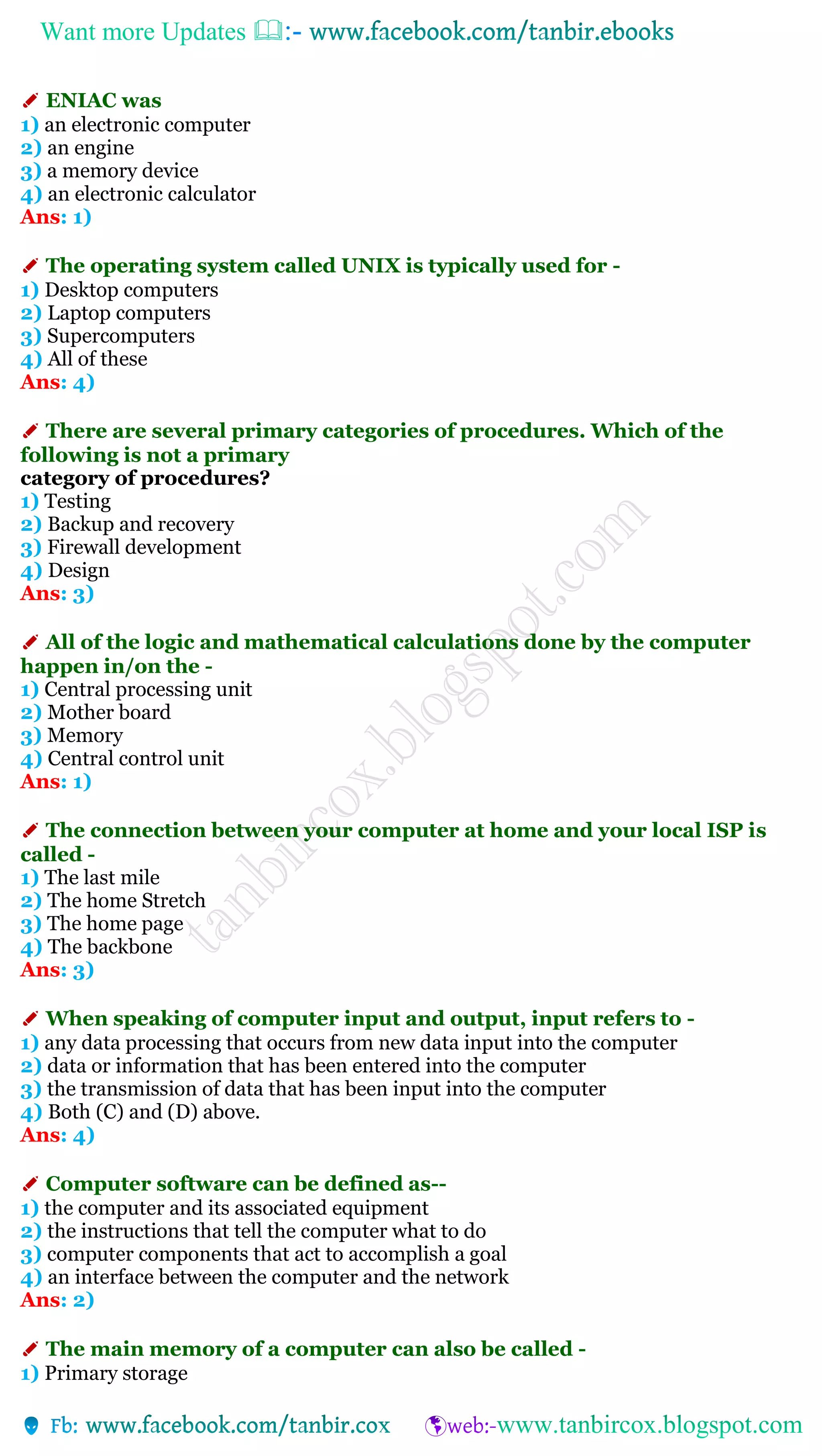Want more Updates 
✐ ENIAC was
1) an electronic computer
2) an engine
3) a memory device
4) an electronic calculator
Ans: 1)
✐ The operating system called UNIX is typically used for -
1) Desktop computers
2) Laptop computers
3) Supercomputers
4) All of these
Ans: 4)
✐ There are several primary categories of procedures. Which of the
following is not a primary
category of procedures?
1) Testing
2) Backup and recovery
3) Firewall development
4) Design
Ans: 3)
✐ All of the logic and mathematical calculations done by the computer
happen in/on the -
1) Central processing unit
2) Mother board
3) Memory
4) Central control unit
Ans: 1)
✐ The connection between your computer at home and your local ISP is
called -
1) The last mile
2) The home Stretch
3) The home page
4) The backbone
Ans: 3)
✐ When speaking of computer input and output, input refers to -
1) any data processing that occurs from new data input into the computer
2) data or information that has been entered into the computer
3) the transmission of data that has been input into the computer
4) Both (C) and (D) above.
Ans: 4)
✐ Computer software can be defined as--
1) the computer and its associated equipment
2) the instructions that tell the computer what to do
3) computer components that act to accomplish a goal
4) an interface between the computer and the network
Ans: 2)
✐ The main memory of a computer can also be called -
1) Primary storage
 