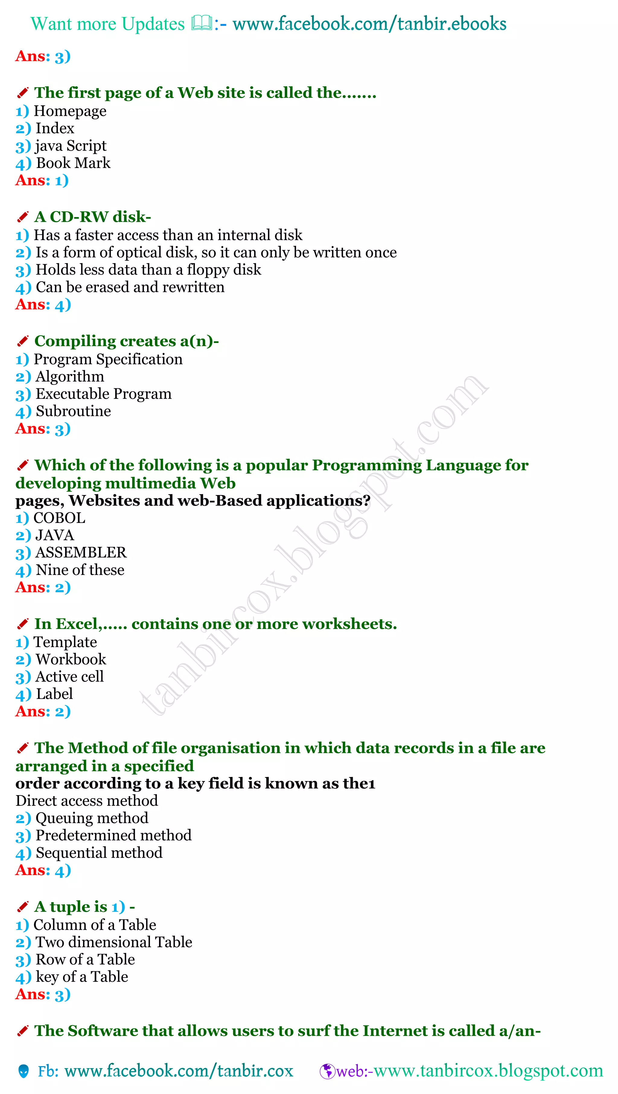 Want more Updates 
Ans: 3)
✐ The first page of a Web site is called the.......
1) Homepage
2) Index
3) java Script
4) Book Mark
Ans: 1)
✐ A CD-RW disk-
1) Has a faster access than an internal disk
2) Is a form of optical disk, so it can only be written once
3) Holds less data than a floppy disk
4) Can be erased and rewritten
Ans: 4)
✐ Compiling creates a(n)-
1) Program Specification
2) Algorithm
3) Executable Program
4) Subroutine
Ans: 3)
✐ Which of the following is a popular Programming Language for
developing multimedia Web
pages, Websites and web-Based applications?
1) COBOL
2) JAVA
3) ASSEMBLER
4) Nine of these
Ans: 2)
✐ In Excel,..... contains one or more worksheets.
1) Template
2) Workbook
3) Active cell
4) Label
Ans: 2)
✐ The Method of file organisation in which data records in a file are
arranged in a specified
order according to a key field is known as the1
Direct access method
2) Queuing method
3) Predetermined method
4) Sequential method
Ans: 4)
✐ A tuple is 1) -
1) Column of a Table
2) Two dimensional Table
3) Row of a Table
4) key of a Table
Ans: 3)
✐ The Software that allows users to surf the Internet is called a/an-
 