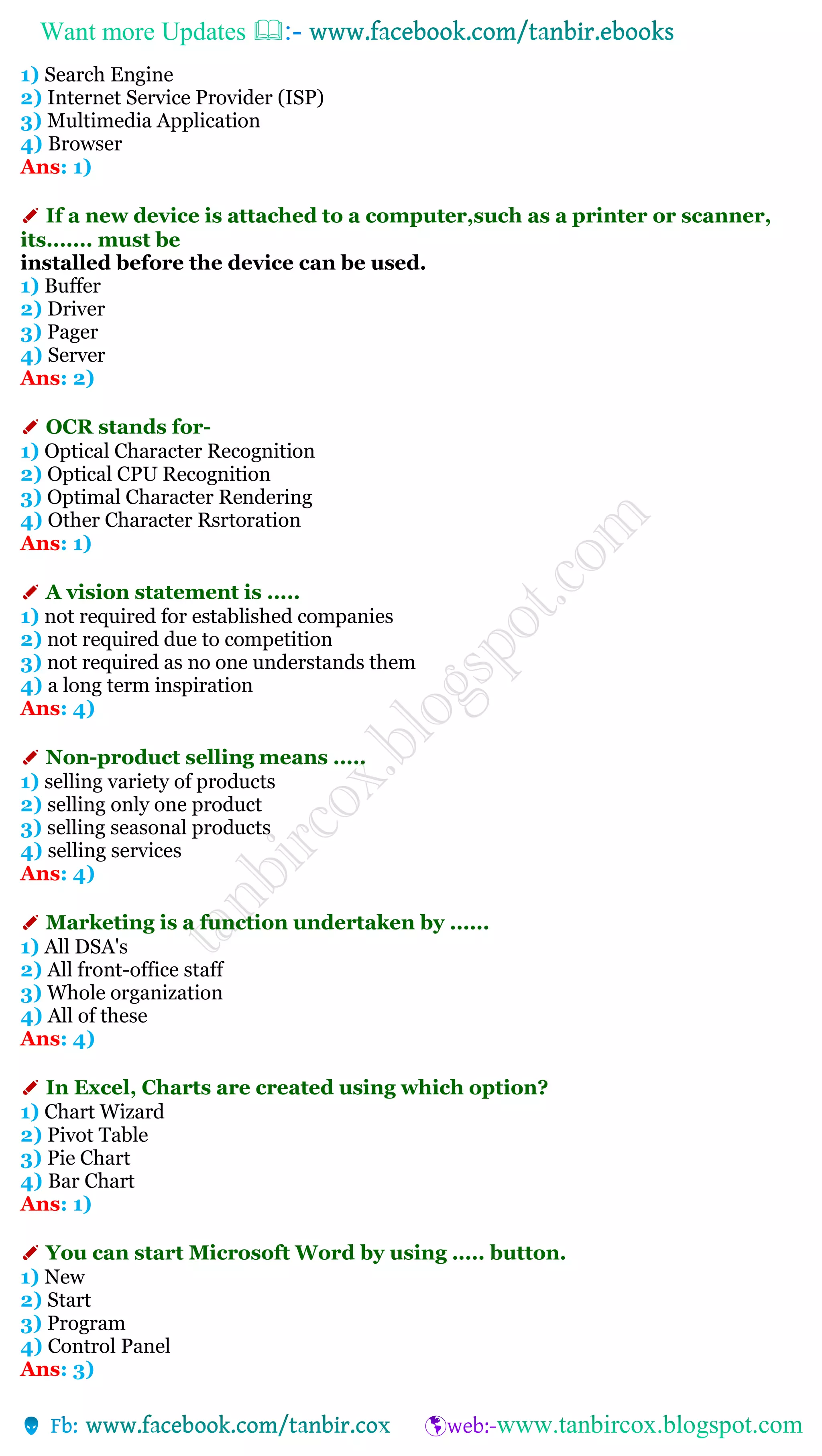 Want more Updates 
1) Search Engine
2) Internet Service Provider (ISP)
3) Multimedia Application
4) Browser
Ans: 1)
✐ If a new device is attached to a computer,such as a printer or scanner,
its....... must be
installed before the device can be used.
1) Buffer
2) Driver
3) Pager
4) Server
Ans: 2)
✐ OCR stands for-
1) Optical Character Recognition
2) Optical CPU Recognition
3) Optimal Character Rendering
4) Other Character Rsrtoration
Ans: 1)
✐ A vision statement is .....
1) not required for established companies
2) not required due to competition
3) not required as no one understands them
4) a long term inspiration
Ans: 4)
✐ Non-product selling means .....
1) selling variety of products
2) selling only one product
3) selling seasonal products
4) selling services
Ans: 4)
✐ Marketing is a function undertaken by ......
1) All DSA's
2) All front-office staff
3) Whole organization
4) All of these
Ans: 4)
✐ In Excel, Charts are created using which option?
1) Chart Wizard
2) Pivot Table
3) Pie Chart
4) Bar Chart
Ans: 1)
✐ You can start Microsoft Word by using ..... button.
1) New
2) Start
3) Program
4) Control Panel
Ans: 3)
 
