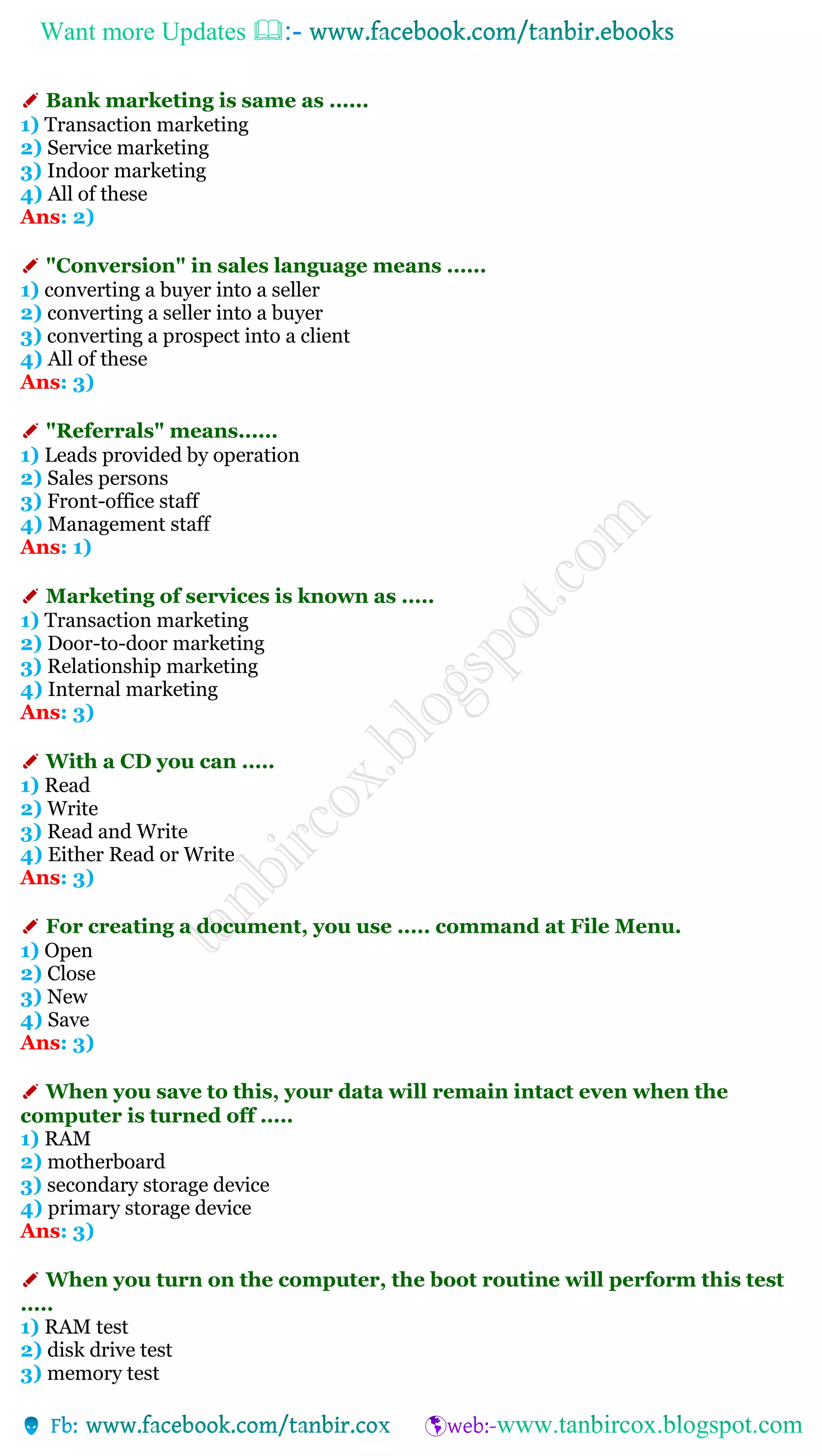 Want more Updates 
✐ Bank marketing is same as ......
1) Transaction marketing
2) Service marketing
3) Indoor marketing
4) All of these
Ans: 2)
✐ "Conversion" in sales language means ......
1) converting a buyer into a seller
2) converting a seller into a buyer
3) converting a prospect into a client
4) All of these
Ans: 3)
✐ "Referrals" means......
1) Leads provided by operation
2) Sales persons
3) Front-office staff
4) Management staff
Ans: 1)
✐ Marketing of services is known as .....
1) Transaction marketing
2) Door-to-door marketing
3) Relationship marketing
4) Internal marketing
Ans: 3)
✐ With a CD you can .....
1) Read
2) Write
3) Read and Write
4) Either Read or Write
Ans: 3)
✐ For creating a document, you use ..... command at File Menu.
1) Open
2) Close
3) New
4) Save
Ans: 3)
✐ When you save to this, your data will remain intact even when the
computer is turned off .....
1) RAM
2) motherboard
3) secondary storage device
4) primary storage device
Ans: 3)
✐ When you turn on the computer, the boot routine will perform this test
.....
1) RAM test
2) disk drive test
3) memory test
 