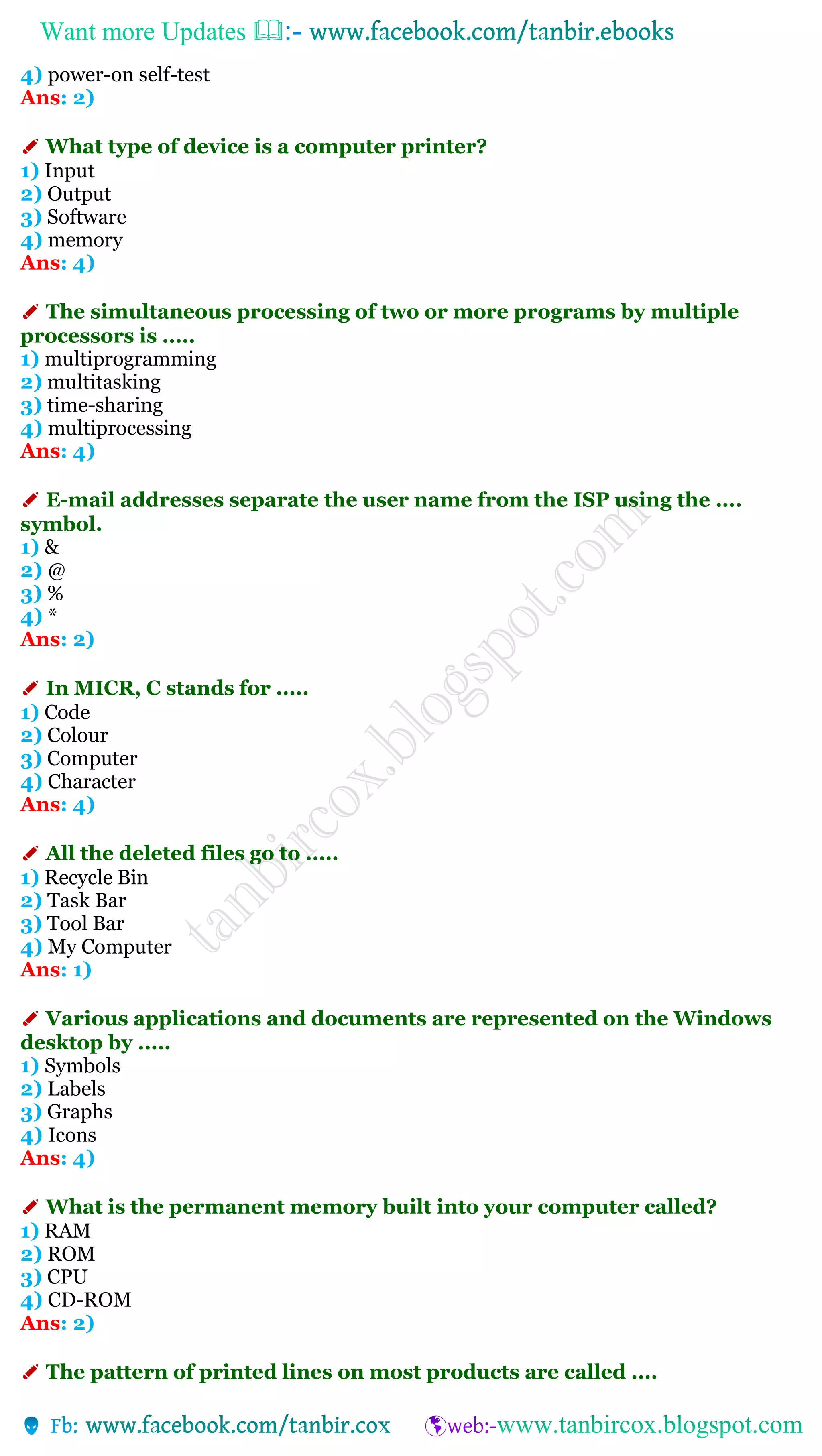 Want more Updates 
4) power-on self-test
Ans: 2)
✐ What type of device is a computer printer?
1) Input
2) Output
3) Software
4) memory
Ans: 4)
✐ The simultaneous processing of two or more programs by multiple
processors is .....
1) multiprogramming
2) multitasking
3) time-sharing
4) multiprocessing
Ans: 4)
✐ E-mail addresses separate the user name from the ISP using the ....
symbol.
1) &
2) @
3) %
4) *
Ans: 2)
✐ In MICR, C stands for .....
1) Code
2) Colour
3) Computer
4) Character
Ans: 4)
✐ All the deleted files go to .....
1) Recycle Bin
2) Task Bar
3) Tool Bar
4) My Computer
Ans: 1)
✐ Various applications and documents are represented on the Windows
desktop by .....
1) Symbols
2) Labels
3) Graphs
4) Icons
Ans: 4)
✐ What is the permanent memory built into your computer called?
1) RAM
2) ROM
3) CPU
4) CD-ROM
Ans: 2)
✐ The pattern of printed lines on most products are called ....
 