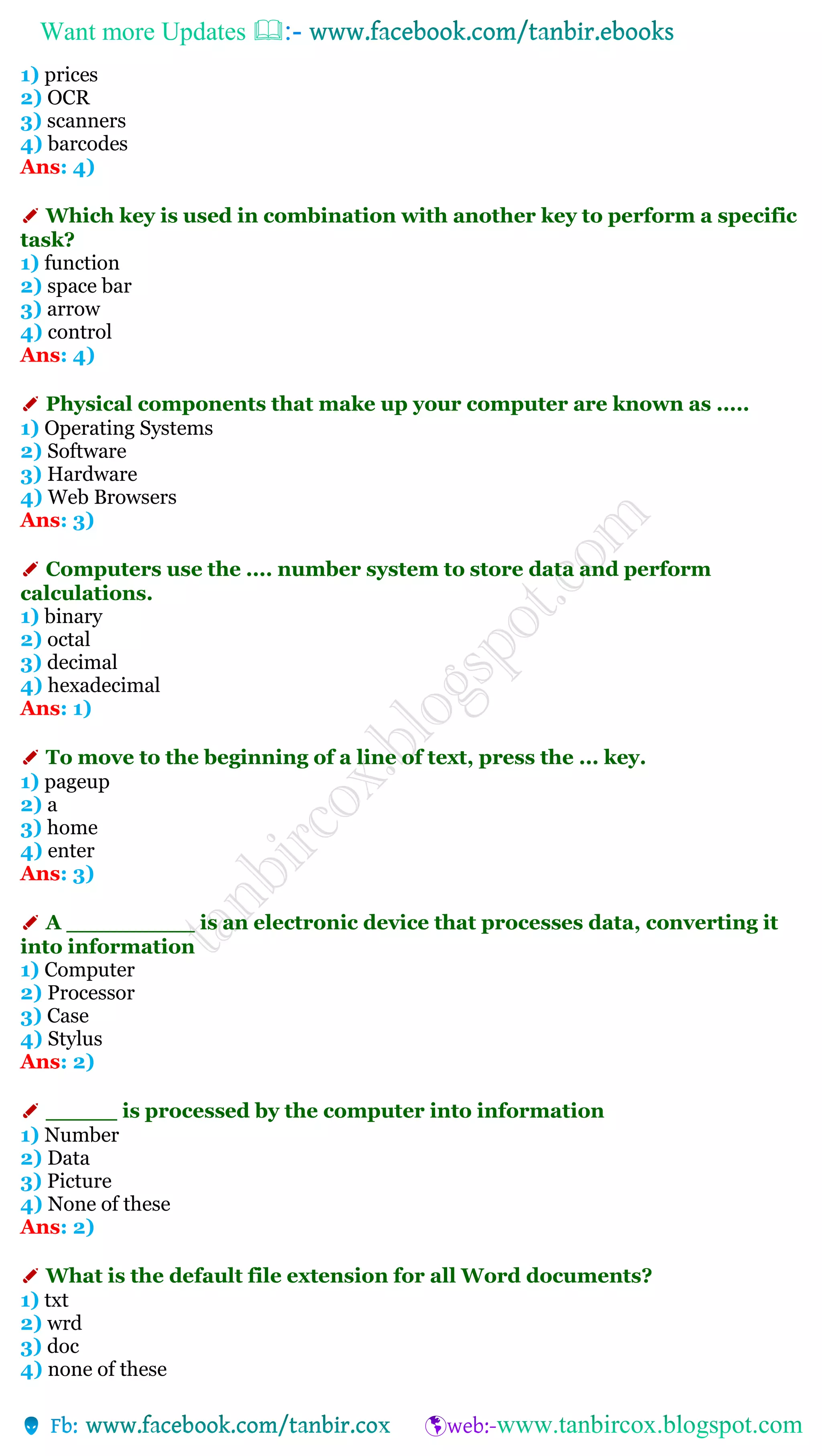 Want more Updates 
1) prices
2) OCR
3) scanners
4) barcodes
Ans: 4)
✐ Which key is used in combination with another key to perform a specific
task?
1) function
2) space bar
3) arrow
4) control
Ans: 4)
✐ Physical components that make up your computer are known as .....
1) Operating Systems
2) Software
3) Hardware
4) Web Browsers
Ans: 3)
✐ Computers use the .... number system to store data and perform
calculations.
1) binary
2) octal
3) decimal
4) hexadecimal
Ans: 1)
✐ To move to the beginning of a line of text, press the ... key.
1) pageup
2) a
3) home
4) enter
Ans: 3)
✐ A _________ is an electronic device that processes data, converting it
into information
1) Computer
2) Processor
3) Case
4) Stylus
Ans: 2)
✐ _____ is processed by the computer into information
1) Number
2) Data
3) Picture
4) None of these
Ans: 2)
✐ What is the default file extension for all Word documents?
1) txt
2) wrd
3) doc
4) none of these
 
