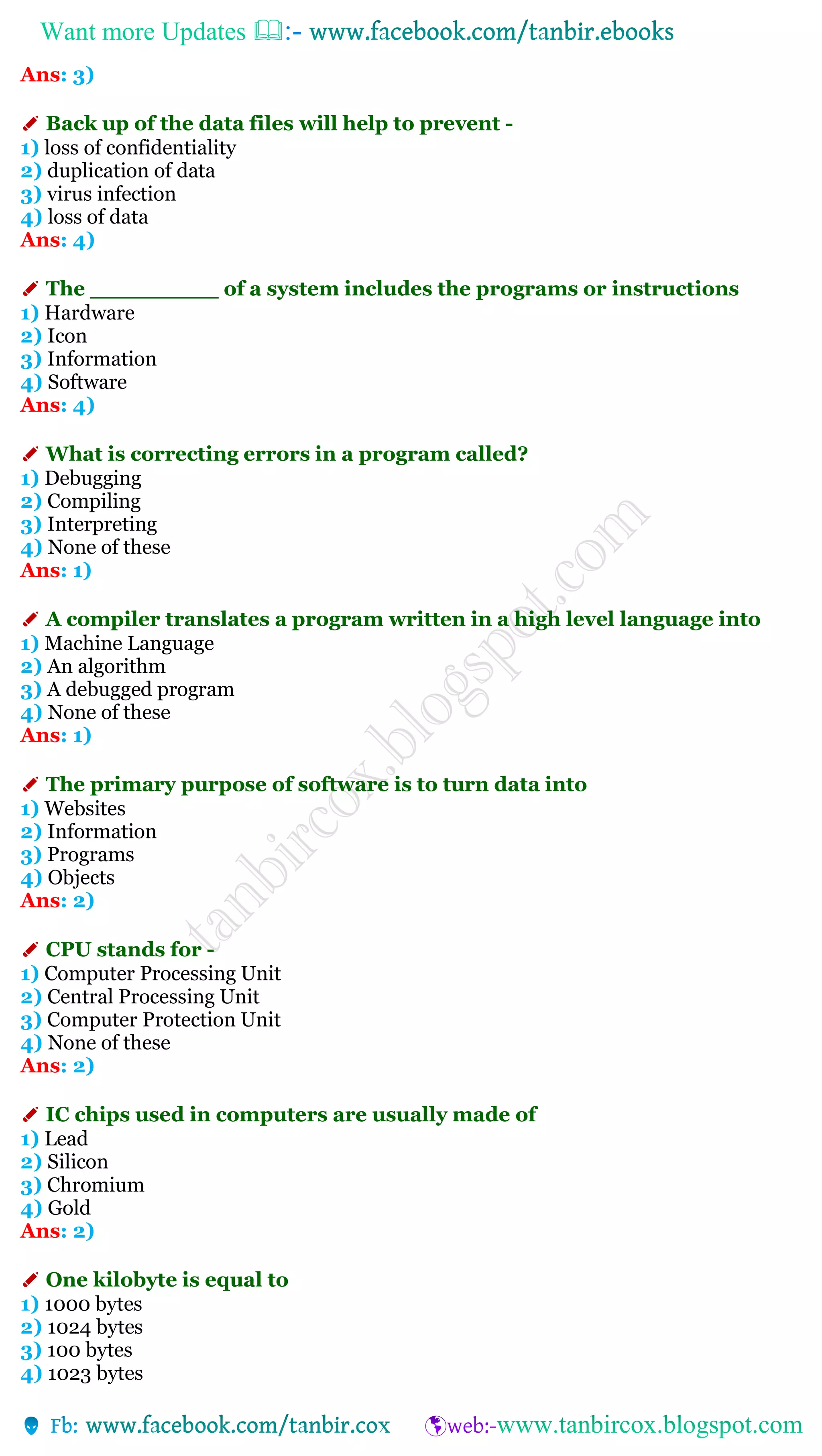 Want more Updates 
Ans: 3)
✐ Back up of the data files will help to prevent -
1) loss of confidentiality
2) duplication of data
3) virus infection
4) loss of data
Ans: 4)
✐ The _________ of a system includes the programs or instructions
1) Hardware
2) Icon
3) Information
4) Software
Ans: 4)
✐ What is correcting errors in a program called?
1) Debugging
2) Compiling
3) Interpreting
4) None of these
Ans: 1)
✐ A compiler translates a program written in a high level language into
1) Machine Language
2) An algorithm
3) A debugged program
4) None of these
Ans: 1)
✐ The primary purpose of software is to turn data into
1) Websites
2) Information
3) Programs
4) Objects
Ans: 2)
✐ CPU stands for -
1) Computer Processing Unit
2) Central Processing Unit
3) Computer Protection Unit
4) None of these
Ans: 2)
✐ IC chips used in computers are usually made of
1) Lead
2) Silicon
3) Chromium
4) Gold
Ans: 2)
✐ One kilobyte is equal to
1) 1000 bytes
2) 1024 bytes
3) 100 bytes
4) 1023 bytes
 