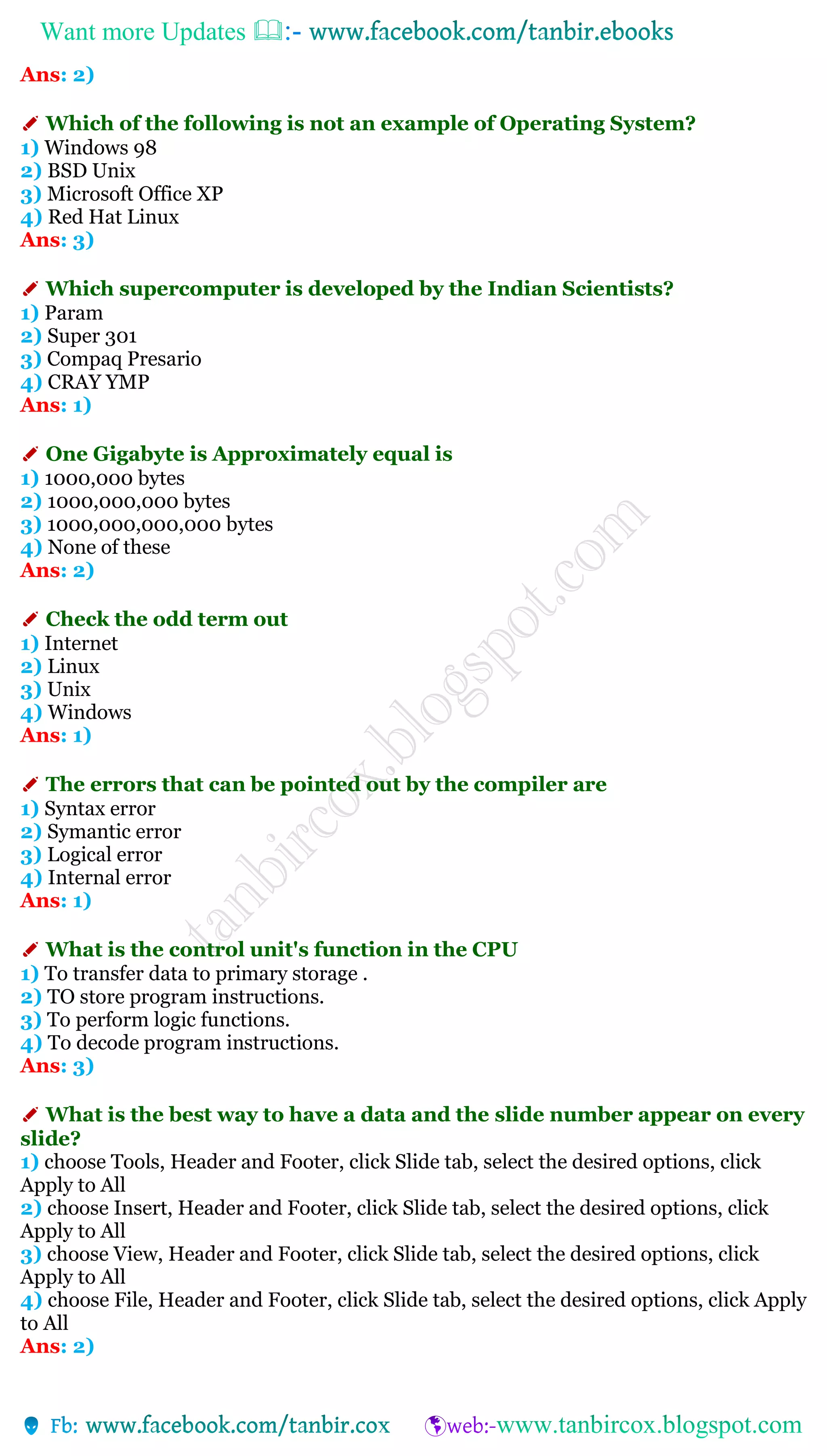 Want more Updates 
Ans: 2)
✐ Which of the following is not an example of Operating System?
1) Windows 98
2) BSD Unix
3) Microsoft Office XP
4) Red Hat Linux
Ans: 3)
✐ Which supercomputer is developed by the Indian Scientists?
1) Param
2) Super 301
3) Compaq Presario
4) CRAY YMP
Ans: 1)
✐ One Gigabyte is Approximately equal is
1) 1000,000 bytes
2) 1000,000,000 bytes
3) 1000,000,000,000 bytes
4) None of these
Ans: 2)
✐ Check the odd term out
1) Internet
2) Linux
3) Unix
4) Windows
Ans: 1)
✐ The errors that can be pointed out by the compiler are
1) Syntax error
2) Symantic error
3) Logical error
4) Internal error
Ans: 1)
✐ What is the control unit's function in the CPU
1) To transfer data to primary storage .
2) TO store program instructions.
3) To perform logic functions.
4) To decode program instructions.
Ans: 3)
✐ What is the best way to have a data and the slide number appear on every
slide?
1) choose Tools, Header and Footer, click Slide tab, select the desired options, click
Apply to All
2) choose Insert, Header and Footer, click Slide tab, select the desired options, click
Apply to All
3) choose View, Header and Footer, click Slide tab, select the desired options, click
Apply to All
4) choose File, Header and Footer, click Slide tab, select the desired options, click Apply
to All
Ans: 2)
 