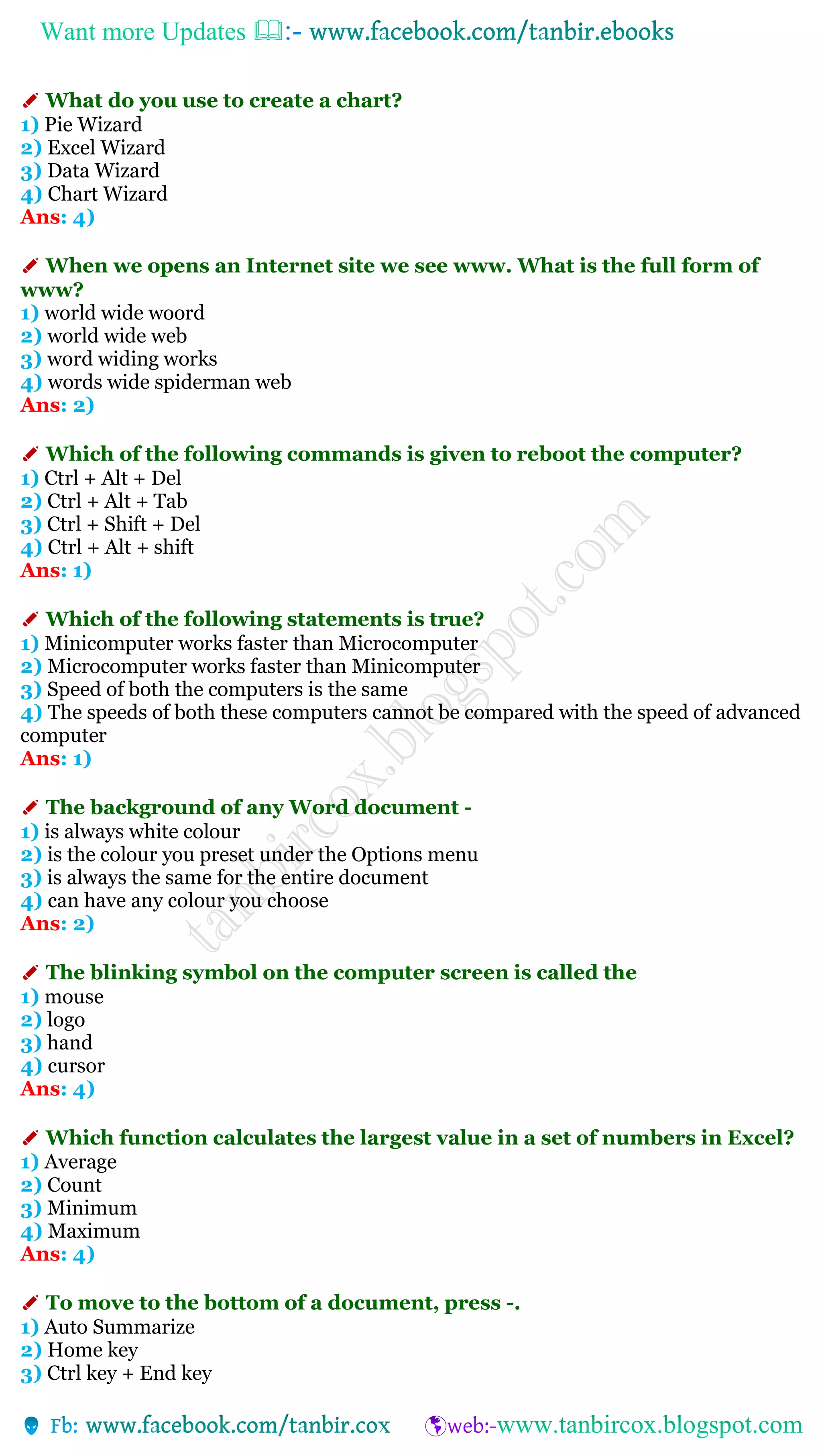 Want more Updates 
✐ What do you use to create a chart?
1) Pie Wizard
2) Excel Wizard
3) Data Wizard
4) Chart Wizard
Ans: 4)
✐ When we opens an Internet site we see www. What is the full form of
www?
1) world wide woord
2) world wide web
3) word widing works
4) words wide spiderman web
Ans: 2)
✐ Which of the following commands is given to reboot the computer?
1) Ctrl + Alt + Del
2) Ctrl + Alt + Tab
3) Ctrl + Shift + Del
4) Ctrl + Alt + shift
Ans: 1)
✐ Which of the following statements is true?
1) Minicomputer works faster than Microcomputer
2) Microcomputer works faster than Minicomputer
3) Speed of both the computers is the same
4) The speeds of both these computers cannot be compared with the speed of advanced
computer
Ans: 1)
✐ The background of any Word document -
1) is always white colour
2) is the colour you preset under the Options menu
3) is always the same for the entire document
4) can have any colour you choose
Ans: 2)
✐ The blinking symbol on the computer screen is called the
1) mouse
2) logo
3) hand
4) cursor
Ans: 4)
✐ Which function calculates the largest value in a set of numbers in Excel?
1) Average
2) Count
3) Minimum
4) Maximum
Ans: 4)
✐ To move to the bottom of a document, press -.
1) Auto Summarize
2) Home key
3) Ctrl key + End key
 
