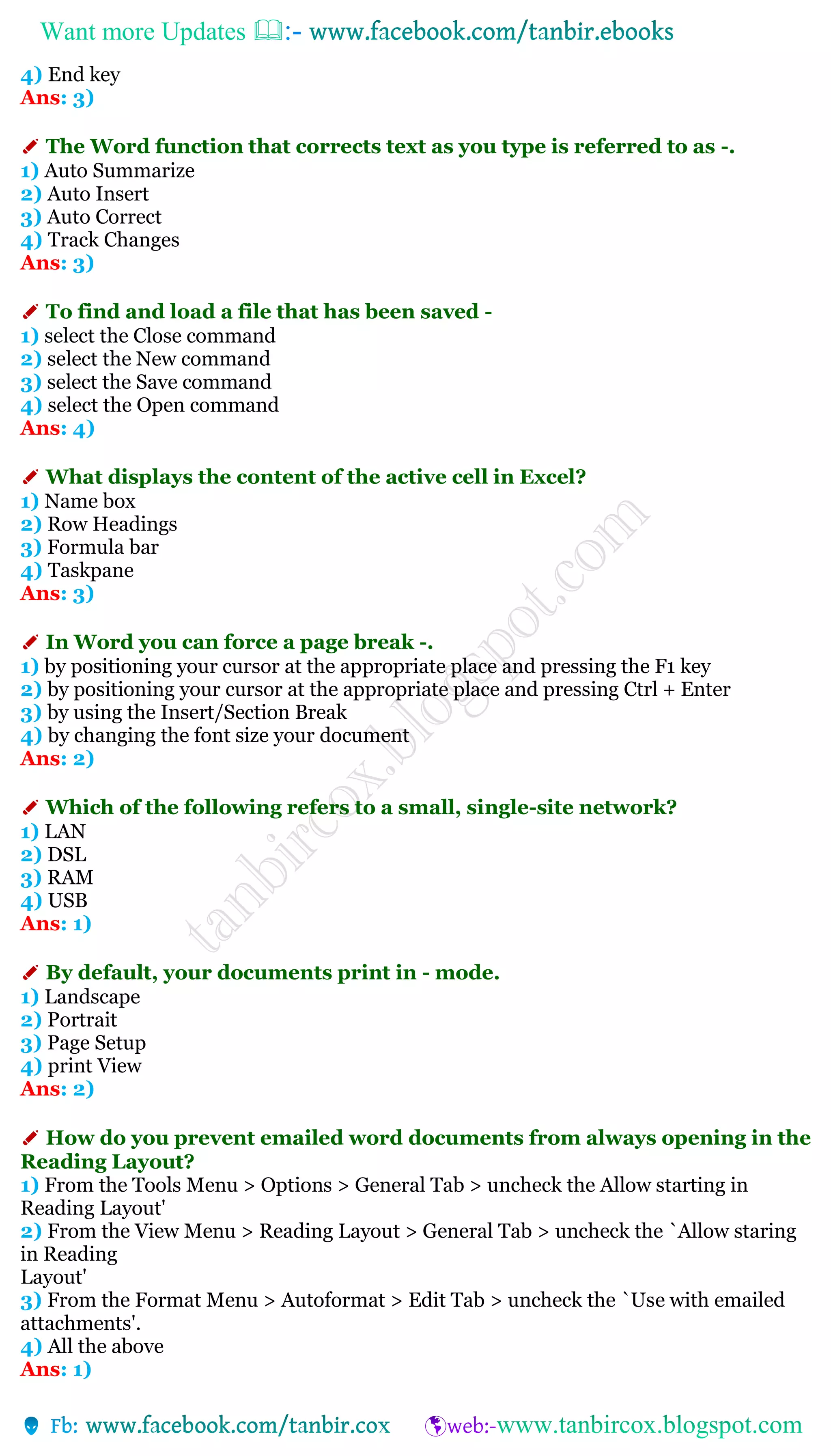 Want more Updates 
4) End key
Ans: 3)
✐ The Word function that corrects text as you type is referred to as -.
1) Auto Summarize
2) Auto Insert
3) Auto Correct
4) Track Changes
Ans: 3)
✐ To find and load a file that has been saved -
1) select the Close command
2) select the New command
3) select the Save command
4) select the Open command
Ans: 4)
✐ What displays the content of the active cell in Excel?
1) Name box
2) Row Headings
3) Formula bar
4) Taskpane
Ans: 3)
✐ In Word you can force a page break -.
1) by positioning your cursor at the appropriate place and pressing the F1 key
2) by positioning your cursor at the appropriate place and pressing Ctrl + Enter
3) by using the Insert/Section Break
4) by changing the font size your document
Ans: 2)
✐ Which of the following refers to a small, single-site network?
1) LAN
2) DSL
3) RAM
4) USB
Ans: 1)
✐ By default, your documents print in - mode.
1) Landscape
2) Portrait
3) Page Setup
4) print View
Ans: 2)
✐ How do you prevent emailed word documents from always opening in the
Reading Layout?
1) From the Tools Menu > Options > General Tab > uncheck the Allow starting in
Reading Layout'
2) From the View Menu > Reading Layout > General Tab > uncheck the `Allow staring
in Reading
Layout'
3) From the Format Menu > Autoformat > Edit Tab > uncheck the `Use with emailed
attachments'.
4) All the above
Ans: 1)
 