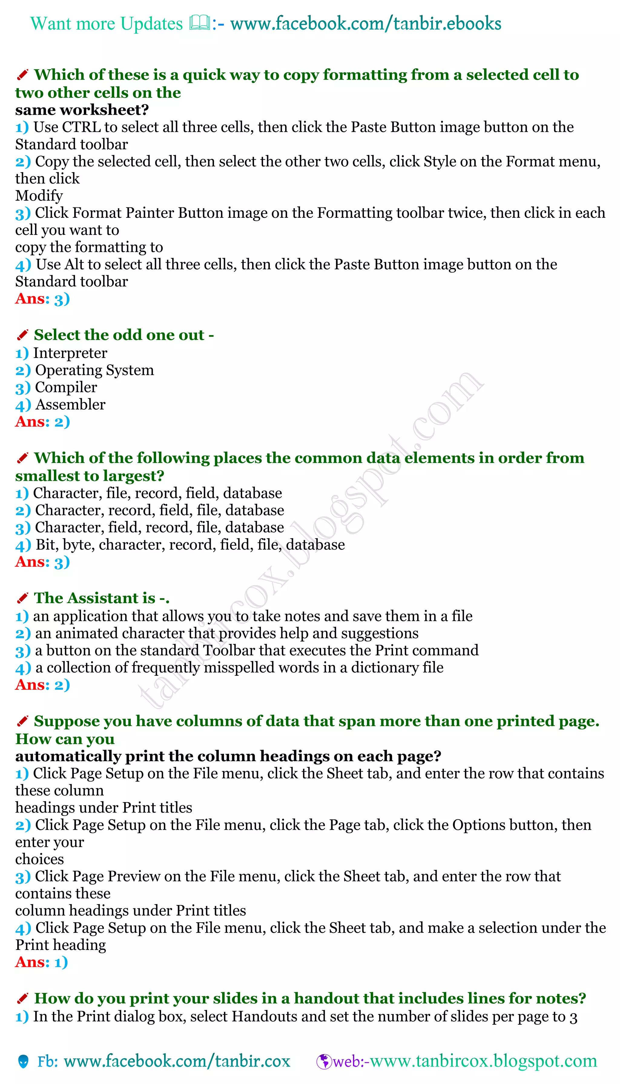 Want more Updates 
✐ Which of these is a quick way to copy formatting from a selected cell to
two other cells on the
same worksheet?
1) Use CTRL to select all three cells, then click the Paste Button image button on the
Standard toolbar
2) Copy the selected cell, then select the other two cells, click Style on the Format menu,
then click
Modify
3) Click Format Painter Button image on the Formatting toolbar twice, then click in each
cell you want to
copy the formatting to
4) Use Alt to select all three cells, then click the Paste Button image button on the
Standard toolbar
Ans: 3)
✐ Select the odd one out -
1) Interpreter
2) Operating System
3) Compiler
4) Assembler
Ans: 2)
✐ Which of the following places the common data elements in order from
smallest to largest?
1) Character, file, record, field, database
2) Character, record, field, file, database
3) Character, field, record, file, database
4) Bit, byte, character, record, field, file, database
Ans: 3)
✐ The Assistant is -.
1) an application that allows you to take notes and save them in a file
2) an animated character that provides help and suggestions
3) a button on the standard Toolbar that executes the Print command
4) a collection of frequently misspelled words in a dictionary file
Ans: 2)
✐ Suppose you have columns of data that span more than one printed page.
How can you
automatically print the column headings on each page?
1) Click Page Setup on the File menu, click the Sheet tab, and enter the row that contains
these column
headings under Print titles
2) Click Page Setup on the File menu, click the Page tab, click the Options button, then
enter your
choices
3) Click Page Preview on the File menu, click the Sheet tab, and enter the row that
contains these
column headings under Print titles
4) Click Page Setup on the File menu, click the Sheet tab, and make a selection under the
Print heading
Ans: 1)
✐ How do you print your slides in a handout that includes lines for notes?
1) In the Print dialog box, select Handouts and set the number of slides per page to 3
 