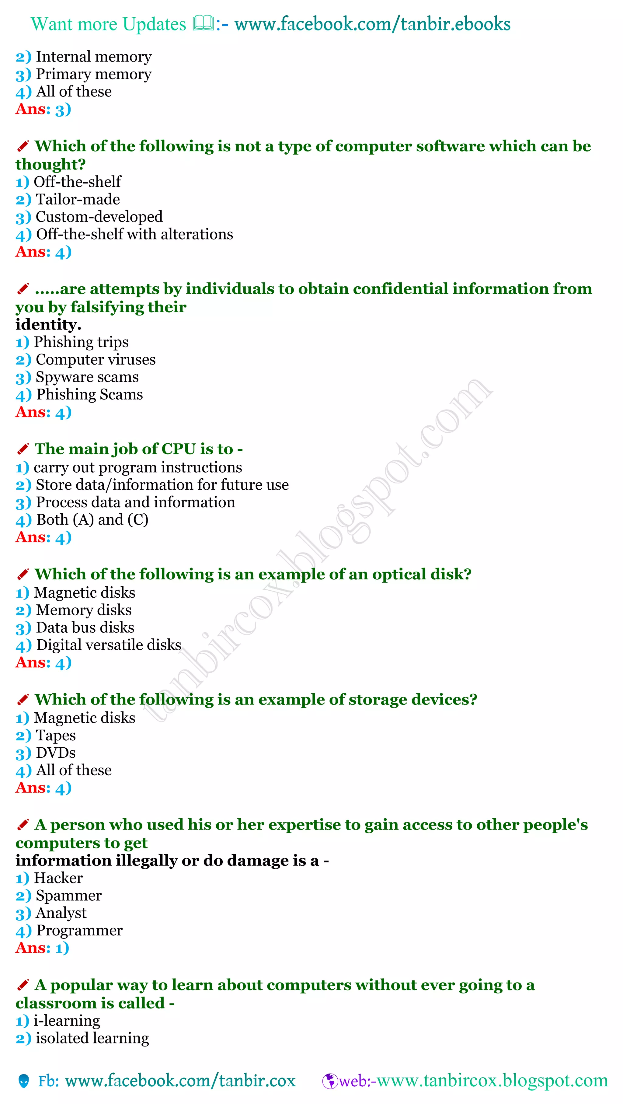 Want more Updates 
2) Internal memory
3) Primary memory
4) All of these
Ans: 3)
✐ Which of the following is not a type of computer software which can be
thought?
1) Off-the-shelf
2) Tailor-made
3) Custom-developed
4) Off-the-shelf with alterations
Ans: 4)
✐ .....are attempts by individuals to obtain confidential information from
you by falsifying their
identity.
1) Phishing trips
2) Computer viruses
3) Spyware scams
4) Phishing Scams
Ans: 4)
✐ The main job of CPU is to -
1) carry out program instructions
2) Store data/information for future use
3) Process data and information
4) Both (A) and (C)
Ans: 4)
✐ Which of the following is an example of an optical disk?
1) Magnetic disks
2) Memory disks
3) Data bus disks
4) Digital versatile disks
Ans: 4)
✐ Which of the following is an example of storage devices?
1) Magnetic disks
2) Tapes
3) DVDs
4) All of these
Ans: 4)
✐ A person who used his or her expertise to gain access to other people's
computers to get
information illegally or do damage is a -
1) Hacker
2) Spammer
3) Analyst
4) Programmer
Ans: 1)
✐ A popular way to learn about computers without ever going to a
classroom is called -
1) i-learning
2) isolated learning
 