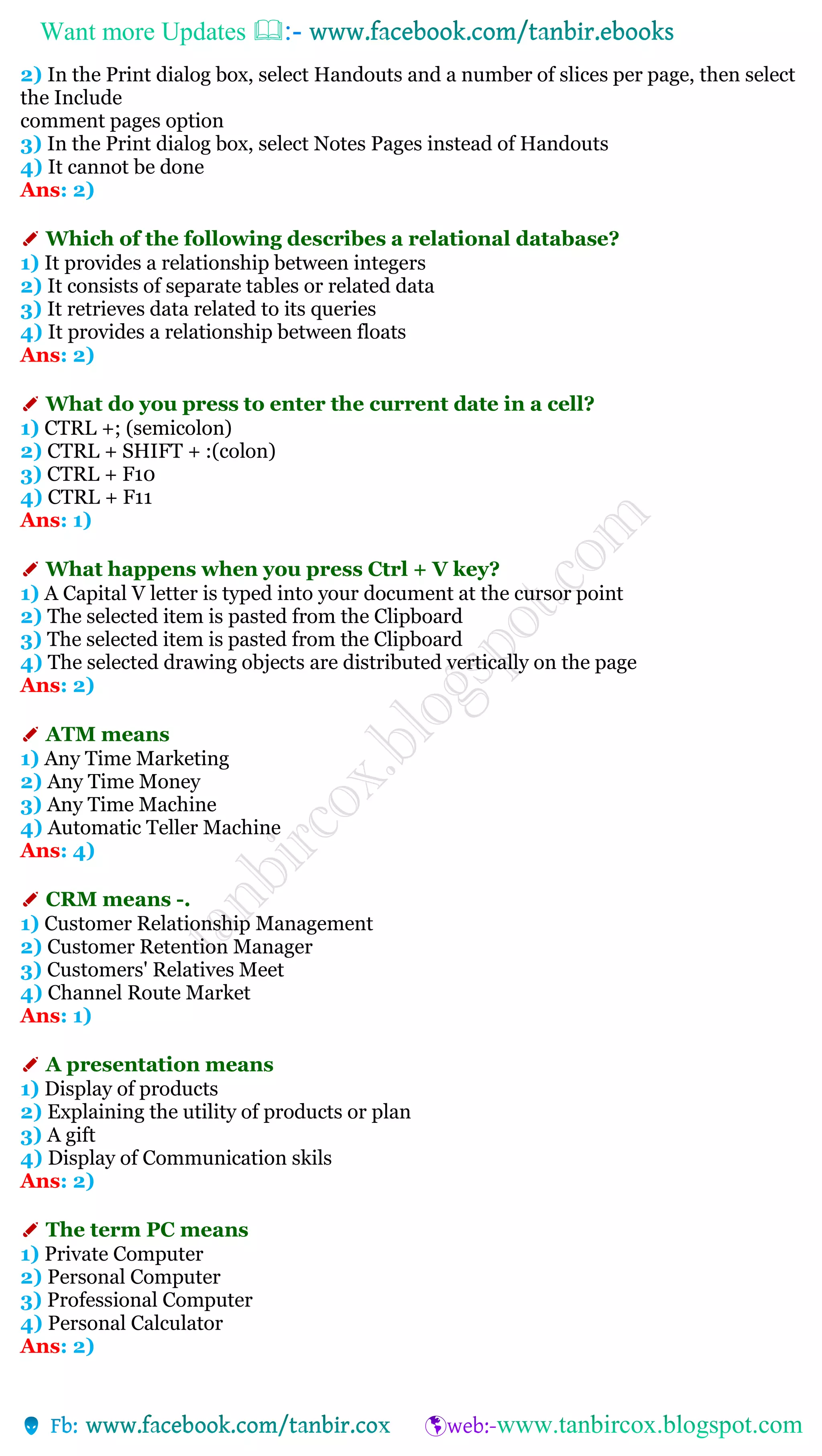 Want more Updates 
2) In the Print dialog box, select Handouts and a number of slices per page, then select
the Include
comment pages option
3) In the Print dialog box, select Notes Pages instead of Handouts
4) It cannot be done
Ans: 2)
✐ Which of the following describes a relational database?
1) It provides a relationship between integers
2) It consists of separate tables or related data
3) It retrieves data related to its queries
4) It provides a relationship between floats
Ans: 2)
✐ What do you press to enter the current date in a cell?
1) CTRL +; (semicolon)
2) CTRL + SHIFT + :(colon)
3) CTRL + F10
4) CTRL + F11
Ans: 1)
✐ What happens when you press Ctrl + V key?
1) A Capital V letter is typed into your document at the cursor point
2) The selected item is pasted from the Clipboard
3) The selected item is pasted from the Clipboard
4) The selected drawing objects are distributed vertically on the page
Ans: 2)
✐ ATM means
1) Any Time Marketing
2) Any Time Money
3) Any Time Machine
4) Automatic Teller Machine
Ans: 4)
✐ CRM means -.
1) Customer Relationship Management
2) Customer Retention Manager
3) Customers' Relatives Meet
4) Channel Route Market
Ans: 1)
✐ A presentation means
1) Display of products
2) Explaining the utility of products or plan
3) A gift
4) Display of Communication skils
Ans: 2)
✐ The term PC means
1) Private Computer
2) Personal Computer
3) Professional Computer
4) Personal Calculator
Ans: 2)
 