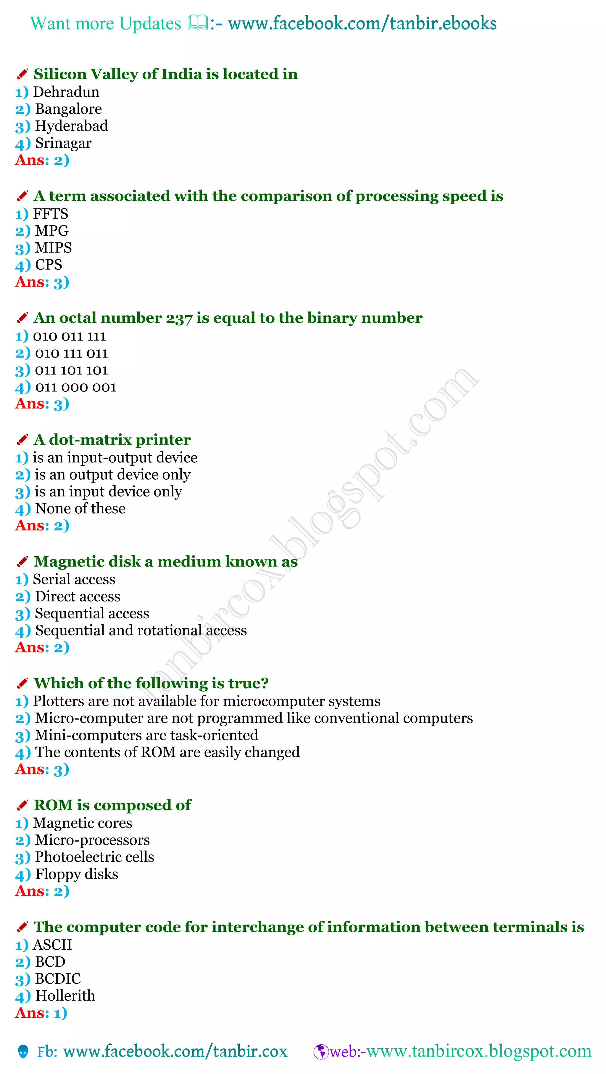 Want more Updates 
✐ Silicon Valley of India is located in
1) Dehradun
2) Bangalore
3) Hyderabad
4) Srinagar
Ans: 2)
✐ A term associated with the comparison of processing speed is
1) FFTS
2) MPG
3) MIPS
4) CPS
Ans: 3)
✐ An octal number 237 is equal to the binary number
1) 010 011 111
2) 010 111 011
3) 011 101 101
4) 011 000 001
Ans: 3)
✐ A dot-matrix printer
1) is an input-output device
2) is an output device only
3) is an input device only
4) None of these
Ans: 2)
✐ Magnetic disk a medium known as
1) Serial access
2) Direct access
3) Sequential access
4) Sequential and rotational access
Ans: 2)
✐ Which of the following is true?
1) Plotters are not available for microcomputer systems
2) Micro-computer are not programmed like conventional computers
3) Mini-computers are task-oriented
4) The contents of ROM are easily changed
Ans: 3)
✐ ROM is composed of
1) Magnetic cores
2) Micro-processors
3) Photoelectric cells
4) Floppy disks
Ans: 2)
✐ The computer code for interchange of information between terminals is
1) ASCII
2) BCD
3) BCDIC
4) Hollerith
Ans: 1)
 