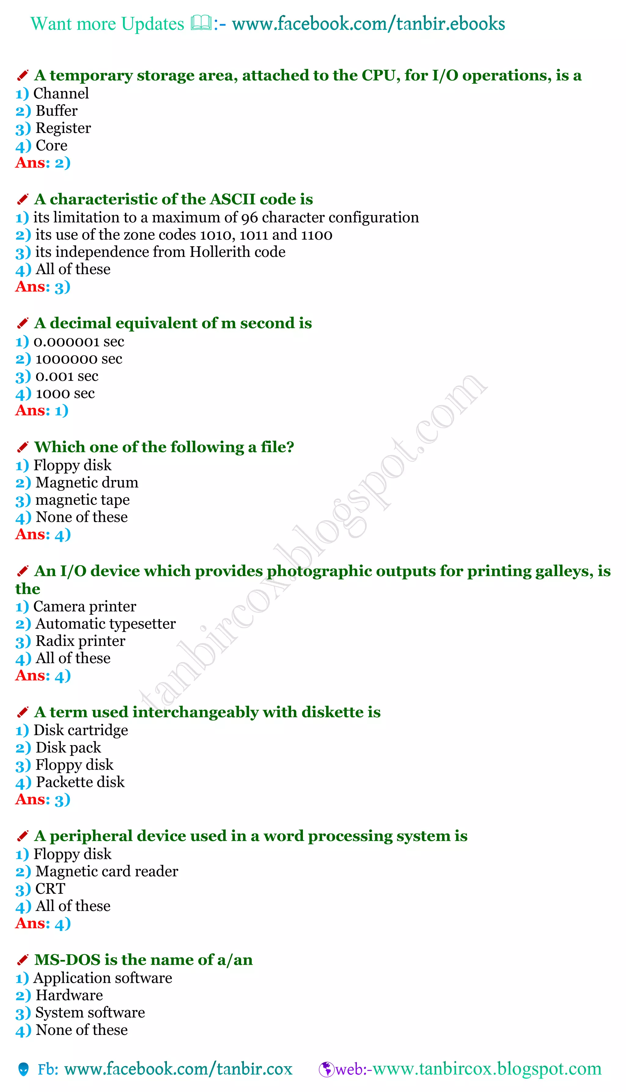 Want more Updates 
✐ A temporary storage area, attached to the CPU, for I/O operations, is a
1) Channel
2) Buffer
3) Register
4) Core
Ans: 2)
✐ A characteristic of the ASCII code is
1) its limitation to a maximum of 96 character configuration
2) its use of the zone codes 1010, 1011 and 1100
3) its independence from Hollerith code
4) All of these
Ans: 3)
✐ A decimal equivalent of m second is
1) 0.000001 sec
2) 1000000 sec
3) 0.001 sec
4) 1000 sec
Ans: 1)
✐ Which one of the following a file?
1) Floppy disk
2) Magnetic drum
3) magnetic tape
4) None of these
Ans: 4)
✐ An I/O device which provides photographic outputs for printing galleys, is
the
1) Camera printer
2) Automatic typesetter
3) Radix printer
4) All of these
Ans: 4)
✐ A term used interchangeably with diskette is
1) Disk cartridge
2) Disk pack
3) Floppy disk
4) Packette disk
Ans: 3)
✐ A peripheral device used in a word processing system is
1) Floppy disk
2) Magnetic card reader
3) CRT
4) All of these
Ans: 4)
✐ MS-DOS is the name of a/an
1) Application software
2) Hardware
3) System software
4) None of these
 
