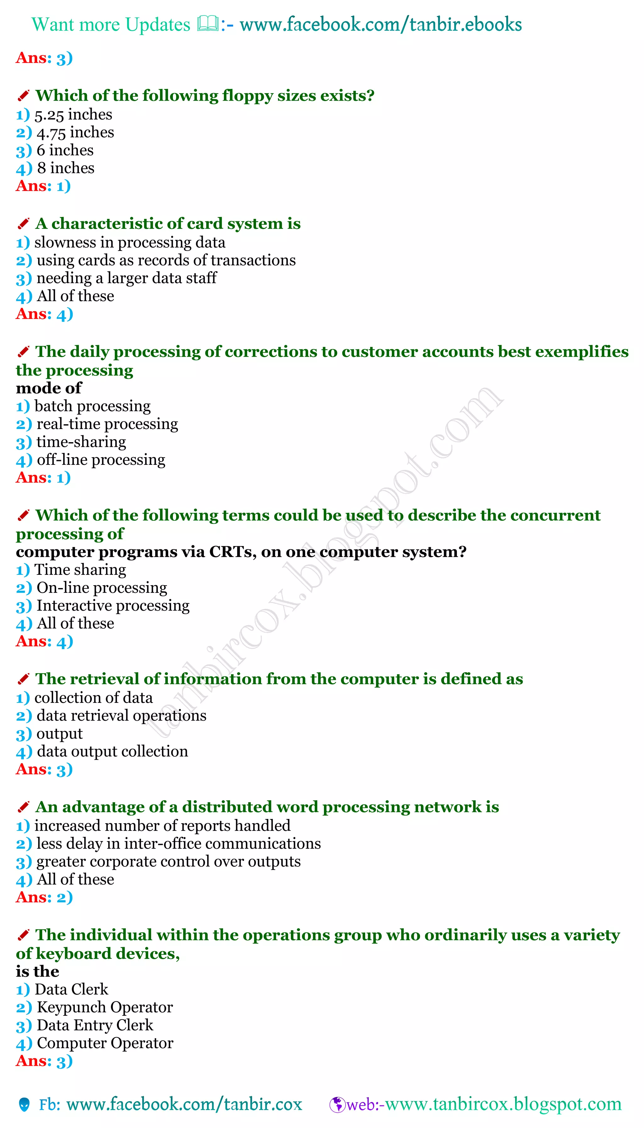 Want more Updates 
Ans: 3)
✐ Which of the following floppy sizes exists?
1) 5.25 inches
2) 4.75 inches
3) 6 inches
4) 8 inches
Ans: 1)
✐ A characteristic of card system is
1) slowness in processing data
2) using cards as records of transactions
3) needing a larger data staff
4) All of these
Ans: 4)
✐ The daily processing of corrections to customer accounts best exemplifies
the processing
mode of
1) batch processing
2) real-time processing
3) time-sharing
4) off-line processing
Ans: 1)
✐ Which of the following terms could be used to describe the concurrent
processing of
computer programs via CRTs, on one computer system?
1) Time sharing
2) On-line processing
3) Interactive processing
4) All of these
Ans: 4)
✐ The retrieval of information from the computer is defined as
1) collection of data
2) data retrieval operations
3) output
4) data output collection
Ans: 3)
✐ An advantage of a distributed word processing network is
1) increased number of reports handled
2) less delay in inter-office communications
3) greater corporate control over outputs
4) All of these
Ans: 2)
✐ The individual within the operations group who ordinarily uses a variety
of keyboard devices,
is the
1) Data Clerk
2) Keypunch Operator
3) Data Entry Clerk
4) Computer Operator
Ans: 3)
 