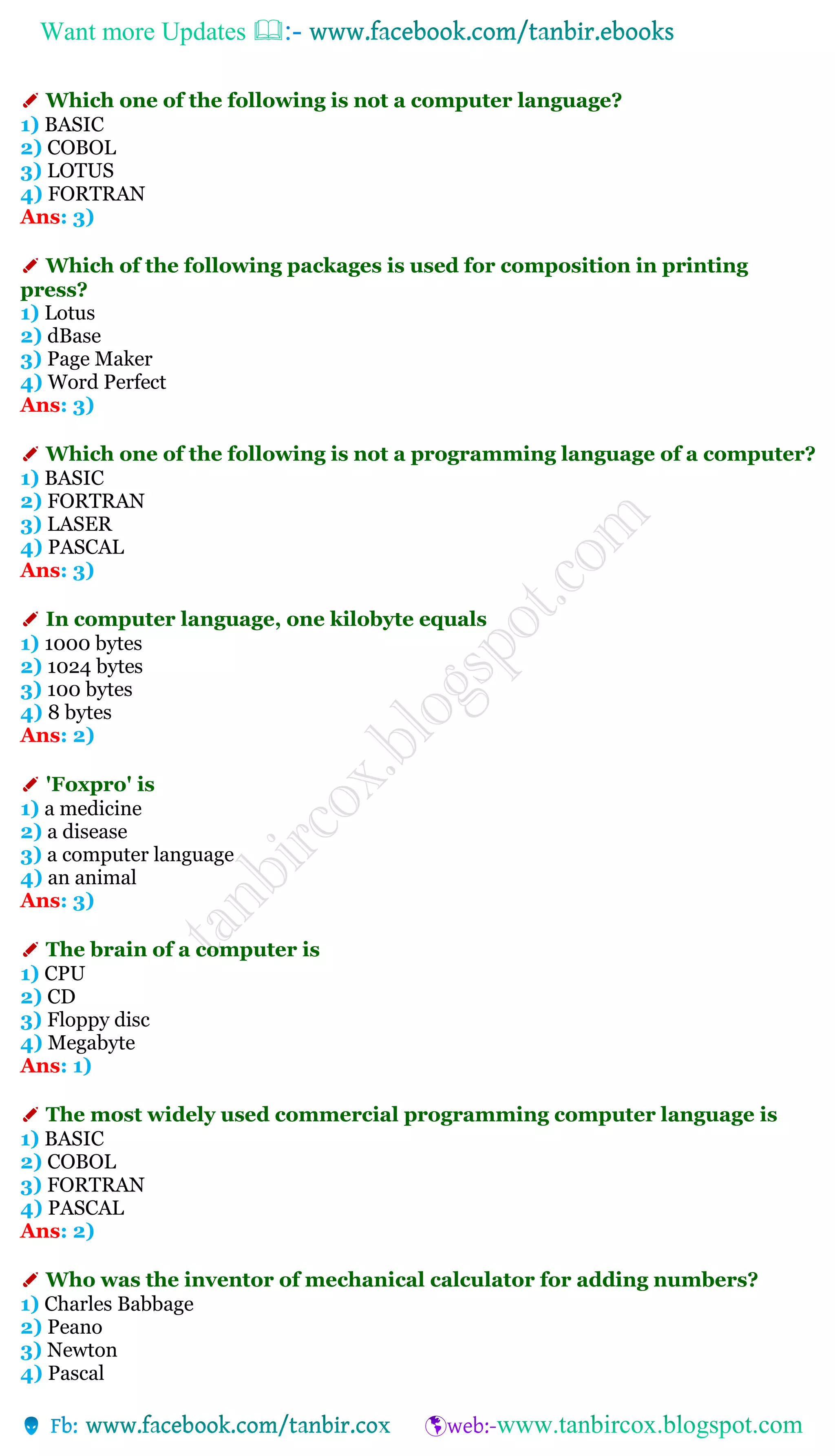Want more Updates 
✐ Which one of the following is not a computer language?
1) BASIC
2) COBOL
3) LOTUS
4) FORTRAN
Ans: 3)
✐ Which of the following packages is used for composition in printing
press?
1) Lotus
2) dBase
3) Page Maker
4) Word Perfect
Ans: 3)
✐ Which one of the following is not a programming language of a computer?
1) BASIC
2) FORTRAN
3) LASER
4) PASCAL
Ans: 3)
✐ In computer language, one kilobyte equals
1) 1000 bytes
2) 1024 bytes
3) 100 bytes
4) 8 bytes
Ans: 2)
✐ 'Foxpro' is
1) a medicine
2) a disease
3) a computer language
4) an animal
Ans: 3)
✐ The brain of a computer is
1) CPU
2) CD
3) Floppy disc
4) Megabyte
Ans: 1)
✐ The most widely used commercial programming computer language is
1) BASIC
2) COBOL
3) FORTRAN
4) PASCAL
Ans: 2)
✐ Who was the inventor of mechanical calculator for adding numbers?
1) Charles Babbage
2) Peano
3) Newton
4) Pascal
 
