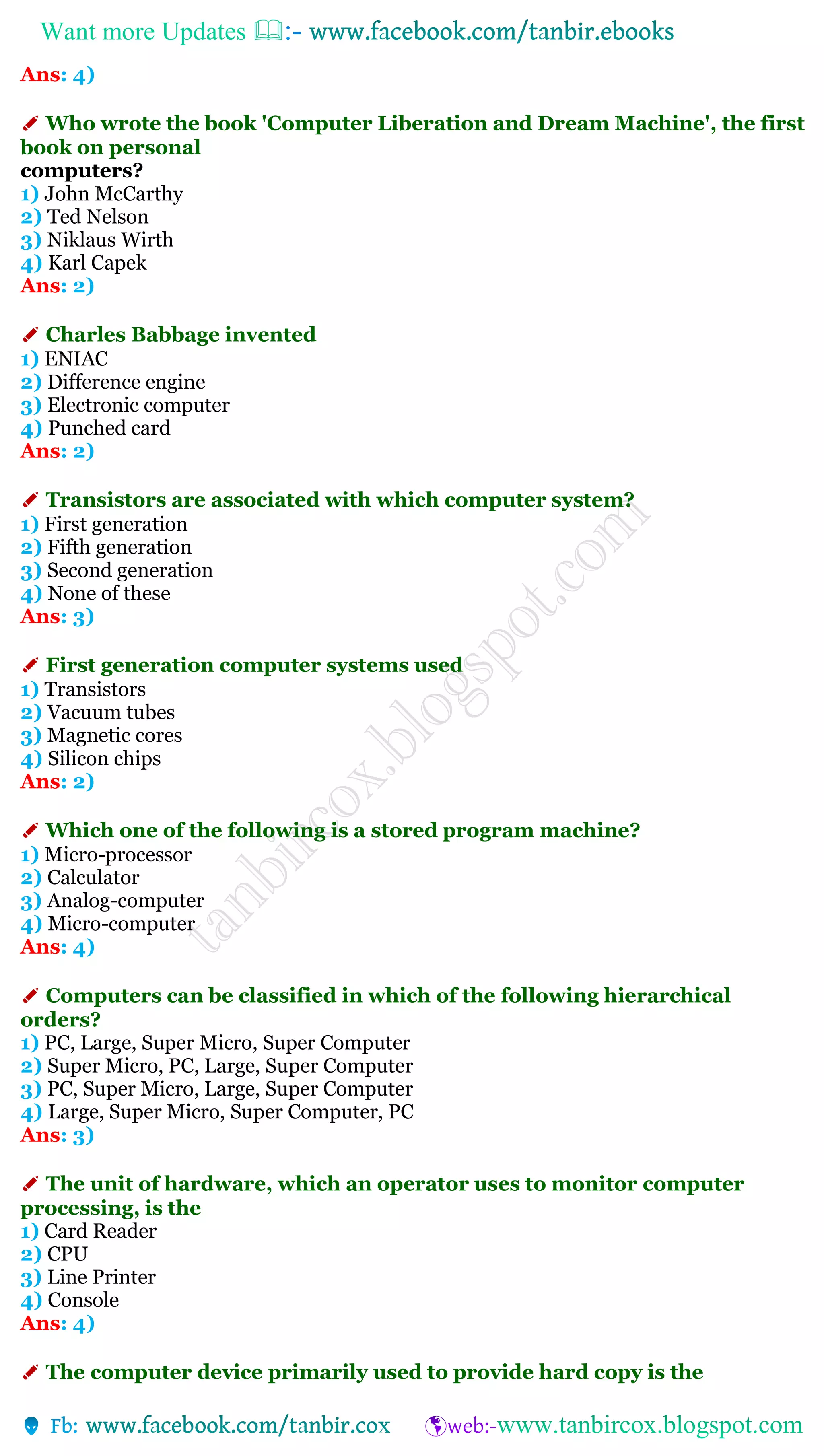 Want more Updates 
Ans: 4)
✐ Who wrote the book 'Computer Liberation and Dream Machine', the first
book on personal
computers?
1) John McCarthy
2) Ted Nelson
3) Niklaus Wirth
4) Karl Capek
Ans: 2)
✐ Charles Babbage invented
1) ENIAC
2) Difference engine
3) Electronic computer
4) Punched card
Ans: 2)
✐ Transistors are associated with which computer system?
1) First generation
2) Fifth generation
3) Second generation
4) None of these
Ans: 3)
✐ First generation computer systems used
1) Transistors
2) Vacuum tubes
3) Magnetic cores
4) Silicon chips
Ans: 2)
✐ Which one of the following is a stored program machine?
1) Micro-processor
2) Calculator
3) Analog-computer
4) Micro-computer
Ans: 4)
✐ Computers can be classified in which of the following hierarchical
orders?
1) PC, Large, Super Micro, Super Computer
2) Super Micro, PC, Large, Super Computer
3) PC, Super Micro, Large, Super Computer
4) Large, Super Micro, Super Computer, PC
Ans: 3)
✐ The unit of hardware, which an operator uses to monitor computer
processing, is the
1) Card Reader
2) CPU
3) Line Printer
4) Console
Ans: 4)
✐ The computer device primarily used to provide hard copy is the
 