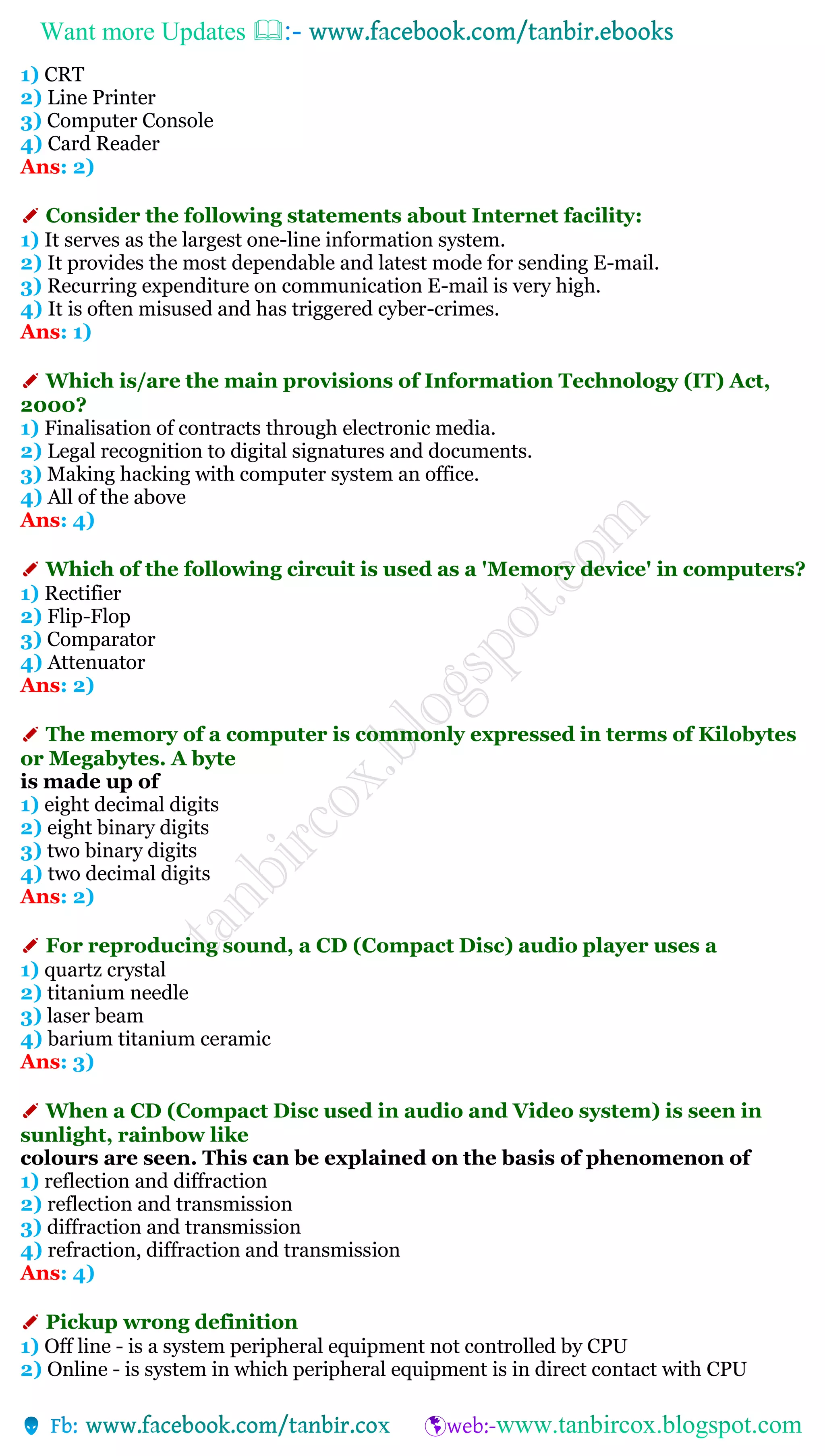 Want more Updates 
1) CRT
2) Line Printer
3) Computer Console
4) Card Reader
Ans: 2)
✐ Consider the following statements about Internet facility:
1) It serves as the largest one-line information system.
2) It provides the most dependable and latest mode for sending E-mail.
3) Recurring expenditure on communication E-mail is very high.
4) It is often misused and has triggered cyber-crimes.
Ans: 1)
✐ Which is/are the main provisions of Information Technology (IT) Act,
2000?
1) Finalisation of contracts through electronic media.
2) Legal recognition to digital signatures and documents.
3) Making hacking with computer system an office.
4) All of the above
Ans: 4)
✐ Which of the following circuit is used as a 'Memory device' in computers?
1) Rectifier
2) Flip-Flop
3) Comparator
4) Attenuator
Ans: 2)
✐ The memory of a computer is commonly expressed in terms of Kilobytes
or Megabytes. A byte
is made up of
1) eight decimal digits
2) eight binary digits
3) two binary digits
4) two decimal digits
Ans: 2)
✐ For reproducing sound, a CD (Compact Disc) audio player uses a
1) quartz crystal
2) titanium needle
3) laser beam
4) barium titanium ceramic
Ans: 3)
✐ When a CD (Compact Disc used in audio and Video system) is seen in
sunlight, rainbow like
colours are seen. This can be explained on the basis of phenomenon of
1) reflection and diffraction
2) reflection and transmission
3) diffraction and transmission
4) refraction, diffraction and transmission
Ans: 4)
✐ Pickup wrong definition
1) Off line - is a system peripheral equipment not controlled by CPU
2) Online - is system in which peripheral equipment is in direct contact with CPU
 