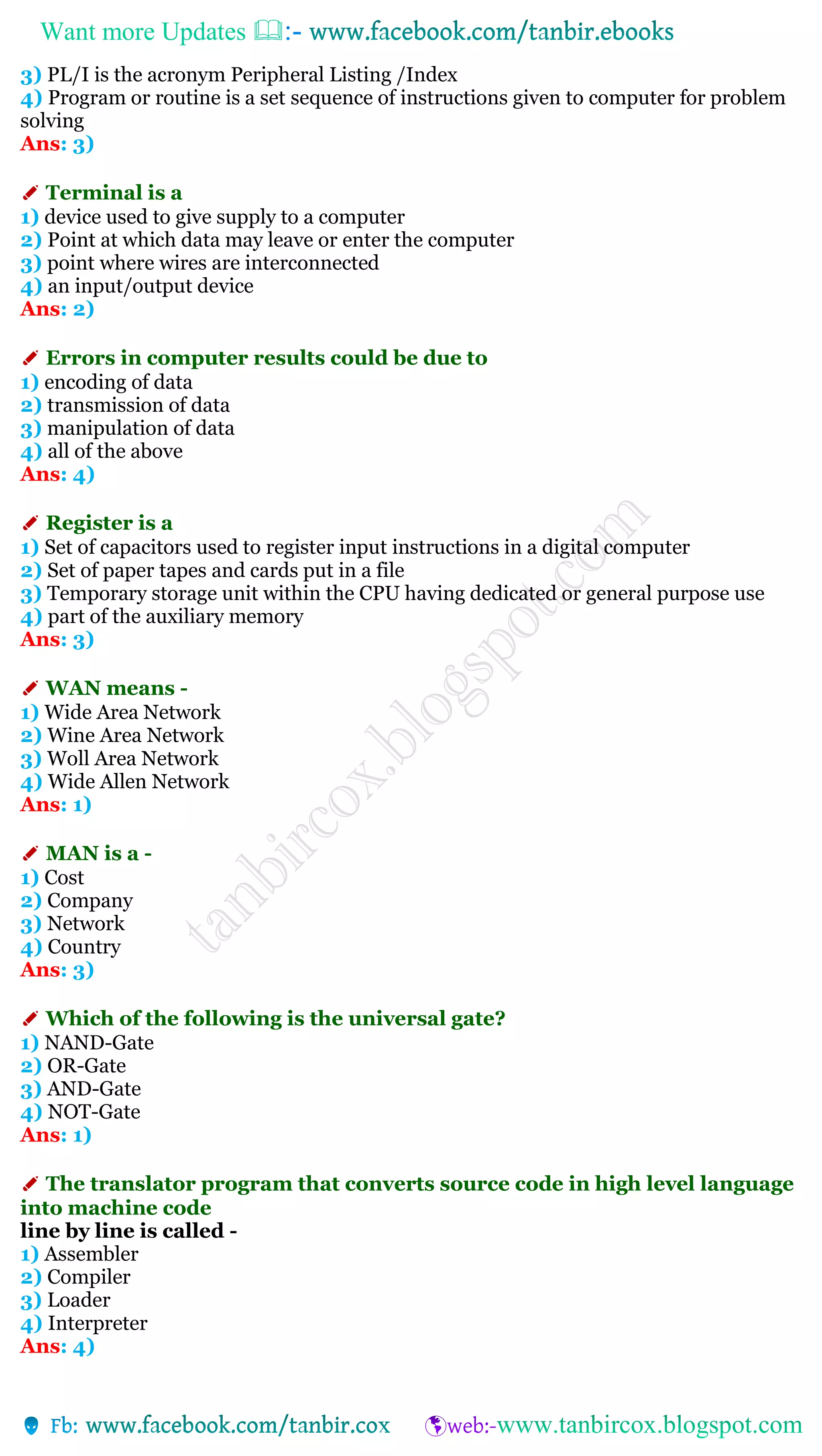 Want more Updates 
3) PL/I is the acronym Peripheral Listing /Index
4) Program or routine is a set sequence of instructions given to computer for problem
solving
Ans: 3)
✐ Terminal is a
1) device used to give supply to a computer
2) Point at which data may leave or enter the computer
3) point where wires are interconnected
4) an input/output device
Ans: 2)
✐ Errors in computer results could be due to
1) encoding of data
2) transmission of data
3) manipulation of data
4) all of the above
Ans: 4)
✐ Register is a
1) Set of capacitors used to register input instructions in a digital computer
2) Set of paper tapes and cards put in a file
3) Temporary storage unit within the CPU having dedicated or general purpose use
4) part of the auxiliary memory
Ans: 3)
✐ WAN means -
1) Wide Area Network
2) Wine Area Network
3) Woll Area Network
4) Wide Allen Network
Ans: 1)
✐ MAN is a -
1) Cost
2) Company
3) Network
4) Country
Ans: 3)
✐ Which of the following is the universal gate?
1) NAND-Gate
2) OR-Gate
3) AND-Gate
4) NOT-Gate
Ans: 1)
✐ The translator program that converts source code in high level language
into machine code
line by line is called -
1) Assembler
2) Compiler
3) Loader
4) Interpreter
Ans: 4)
 