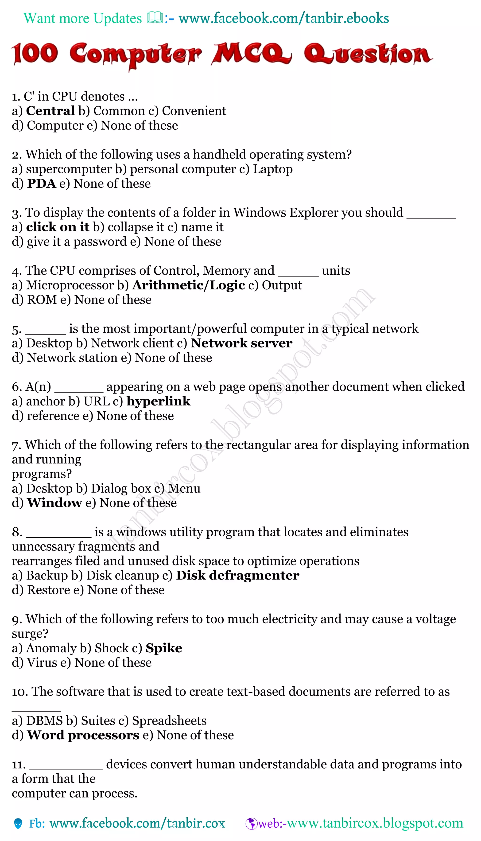 Want more Updates 
1. C' in CPU denotes …
a) Central b) Common c) Convenient
d) Computer e) None of these
2. Which of the following uses a handheld operating system?
a) supercomputer b) personal computer c) Laptop
d) PDA e) None of these
3. To display the contents of a folder in Windows Explorer you should ______
a) click on it b) collapse it c) name it
d) give it a password e) None of these
4. The CPU comprises of Control, Memory and _____ units
a) Microprocessor b) Arithmetic/Logic c) Output
d) ROM e) None of these
5. _____ is the most important/powerful computer in a typical network
a) Desktop b) Network client c) Network server
d) Network station e) None of these
6. A(n) ______ appearing on a web page opens another document when clicked
a) anchor b) URL c) hyperlink
d) reference e) None of these
7. Which of the following refers to the rectangular area for displaying information
and running
programs?
a) Desktop b) Dialog box c) Menu
d) Window e) None of these
8. ________ is a windows utility program that locates and eliminates
unncessary fragments and
rearranges filed and unused disk space to optimize operations
a) Backup b) Disk cleanup c) Disk defragmenter
d) Restore e) None of these
9. Which of the following refers to too much electricity and may cause a voltage
surge?
a) Anomaly b) Shock c) Spike
d) Virus e) None of these
10. The software that is used to create text-based documents are referred to as
______
a) DBMS b) Suites c) Spreadsheets
d) Word processors e) None of these
11. _________ devices convert human understandable data and programs into
a form that the
computer can process.
 