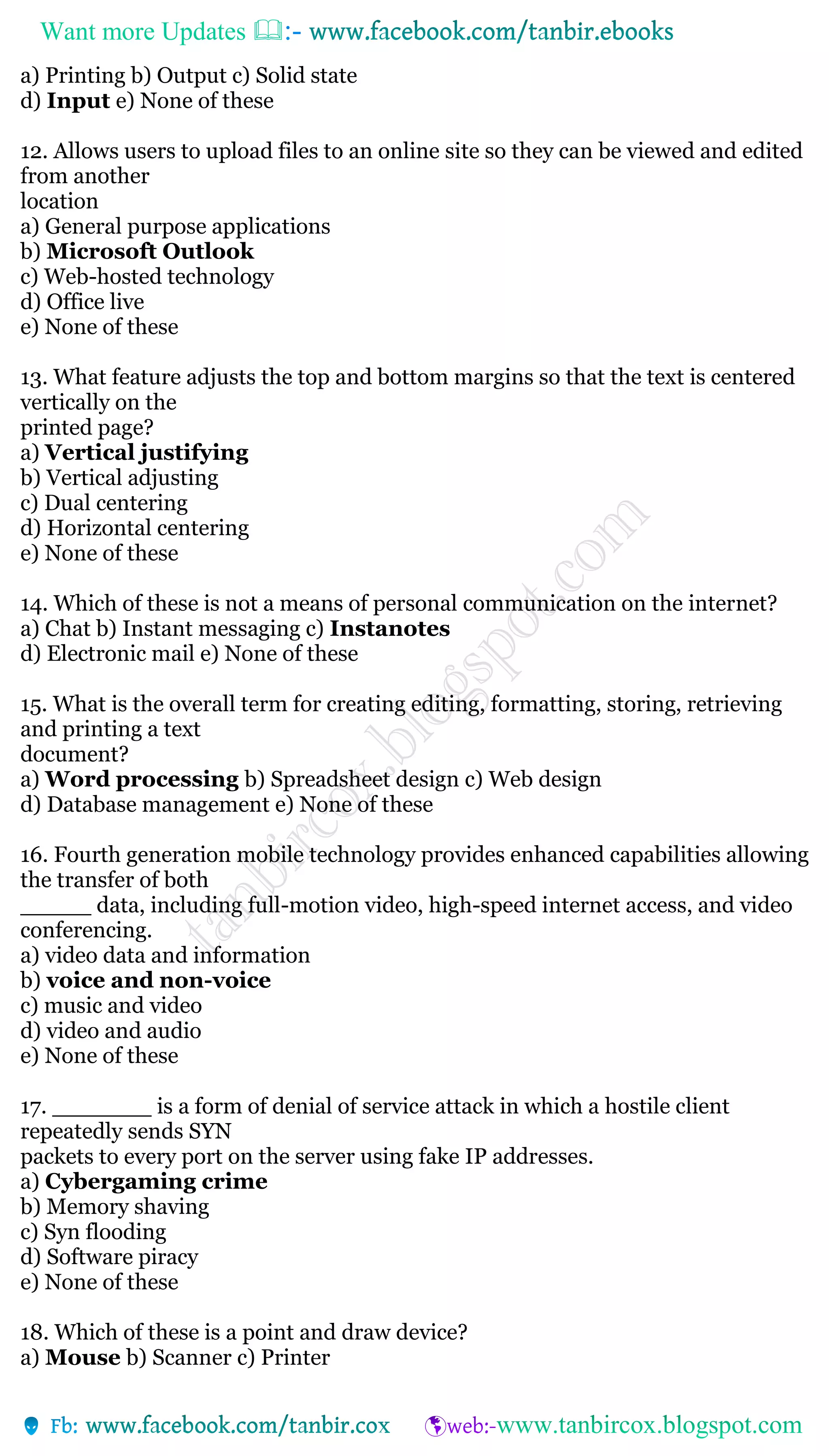 Want more Updates 
a) Printing b) Output c) Solid state
d) Input e) None of these
12. Allows users to upload files to an online site so they can be viewed and edited
from another
location
a) General purpose applications
b) Microsoft Outlook
c) Web-hosted technology
d) Office live
e) None of these
13. What feature adjusts the top and bottom margins so that the text is centered
vertically on the
printed page?
a) Vertical justifying
b) Vertical adjusting
c) Dual centering
d) Horizontal centering
e) None of these
14. Which of these is not a means of personal communication on the internet?
a) Chat b) Instant messaging c) Instanotes
d) Electronic mail e) None of these
15. What is the overall term for creating editing, formatting, storing, retrieving
and printing a text
document?
a) Word processing b) Spreadsheet design c) Web design
d) Database management e) None of these
16. Fourth generation mobile technology provides enhanced capabilities allowing
the transfer of both
_____ data, including full-motion video, high-speed internet access, and video
conferencing.
a) video data and information
b) voice and non-voice
c) music and video
d) video and audio
e) None of these
17. _______ is a form of denial of service attack in which a hostile client
repeatedly sends SYN
packets to every port on the server using fake IP addresses.
a) Cybergaming crime
b) Memory shaving
c) Syn flooding
d) Software piracy
e) None of these
18. Which of these is a point and draw device?
a) Mouse b) Scanner c) Printer
 