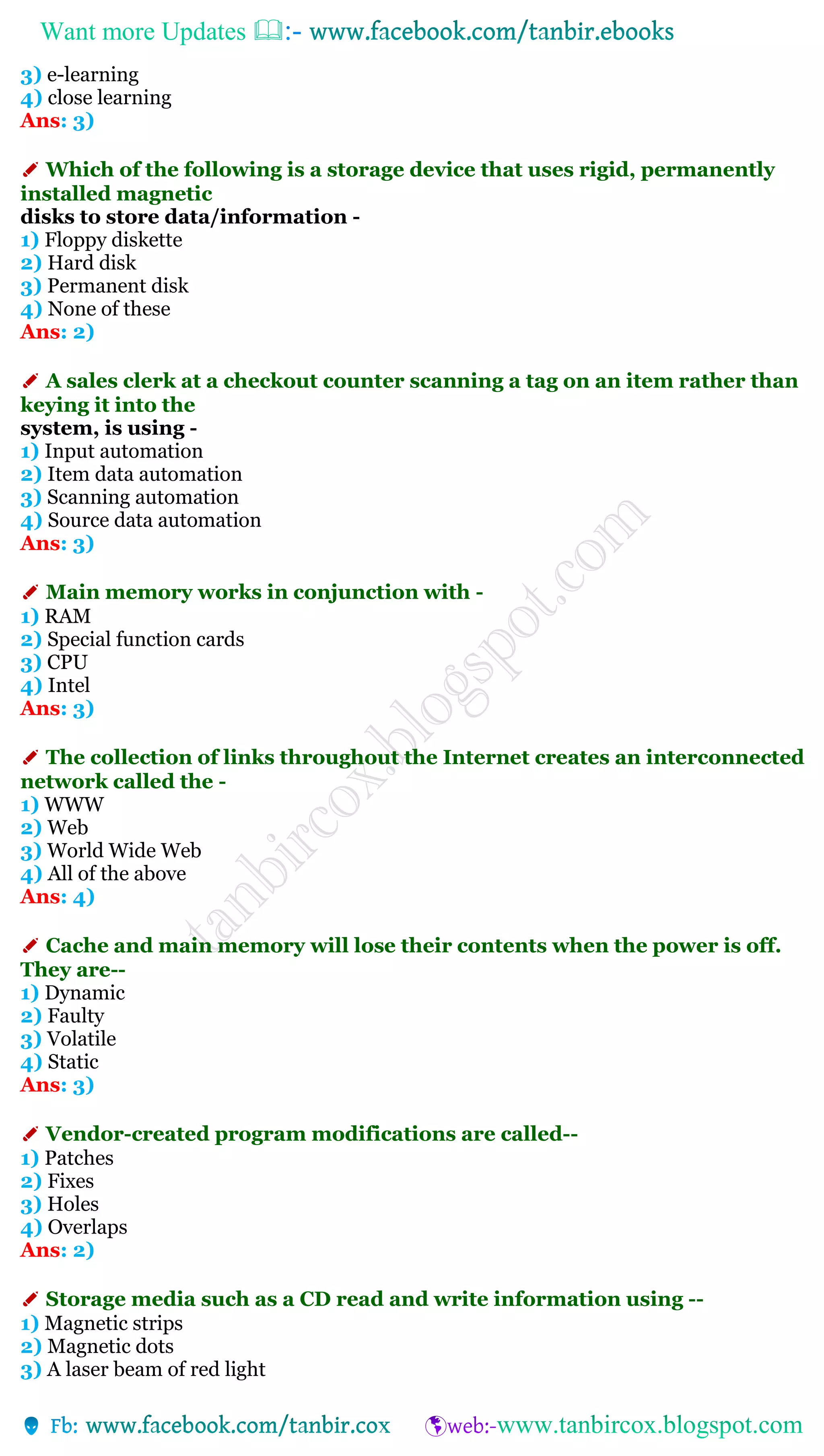 Want more Updates 
3) e-learning
4) close learning
Ans: 3)
✐ Which of the following is a storage device that uses rigid, permanently
installed magnetic
disks to store data/information -
1) Floppy diskette
2) Hard disk
3) Permanent disk
4) None of these
Ans: 2)
✐ A sales clerk at a checkout counter scanning a tag on an item rather than
keying it into the
system, is using -
1) Input automation
2) Item data automation
3) Scanning automation
4) Source data automation
Ans: 3)
✐ Main memory works in conjunction with -
1) RAM
2) Special function cards
3) CPU
4) Intel
Ans: 3)
✐ The collection of links throughout the Internet creates an interconnected
network called the -
1) WWW
2) Web
3) World Wide Web
4) All of the above
Ans: 4)
✐ Cache and main memory will lose their contents when the power is off.
They are--
1) Dynamic
2) Faulty
3) Volatile
4) Static
Ans: 3)
✐ Vendor-created program modifications are called--
1) Patches
2) Fixes
3) Holes
4) Overlaps
Ans: 2)
✐ Storage media such as a CD read and write information using --
1) Magnetic strips
2) Magnetic dots
3) A laser beam of red light
 