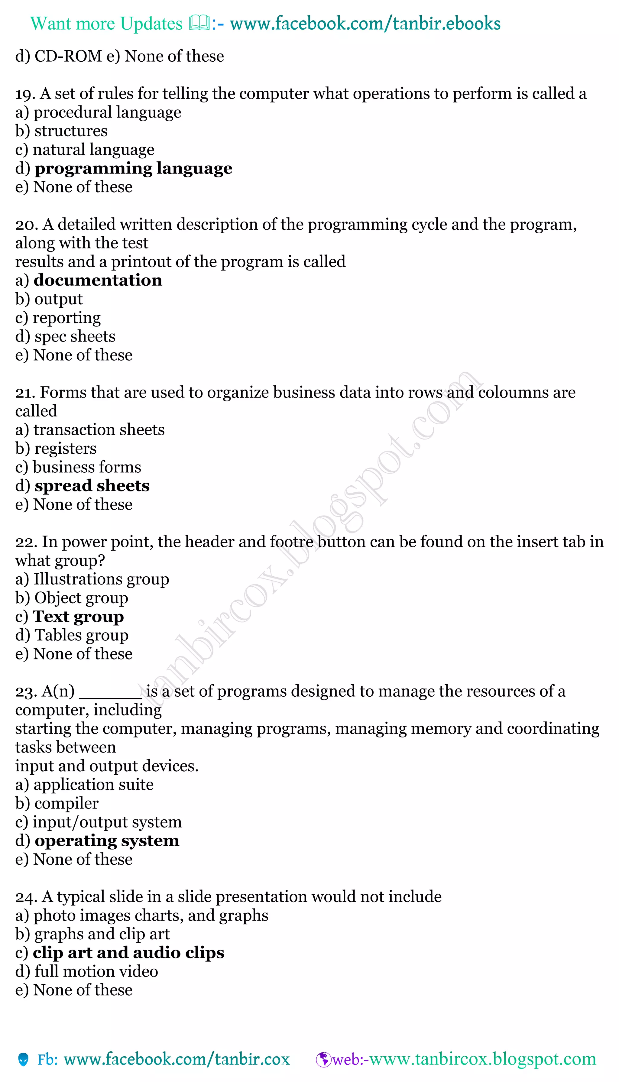 Want more Updates 
d) CD-ROM e) None of these
19. A set of rules for telling the computer what operations to perform is called a
a) procedural language
b) structures
c) natural language
d) programming language
e) None of these
20. A detailed written description of the programming cycle and the program,
along with the test
results and a printout of the program is called
a) documentation
b) output
c) reporting
d) spec sheets
e) None of these
21. Forms that are used to organize business data into rows and coloumns are
called
a) transaction sheets
b) registers
c) business forms
d) spread sheets
e) None of these
22. In power point, the header and footre button can be found on the insert tab in
what group?
a) Illustrations group
b) Object group
c) Text group
d) Tables group
e) None of these
23. A(n) ______ is a set of programs designed to manage the resources of a
computer, including
starting the computer, managing programs, managing memory and coordinating
tasks between
input and output devices.
a) application suite
b) compiler
c) input/output system
d) operating system
e) None of these
24. A typical slide in a slide presentation would not include
a) photo images charts, and graphs
b) graphs and clip art
c) clip art and audio clips
d) full motion video
e) None of these
 