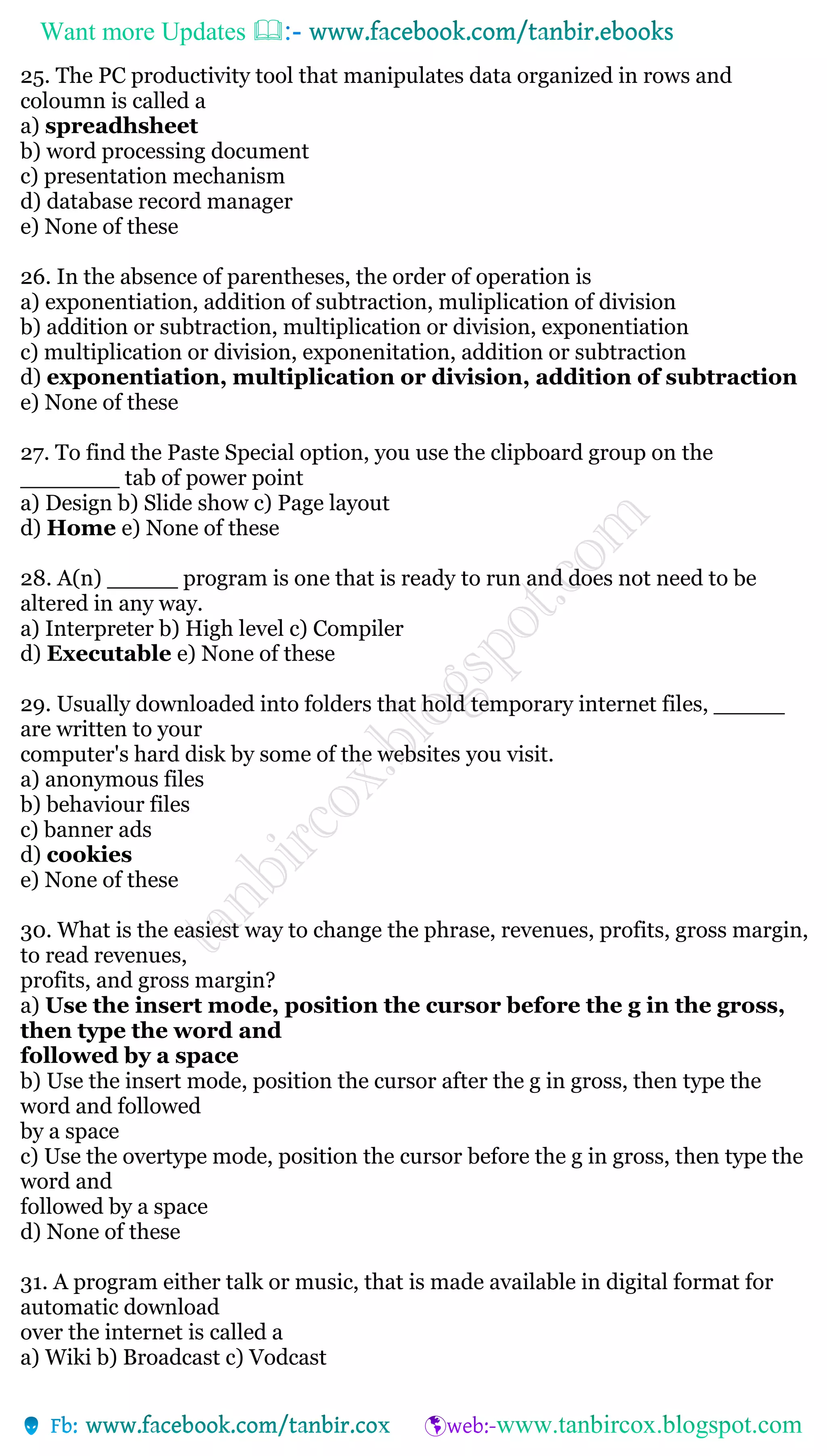 Want more Updates 
25. The PC productivity tool that manipulates data organized in rows and
coloumn is called a
a) spreadhsheet
b) word processing document
c) presentation mechanism
d) database record manager
e) None of these
26. In the absence of parentheses, the order of operation is
a) exponentiation, addition of subtraction, muliplication of division
b) addition or subtraction, multiplication or division, exponentiation
c) multiplication or division, exponenitation, addition or subtraction
d) exponentiation, multiplication or division, addition of subtraction
e) None of these
27. To find the Paste Special option, you use the clipboard group on the
_______ tab of power point
a) Design b) Slide show c) Page layout
d) Home e) None of these
28. A(n) _____ program is one that is ready to run and does not need to be
altered in any way.
a) Interpreter b) High level c) Compiler
d) Executable e) None of these
29. Usually downloaded into folders that hold temporary internet files, _____
are written to your
computer's hard disk by some of the websites you visit.
a) anonymous files
b) behaviour files
c) banner ads
d) cookies
e) None of these
30. What is the easiest way to change the phrase, revenues, profits, gross margin,
to read revenues,
profits, and gross margin?
a) Use the insert mode, position the cursor before the g in the gross,
then type the word and
followed by a space
b) Use the insert mode, position the cursor after the g in gross, then type the
word and followed
by a space
c) Use the overtype mode, position the cursor before the g in gross, then type the
word and
followed by a space
d) None of these
31. A program either talk or music, that is made available in digital format for
automatic download
over the internet is called a
a) Wiki b) Broadcast c) Vodcast
 