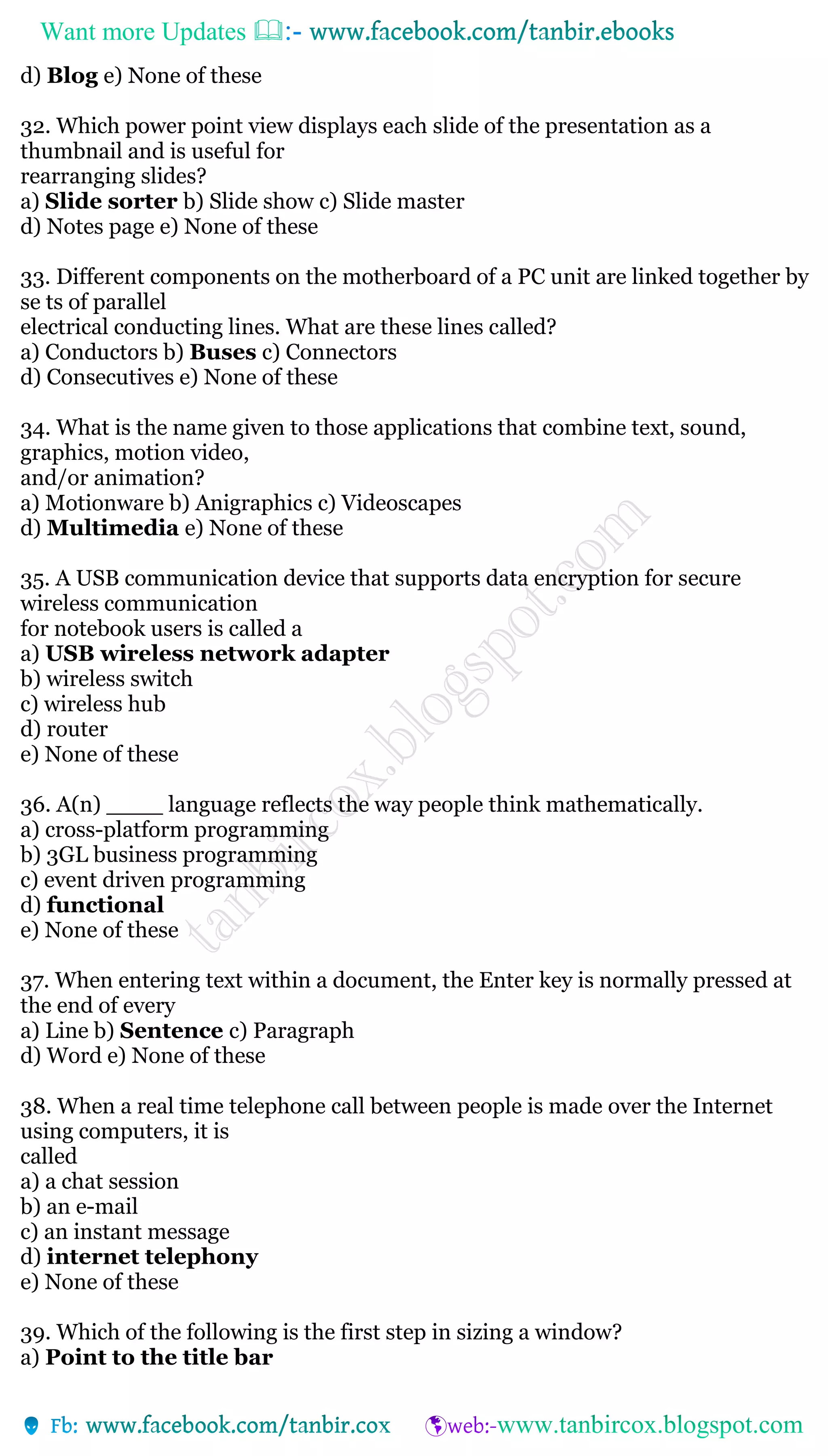Want more Updates 
d) Blog e) None of these
32. Which power point view displays each slide of the presentation as a
thumbnail and is useful for
rearranging slides?
a) Slide sorter b) Slide show c) Slide master
d) Notes page e) None of these
33. Different components on the motherboard of a PC unit are linked together by
se ts of parallel
electrical conducting lines. What are these lines called?
a) Conductors b) Buses c) Connectors
d) Consecutives e) None of these
34. What is the name given to those applications that combine text, sound,
graphics, motion video,
and/or animation?
a) Motionware b) Anigraphics c) Videoscapes
d) Multimedia e) None of these
35. A USB communication device that supports data encryption for secure
wireless communication
for notebook users is called a
a) USB wireless network adapter
b) wireless switch
c) wireless hub
d) router
e) None of these
36. A(n) ____ language reflects the way people think mathematically.
a) cross-platform programming
b) 3GL business programming
c) event driven programming
d) functional
e) None of these
37. When entering text within a document, the Enter key is normally pressed at
the end of every
a) Line b) Sentence c) Paragraph
d) Word e) None of these
38. When a real time telephone call between people is made over the Internet
using computers, it is
called
a) a chat session
b) an e-mail
c) an instant message
d) internet telephony
e) None of these
39. Which of the following is the first step in sizing a window?
a) Point to the title bar
 