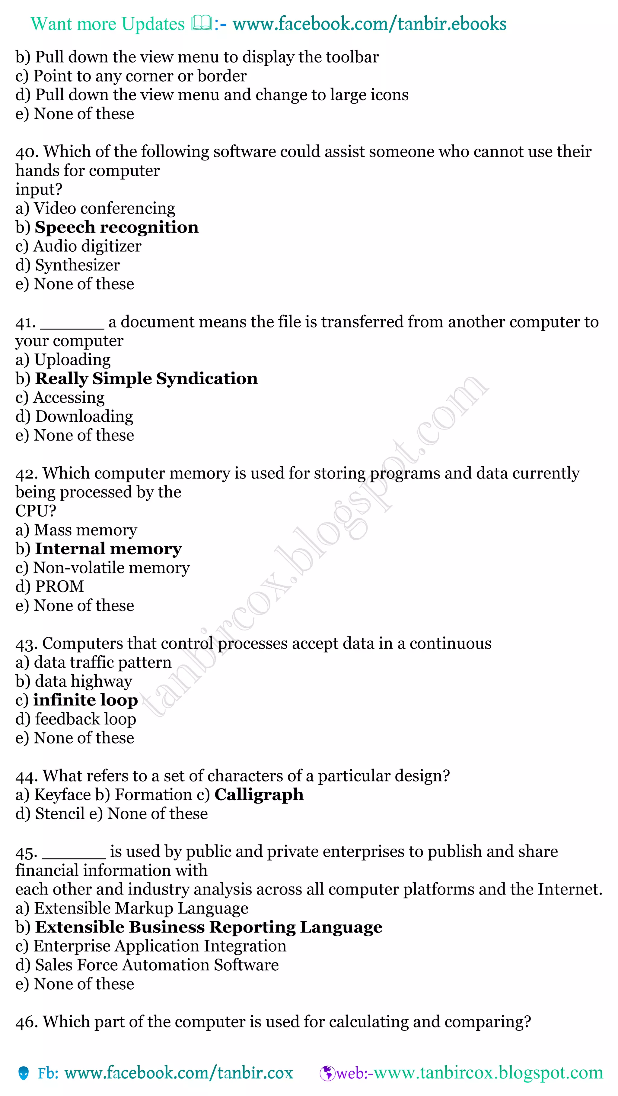 Want more Updates 
b) Pull down the view menu to display the toolbar
c) Point to any corner or border
d) Pull down the view menu and change to large icons
e) None of these
40. Which of the following software could assist someone who cannot use their
hands for computer
input?
a) Video conferencing
b) Speech recognition
c) Audio digitizer
d) Synthesizer
e) None of these
41. ______ a document means the file is transferred from another computer to
your computer
a) Uploading
b) Really Simple Syndication
c) Accessing
d) Downloading
e) None of these
42. Which computer memory is used for storing programs and data currently
being processed by the
CPU?
a) Mass memory
b) Internal memory
c) Non-volatile memory
d) PROM
e) None of these
43. Computers that control processes accept data in a continuous
a) data traffic pattern
b) data highway
c) infinite loop
d) feedback loop
e) None of these
44. What refers to a set of characters of a particular design?
a) Keyface b) Formation c) Calligraph
d) Stencil e) None of these
45. ______ is used by public and private enterprises to publish and share
financial information with
each other and industry analysis across all computer platforms and the Internet.
a) Extensible Markup Language
b) Extensible Business Reporting Language
c) Enterprise Application Integration
d) Sales Force Automation Software
e) None of these
46. Which part of the computer is used for calculating and comparing?
 
