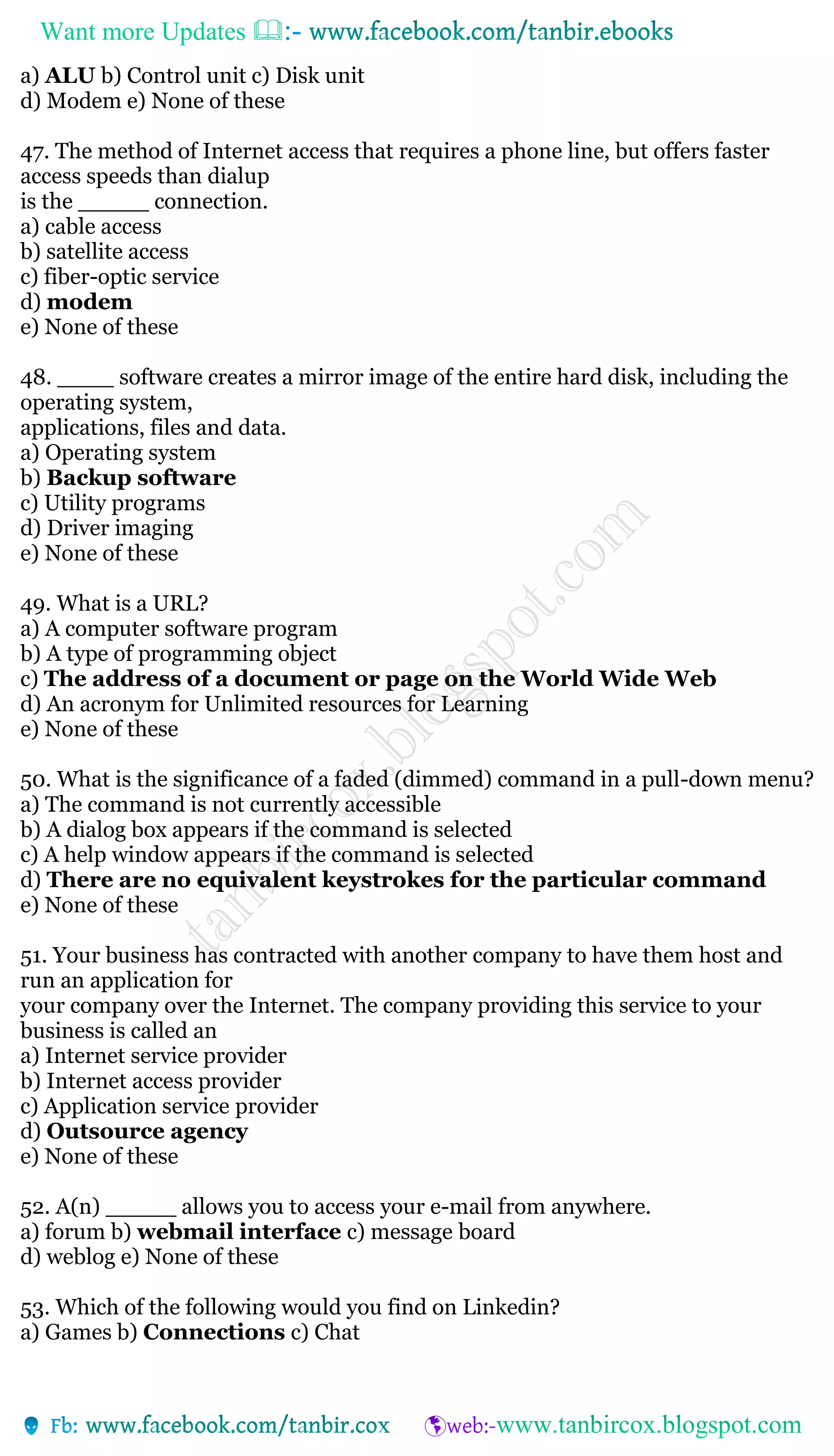 Want more Updates 
a) ALU b) Control unit c) Disk unit
d) Modem e) None of these
47. The method of Internet access that requires a phone line, but offers faster
access speeds than dialup
is the _____ connection.
a) cable access
b) satellite access
c) fiber-optic service
d) modem
e) None of these
48. ____ software creates a mirror image of the entire hard disk, including the
operating system,
applications, files and data.
a) Operating system
b) Backup software
c) Utility programs
d) Driver imaging
e) None of these
49. What is a URL?
a) A computer software program
b) A type of programming object
c) The address of a document or page on the World Wide Web
d) An acronym for Unlimited resources for Learning
e) None of these
50. What is the significance of a faded (dimmed) command in a pull-down menu?
a) The command is not currently accessible
b) A dialog box appears if the command is selected
c) A help window appears if the command is selected
d) There are no equivalent keystrokes for the particular command
e) None of these
51. Your business has contracted with another company to have them host and
run an application for
your company over the Internet. The company providing this service to your
business is called an
a) Internet service provider
b) Internet access provider
c) Application service provider
d) Outsource agency
e) None of these
52. A(n) _____ allows you to access your e-mail from anywhere.
a) forum b) webmail interface c) message board
d) weblog e) None of these
53. Which of the following would you find on Linkedin?
a) Games b) Connections c) Chat
 